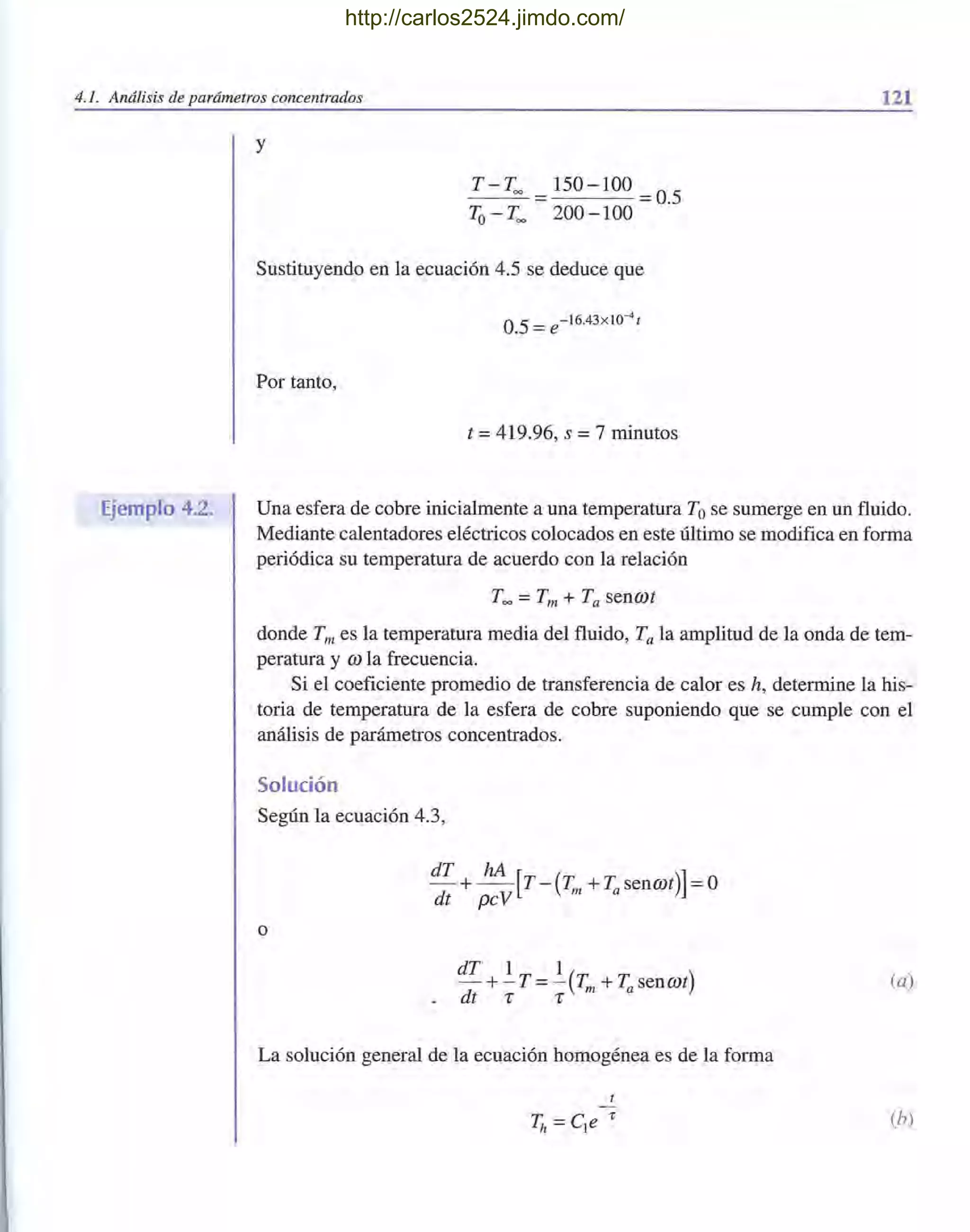 4.1. Análisis de parámetros concentrados 121
Ejemplo 4.2.
y
T - Too = 150 - 100 =0.5
To- Too 200 - 100
Sustituyendo en la ecuación 4.5 se deduce que
Por tanto,
t =419.96, s =7 minutos
Una esfera de cobre inicialmente a una temperatura Tose sumerge en un fluido.
Mediante calentadores eléctricos colocados en este último se modifica en forma
periódica su temperatura de acuerdo con la relación
Too =Tm + Ta sencot
donde Tm es la temperatura media del fluido, Ta la amplitud de la onda de tem-
peratura y co la frecuencia.
Si el coeficiente promedio de transferencia de calor es h, determine la his-
toria de temperatura de la esfera de cobre suponiendo que se cumple con el
análisis de parámetros concentrados.
Solución
Según la ecuación 4.3,
dT hA[ ]- +- T - (Tm +Tasencot) =0
dt pcV
o
dT 1 1
- +-T= - (Tm +Tasencot)
.dt 1" 1"
(a)
La solución general de la ecuación homogénea es de la forma
(h)
http://carlos2524.jimdo.com/
 