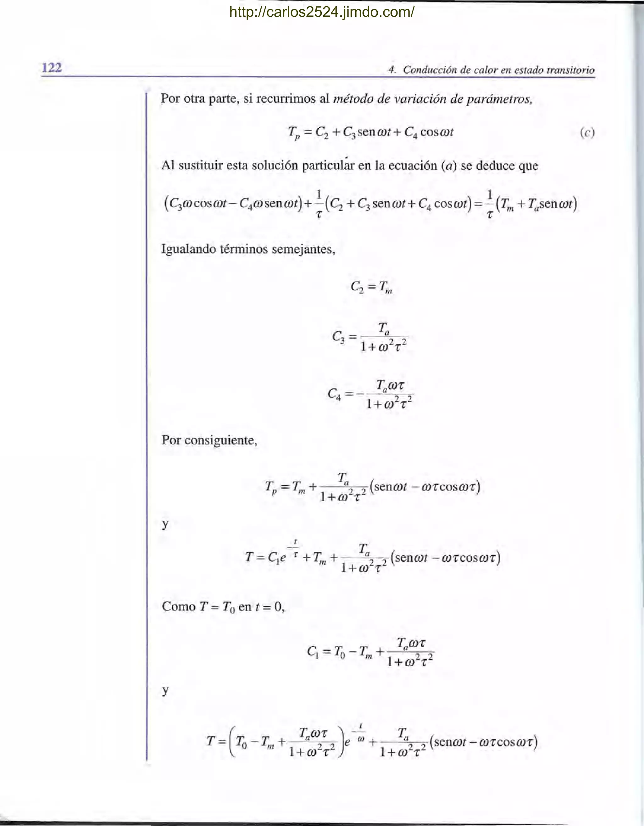 122 4. Conducción de calor en estado transitorio
Por otra parte, si recurrimos al método de variación de parámetros,
(e)
Al sustituir esta solución particular en la ecuación (a) se deduce que
Igualando términos semejantes,
Por consiguiente,
T
Tp =Tm + a2 2 (senrot -ro'l"cosro'l")
1+ro 'l"
y
-~ T
T =ele 1" + Tm + a2 2 (senrot -ro'l"cosro'l")
1+ro 'l"
Como T =Toen t =0,
y
t
T (
rr T Taro'l") --;;; Ta ( )= .lo - m + 2 2 e + 2 2 senrot-ro'l"Cosro'l"
1+ro 'l" 1+ro 'l"
http://carlos2524.jimdo.com/
 