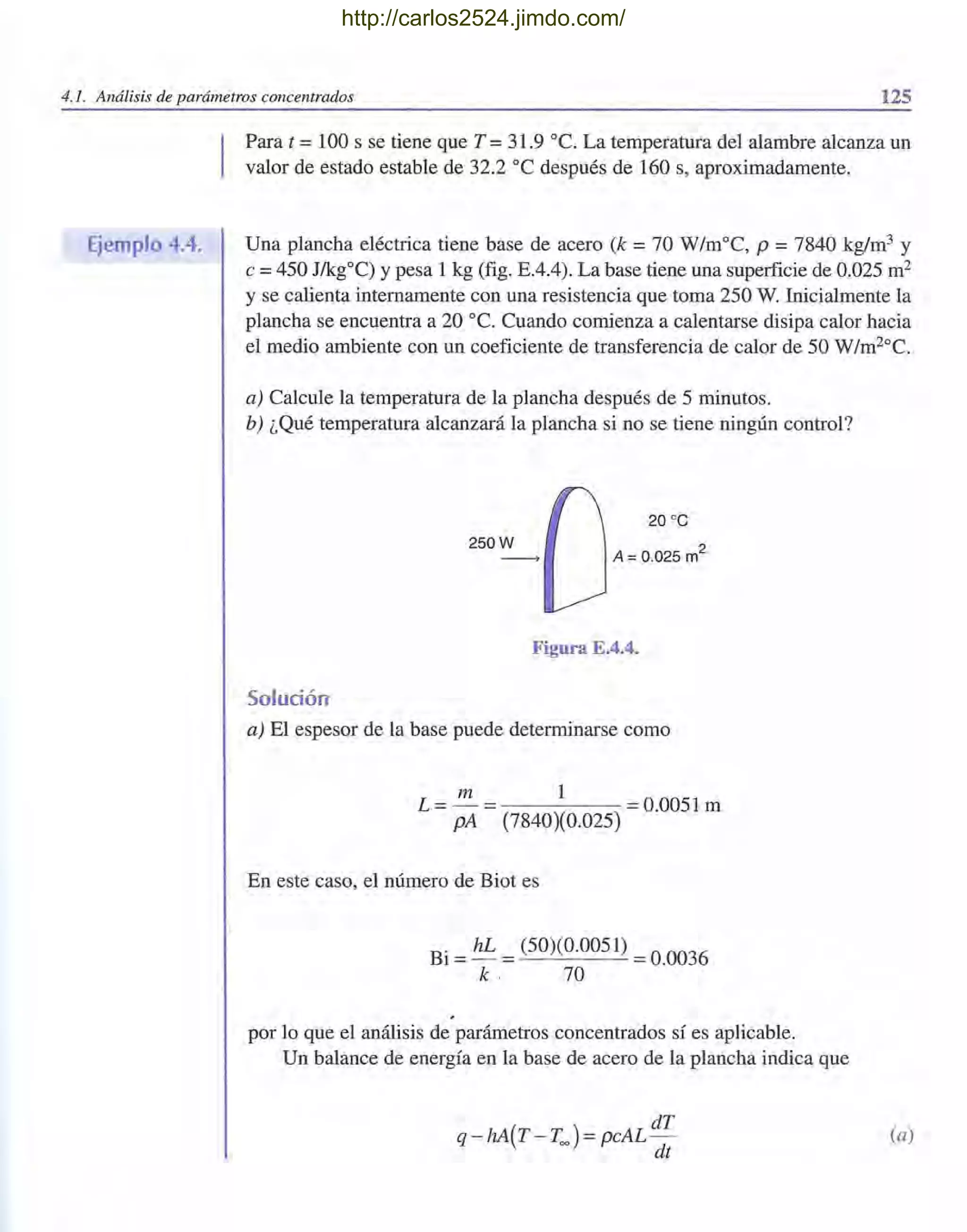 4.1. Análisis de parámetros concentrados 125
Ejemplo 4.4.
I
Para t =100 s se tiene que T =31.9 oc. La temperatura del alambre alcanza un
valor de estado estable de 32.2 oC después de 160 s, aproximadamente.
Una plancha eléctrica tiene base de acero (k =70 W/moC, p =7840 kg/m3 y
e =450 J/kg0C) Ypesa 1 kg (fig. EAA). La base tiene una superficie de 0.025 m2
y se calienta internamente con una resistencia que toma 250 W. Inicialmente la
plancha se encuentra a 20 oC. Cuando comienza a calentarse disipa calor hacia
el medio ambiente con un coeficiente de transferencia de calor de 50 W/m20C.
a) Calcule la temperatura de la plancha después de 5 minutos.
b) ¿Qué temperatura alcanzará la plancha si no se tiene ningún control?
20 oC
A = 0.025 m
2
Figura E.4.4.
Solución
a) El espesor de la base puede determinarse como
m 1
L = - = = 0.0051 m
pA (7840)(0.025)
En este caso, el número de Biot es
Bi =hL = (50)(0.0051) =0.0036
k . 70
por lo que el análisis de parámetros concentrados sí es aplicable.
Un balance de energía en la base de acero de la plancha indica que
(a)
http://carlos2524.jimdo.com/
 