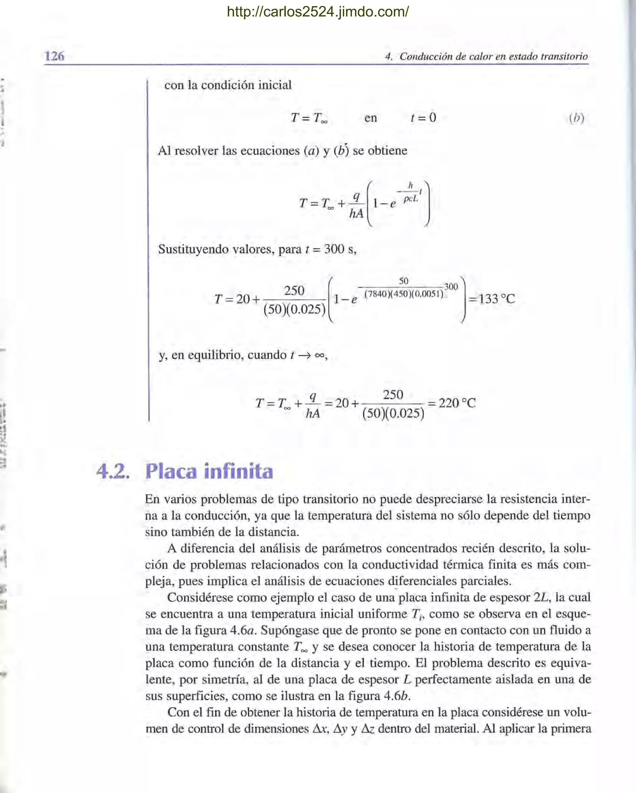 126 4. Conducción de calor en estado transitorio
con la condición inicial
en t =O
Al resolver las ecuaciones (a) y (b) se obtiene
T =T. +!L(1_e- P~Lt]
= hA
Sustituyendo valores, para t =300 s,
T =20 + 250 [1- e
(50)(0.025)
(7840)(450)(0.0051) =133 oC50 300]
y, en equilibrio, cuando t ~ 00,
q 250 °
T =T= + hA =20 + (50)(0.025) =220 C
4.2. Placa infinita
(b)
En varios problemas de tipo transitorio no puede despreciarse la resistencia inter-
na a la conducción, ya que la temperatura del sistema no sólo depende del tiempo
sino también de la distancia.
A diferencia del análisis de parámetros concentrados recién descrito, la solu-
ción de problemas relacionados con la conductividad térmica finita es más com-
pleja, pues implica el análisis de ecuaciones diferenciales parciales.
Considérese como ejemplo el caso de una placa infinita de espesor 2L, la cual
se encuentra a una temperatura inicial uniforme Ti, como se observa en el esque-
ma de la figura 4.6a. Supóngase que de pronto se pone en contacto con un fluido a
una temperatura constante T= Yse desea conocer la historia de temperatura de la
placa como función de la distancia y el tiempo. El problema descrito es equiva-
lente, por simetría, al de una placa de espesor L perfectamente aislada en una de
sus superficies, como se ilustra en la figura 4.6b.
Con el fin de obtener la historia de temperatura en la placa considérese un volu-
men de control de dimensiones Lh, ~y Y& dentro del material. Al aplicar la primera
http://carlos2524.jimdo.com/
 