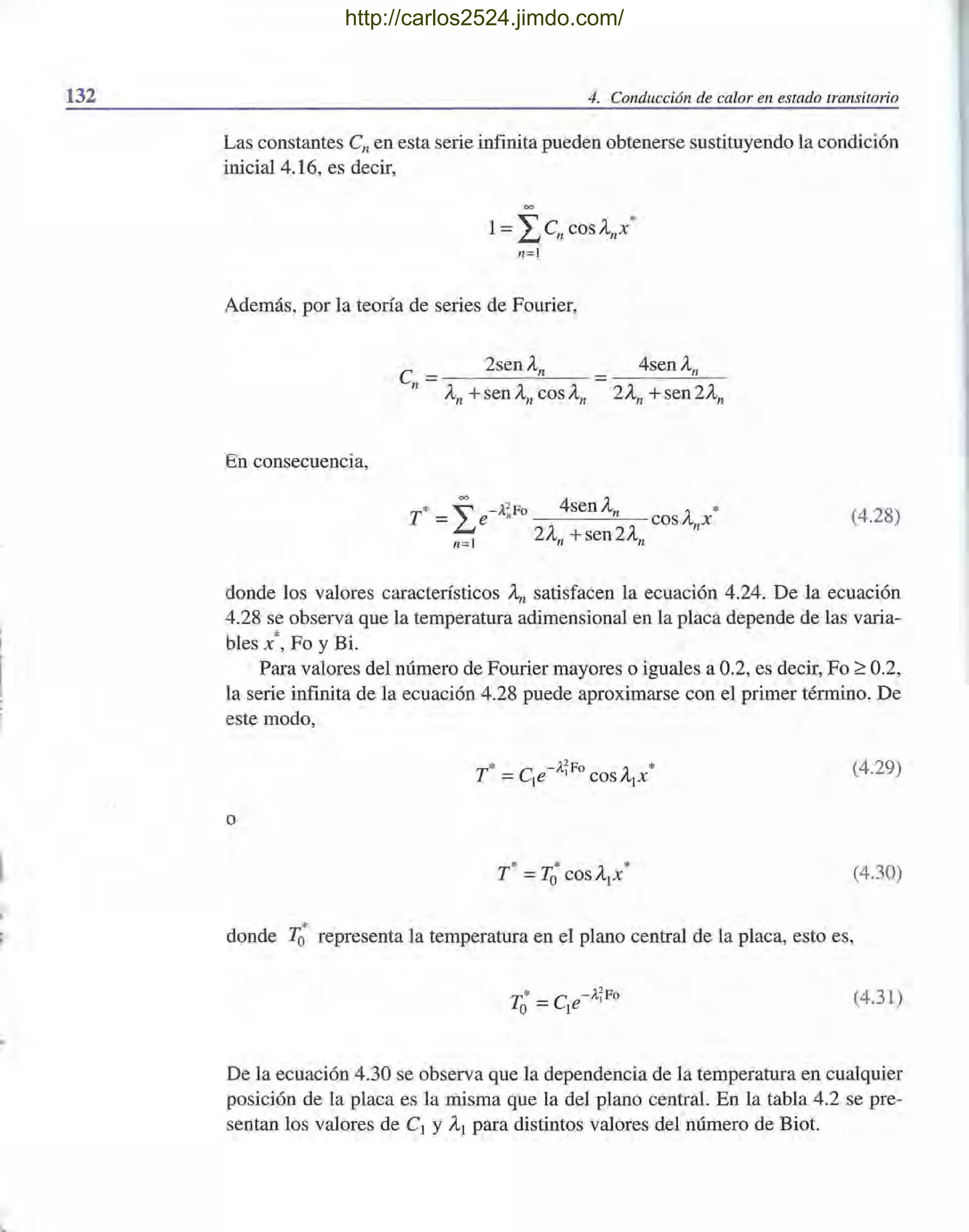 132 4. Conducción de calor en estado transitorio
Las constantes en en esta serie infinita pueden obtenerse sustituyendo la condición
inicial 4.16, es decir,
=
1= ¿enCOSAnX*
n=l
Además, por la teoría de series de Fourier,
4senAn
En consecuencia,
T
* ~ -;¡?Fo 4senAn ~ *
=~e " COSA X
n=l 2An +sen 2An n
(4.28)
donde los valores característicos An satisfacen la ecuación 4.24. De la ecuación
4.28 se observa que la temperatura adimensional en la placa depende de las varia-
bles x' , Fo y Bi.
Para valores del número de Fourier mayores o iguales a 0.2, es decir, Fo 2': 0.2,
la serie infinita de la ecuación 4.28 puede aproximarse con el primer término. De
este modo,
* -;¡?Fo *
T =ele I cosA¡x (4.29)
o
(4.30)
*donde To representa la temperatura en el plano central de la placa, esto es,
'1"'* - e -ATFo
LO - le (4.31)
De la ecuación 4.30 se observa que la dependencia de la temperatura en cualquier
posición de la placa es la misma que la del plano central. En la tabla 4.2 se pre-
sentan los valores de el y Al para distintos valores del número de Biot.
http://carlos2524.jimdo.com/
 