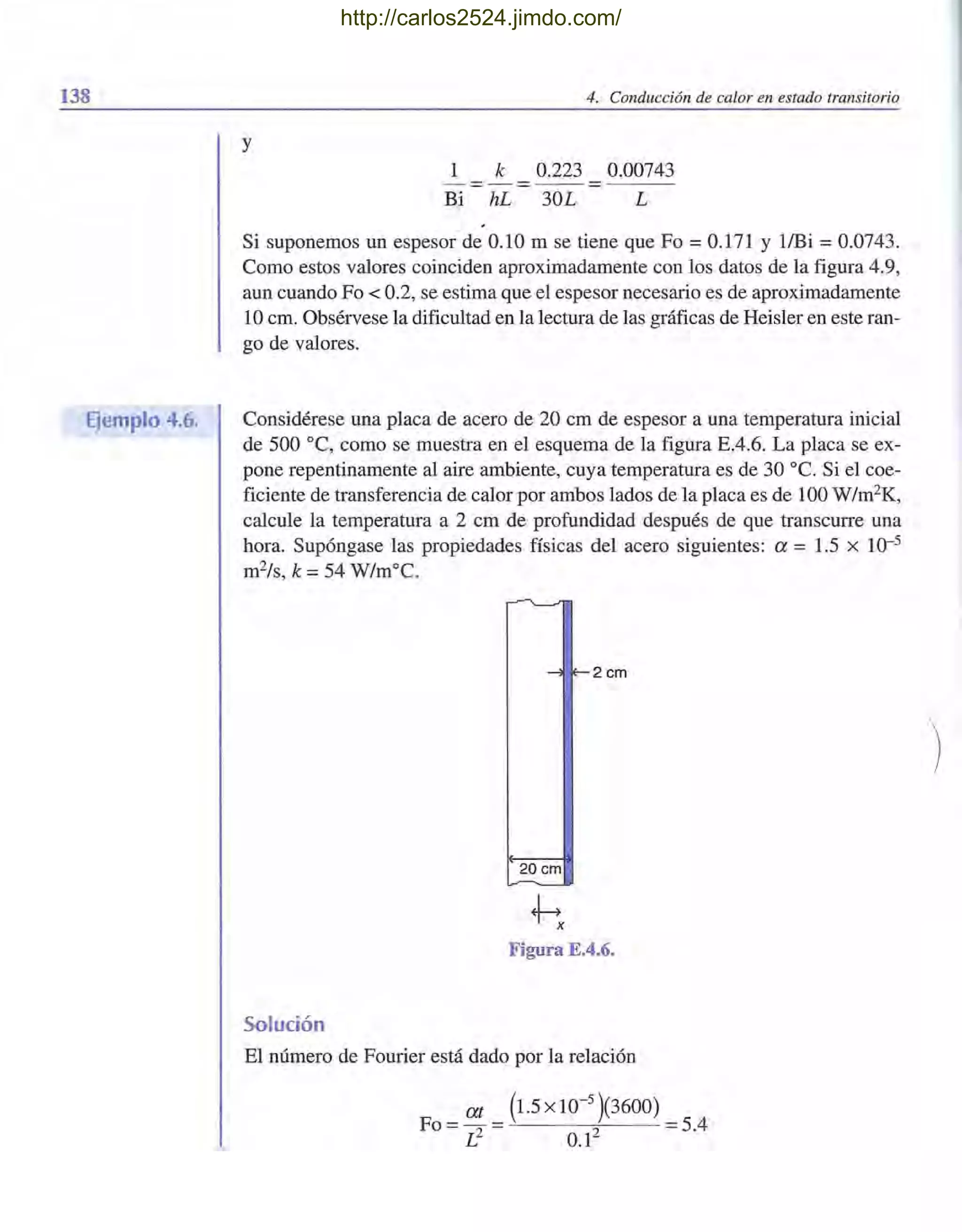 138
Ejemplo 4.6.
4. Conducción de calor en estado transitorio
y
1 k 0.223 0.00743
Bi hL 30L L
Si suponemos un espesor de 0.10 m se tiene que Fo = 0.171 Y l/Bi = 0.0743.
Como estos valores coinciden aproximadamente con los datos de la figura 4.9,
aun cuando Fo < 0.2, se estima que el espesor necesario es de aproximadamente
10 cm. Obsérvese la dificultad en la lectura de las gráficas de Heisler en este ran-
go de valores.
Considérese una placa de acero de 20 cm de espesor a una temperatura inicial
de 500 oC, como se muestra en el esquema de la figura E.4.6. La placa se ex-
pone repentinamente al aire ambiente, cuya temperatura es de 30 oC. Si el coe-
ficiente de transferencia de calor por ambos lados de la placa es de 100 W/m2K,
calcule la temperatura a 2 cm de profundidad después de que transcurre una
hora. Supóngase las propiedades físicas del acero siguientes: a = 1.5 x 10-5
m2/s, k =54 W/m°C.
-'l E- 2 cm
20 cm
Figura E.4.6.
Solución
El número de Fourier está dado por la relación
at (1.5 x 10-
5
)(3600)
FO = 2 = 2 = 5.4
L 0.1
http://carlos2524.jimdo.com/
 
