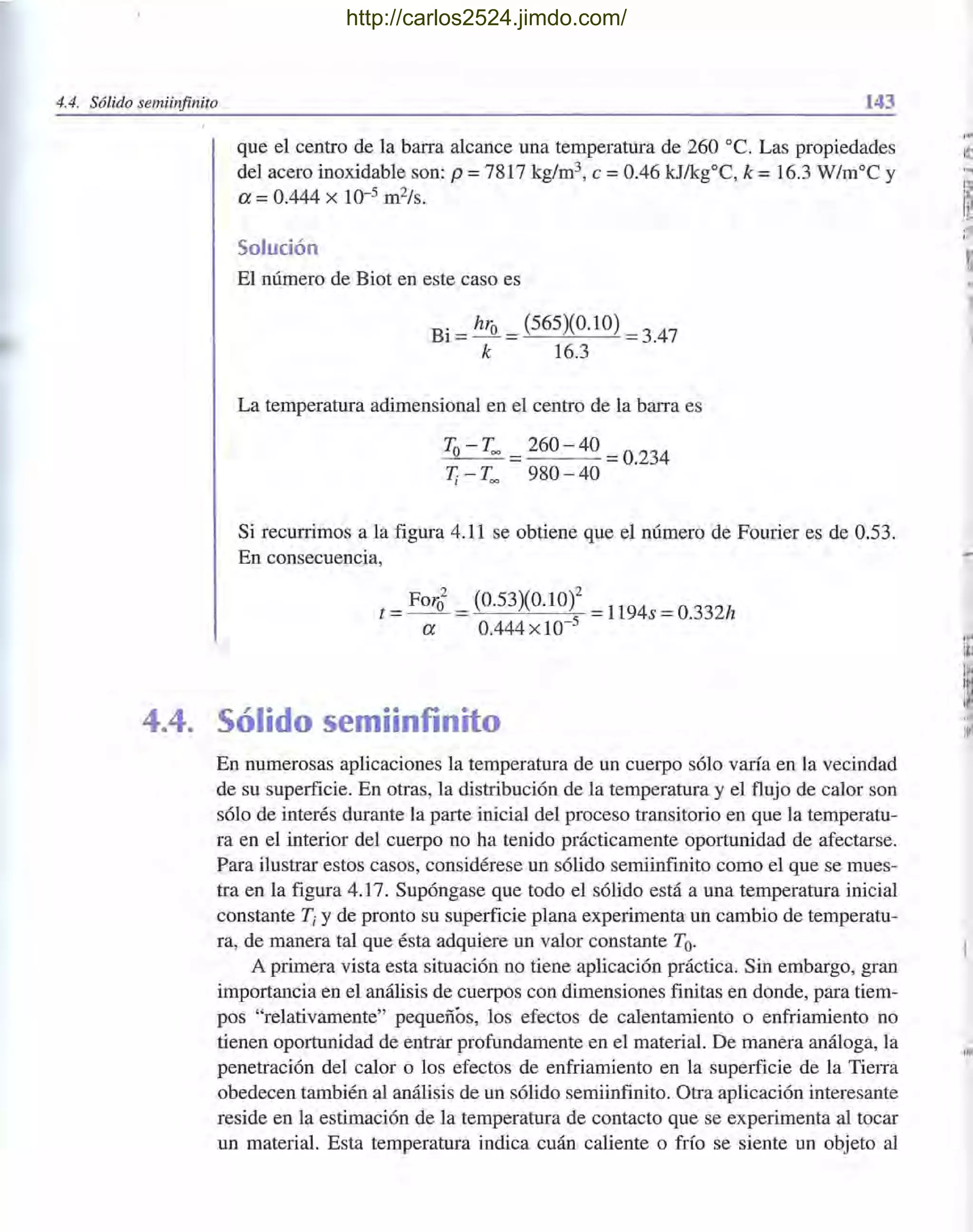 4.4. Sólido semiinfinito 143
que el centro de la barra alcance una temperatura de 260 oc. Las propiedades
del acero inoxidable son: p = 7817 kg/m3, e = 0.46 kJ/kgOC, k = 16.3 W/moC y
a =0.444 x 10-5 m2/s.
Solución
El número de Biot en este caso es
Bi = hro = (565)(0.10) = 3.47
k 16.3
La temperatura adimensional en el centro de la barra es
To- Too =260 - 40 =0.234
Ti - Too 980 - 40
Si recurrimos a la figura 4.11 se obtiene que el número de Fourier es de 0.53.
En consecuencia,
t = For~ = (0.53)(0.10)2 = 1194s = 0.332h
a 0.444 x 10-5
4.4. Sólido semiinfinito
En numerosas aplicaciones la temperatura de un cuerpo sólo varía en la vecindad
de su superficie. En otras, la distribución de la temperatura y el flujo de calor son
sólo de interés durante la parte inicial del proceso transitorio en que la temperatu-
ra en el interior del cuerpo no ha tenido prácticamente oportunidad de afectarse.
Para ilustrar estos casos, considérese un sólido semiinfinito como el que se mues-
tra en la figura 4.17. Supóngase que todo el sólido está a una temperatura inicial
constante Ti y de pronto su superficie plana experimenta un cambio de temperatu-
ra, de manera tal que ésta adquiere un valor constante To.
A primera vista esta situación no tiene aplicación práctica. Sin embargo, gran
importancia en el análisis de cuerpos con dimensiones finitas en donde, para tiem-
pos "relativamente" pequeños, los efectos de calentamiento o enfriamiento no
tienen oportunidad de entrar profundamente en el material. De manera análoga, la
penetración del calor o los efectos de enfriamiento en la superficie de la Tierra
obedecen también al análisis de un sólido semiinfinito. Otra aplicación interesante
reside en la estimación de la temperatura de contacto que se experimenta al tocar
un material. Esta temperatura indica cuán caliente o frío se siente un objeto al
,,,
111
I
'~
¡I
.:~
1111
http://carlos2524.jimdo.com/
 