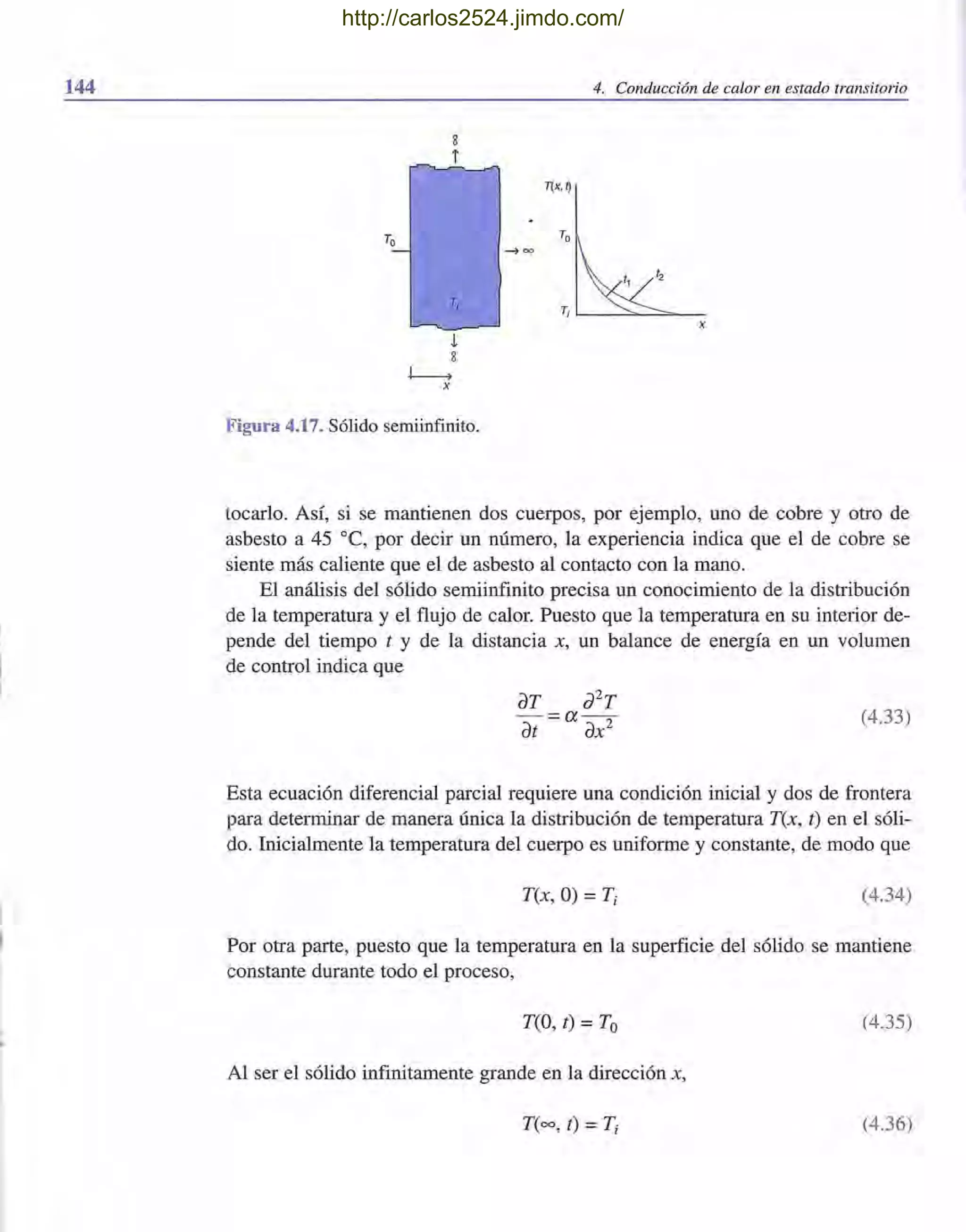 144 4. Conducción de calor en estado transitorio
8
i
TI
Figura 4.17. Sólido semiinfinito.
T(x,~
Ti '--_-=::".--===-_
x
tocarlo. Así, si se mantienen dos cuerpos, por ejemplo, uno de cobre y otro de
asbesto a 45 oC, por decir un número, la experiencia indica que el de cobre se
siente más caliente que el de asbesto al contacto con la mano.
El análisis del sólido semiinfinito precisa un conocimiento de la distribución
de la temperatura y el flujo de calor, Puesto que la temperatura en su interior de-
pende del tiempo t y de la distancia x, un balance de energía en un volumen
de control indica que
(4.33)
Esta ecuación diferencial parcial requiere una condición inicial y dos de frontera
para determinar de manera única la distribución de temperatura T(x, t) en el sóli-
do. Inicialmente la temperatura del cuerpo es uniforme y constante, de modo que
T(x, O) =Ti (4.34)
Por otra parte, puesto que la temperatura en la superficie del sólido se mantiene
constante durante todo el proceso,
T(O, t) =To (4.35)
Al ser el sólido infinitamente grande en la dirección x,
T(oo, t) = Ti (4.36)
http://carlos2524.jimdo.com/
 