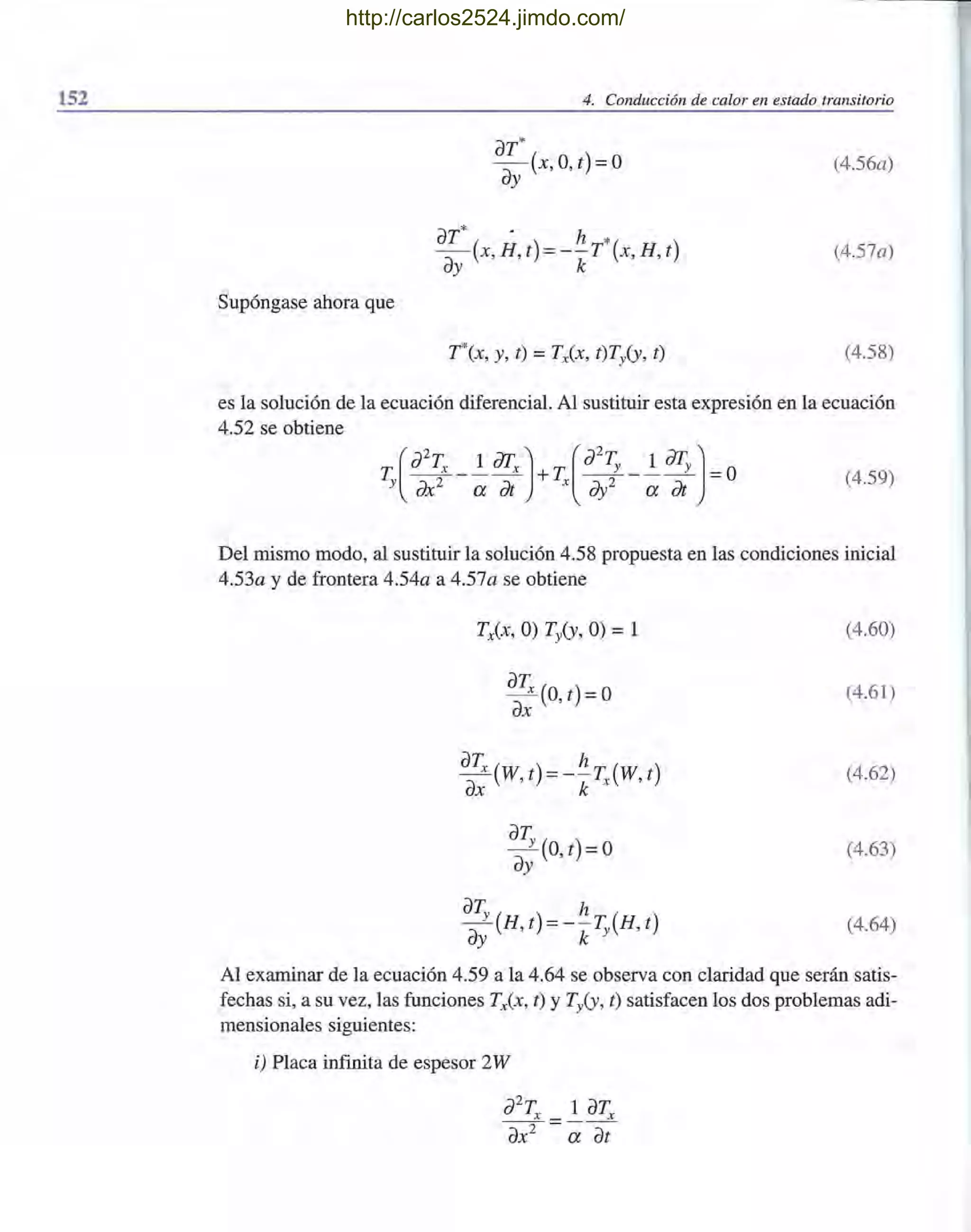 152 4. Conducción de calor en estado transitorio
Supóngase ahora que
aT*
- (x,O,t)=o
ay
aT* . h *
- (x,H,t) =--T (x,H,t)
ay k
T*(x, y, t) =TxCx, t)Ty(y, t)
(4.56a)
(4.57a)
(4.58)
es la solución de la ecuación diferencial. Al sustituir esta expresión en la ecuación
4.52 se obtiene
(4.59)
Del mismo modo, al sustituir la solución 4.58 propuesta en las condiciones inicial
4.53a y de frontera 4.54a a 4.57a se obtiene
aa; (O, t) = °
aTx(W t) =-~T(W t)
ax' k x '
aT
a; (O,t)=o
aT
y
(H t) =-~T (H t)
ay' k y ,
(4.60)
(4.61)
(4.62)
(4.63)
(4.64)
Al examinar de la ecuación 4.59 a la 4.64 se observa con claridad que serán satis-
fechas si, a su vez, las funciones TxCx, t) y Ty(y, t) satisfacen los dos problemas adi-
mensionales siguientes:
i) Placa infinita de espesor 2W
J2
Tx _ 1 aTx
ax2 - a Tt
http://carlos2524.jimdo.com/
 