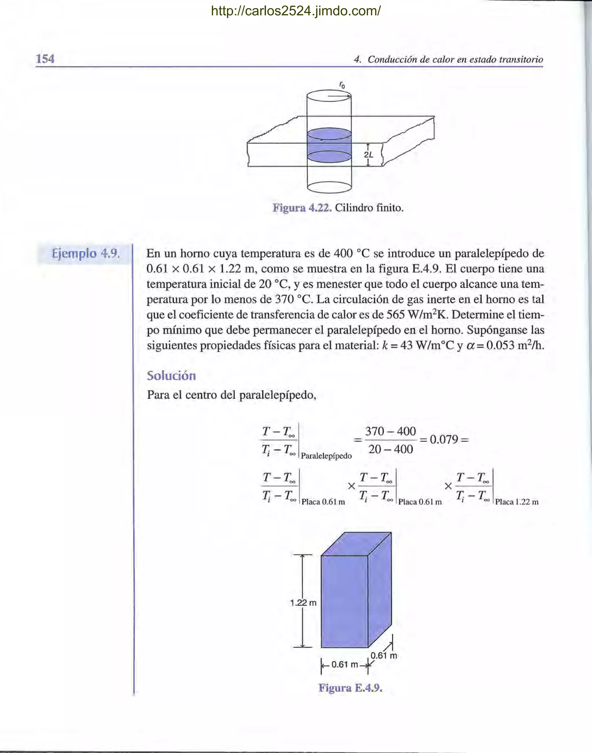 154
Ejemplo 4.9.
4. Conducción de calor en estado transitorio
Figura 4.22. Cilindro finito.
En un horno cuya temperatura es de 400 oC se introduce un paralelepípedo de
0.61 X 0.61 X 1.22 m, como se muestra en la figura E.4.9. El cuerpo tiene una
temperatura inicial de 20 oC, y es menester que todo el cuerpo alcance una tem-
peratura por lo menos de 370 oc. La circulación de gas inerte en el horno es tal
que el coeficiente de transferencia de calor es de 565 W/m2
K. Determine el tiem-
po mínimo que debe permanecer el paralelepípedo en el horno. Supónganse las
siguientes propiedades físicas para el material: k =43 W/moC ya =0.053 m2
/h.
Solución
Para el centro del paralelepípedo,
T - T= I =370 - 400 =0.079 =
T¡ - T= Paralelepípedo 20 - 400
T-TI T-T T-T- -=- X = X =
T-T T-T T-T1 = Placa 0.61 m 1 = Placa 0.61 m 1 = Placa 1.22 m
T1.22 m
1 ~
L S·61 m
r 0.61 m-
T
Figura E.4.9.
http://carlos2524.jimdo.com/
 