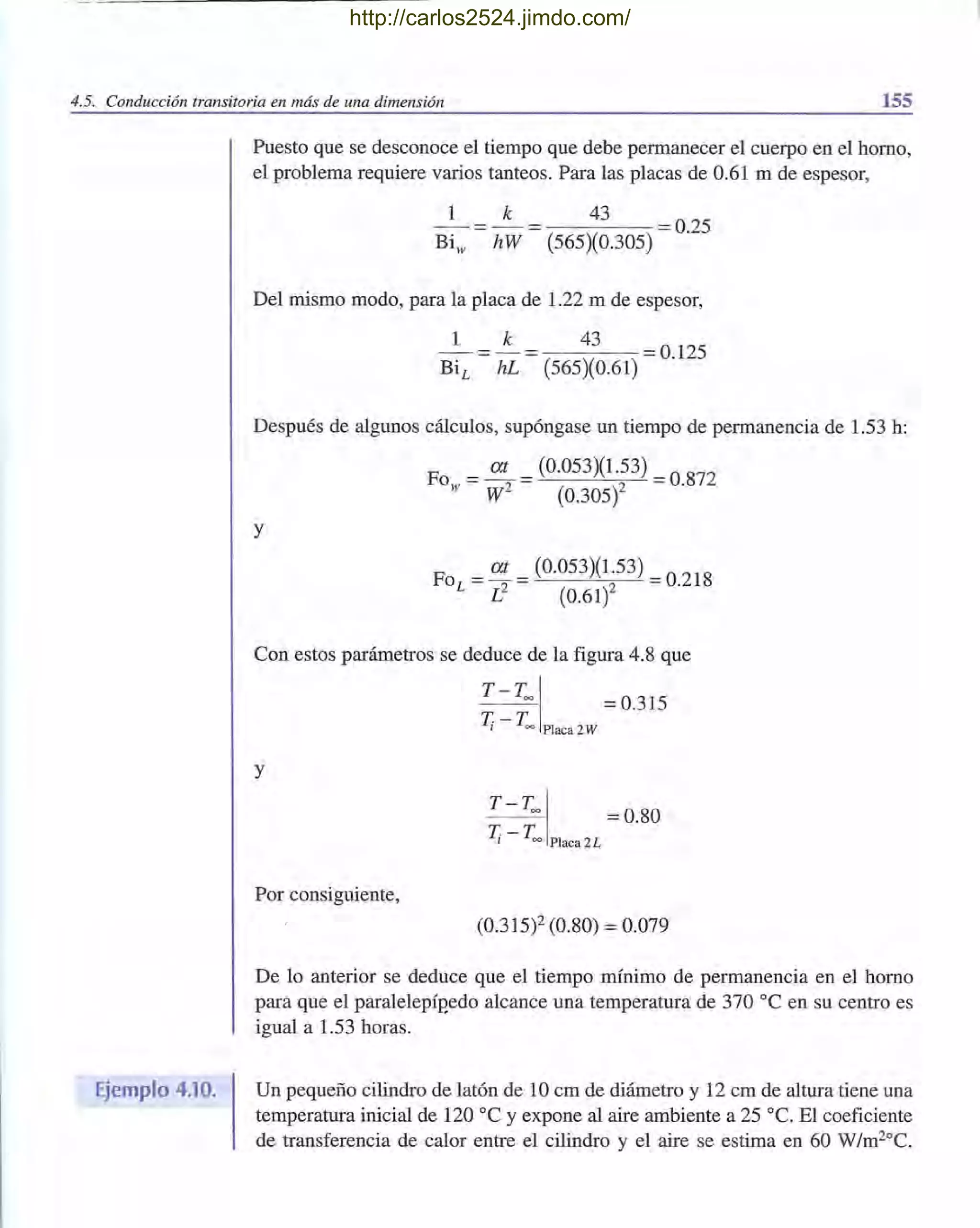 4.5. Conducción transitoria en más de una dimensión 155
Ejemplo 4.10.
Puesto que se desconoce el tiempo que debe permanecer el cuerpo en el horno,
el problema requiere varios tanteos. Para las placas de 0.61 m de espesor,
1 k 43 = 0.25
Biw hW (565)(0.305)
Del mismo modo, para la placa de 1.22 m de espesor,
1 k 43 = 0.125
(565)(0.61)
Después de algunos cálculos, supóngase un tiempo de permanencia de 1.53 h:
Fo = at = (0.053)(1.53) = 0.872
w W2 (0.305)2
y
Fo = at = (0.053)(1.53) = 0.218
L L2 (0.61)2
Con estos parámetros se deduce de la figura 4.8 que
T-Tool = 0.315
T. - T., 00 Placa2W
y
T - Too I = 0.80
T. - T., 00 Placa 2L
Por consiguiente,
(0.315)2 (0.80) = 0.079
De lo anterior se deduce que el tiempo mínimo de permanencia en el horno
para que el paralelepíp'edo alcance una temperatura de 370 oC en su centro es
igual a 1.53 horas.
Un pequeño cilindro de latón de 10 cm de diámetro y 12 cm de altura tiene una
temperatura inicial de 120 oC y expone al aire ambiente a 25 oC. El coeficiente
de transferencia de calor entre el cilindro y el aire se estima en 60 W/m20
C.
http://carlos2524.jimdo.com/
 