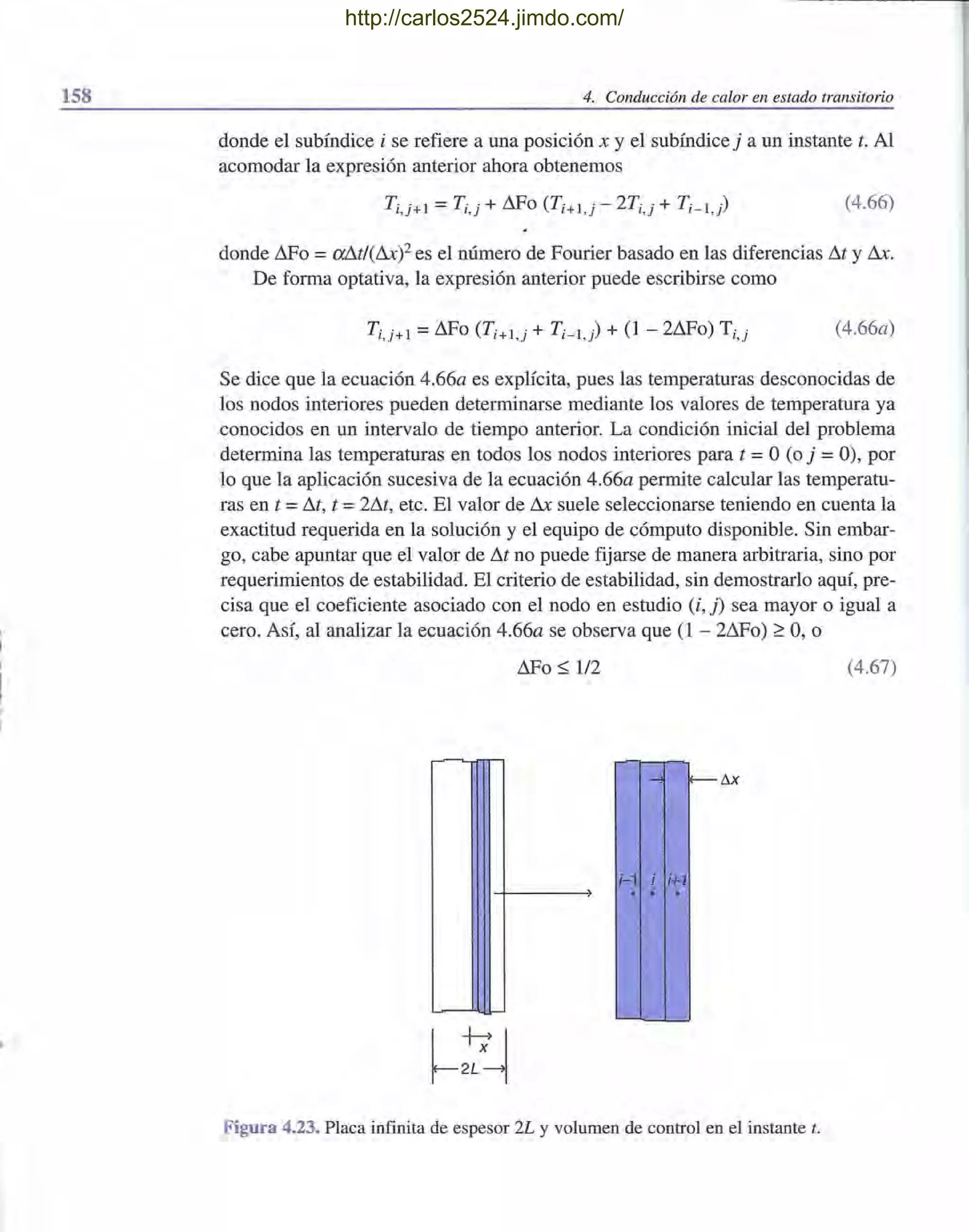158 4. Conducción de calor en estado transitorio
donde el subíndice i se refiere a una posición x y el subíndice j a un instante t. Al
acomodar la expresión anterior ahora obtenemos
(4.66)
donde ~o =a!1t/(tuYes el número de Fourier basado en las diferencias D.t y D.x.
De forma optativa, la expresión anterior puede escribirse como
T¡,j+l =L:lFo (T¡+l,j + T¡_l) + (1 - 2D.Fo) T¡,j (4.66a)
Se dice que la ecuación 4.66a es explícita, pues las temperaturas desconocidas de
los nodos interiores pueden determinarse mediante los valores de temperatura ya
conocidos en un intervalo de tiempo anterior. La condición inicial del problema
determina las temperaturas en todos los nodos interiores para t =°(o j =O), por
lo que la aplicación sucesiva de la ecuación 4.66a permite calcular las temperatu-
ras en t =M, t =2M, etc. El valor de D.x suele seleccionarse teniendo en cuenta la
exactitud requerida en la solución y el equipo de cómputo disponible. Sin embar-
go, cabe apuntar que el valor de M no puede fijarse de manera arbitraria, sino por
requerimientos de estabilidad. El criterio de estabilidad, sin demostrarlo aquí, pre-
cisa que el coeficiente asociado con el nodo en estudio (i, j) sea mayor o igual a
cero. Así, al analizar la ecuación 4.66a se observa que (1 - 2~0) ~ 0, o
~o ~ 1/2 (4.67)
-.. r-- !1x
;-1 ; ;+1
. . .
Figura 4.23. Placa infinita de espesor 2L y volumen de control en el instante t.
http://carlos2524.jimdo.com/
 