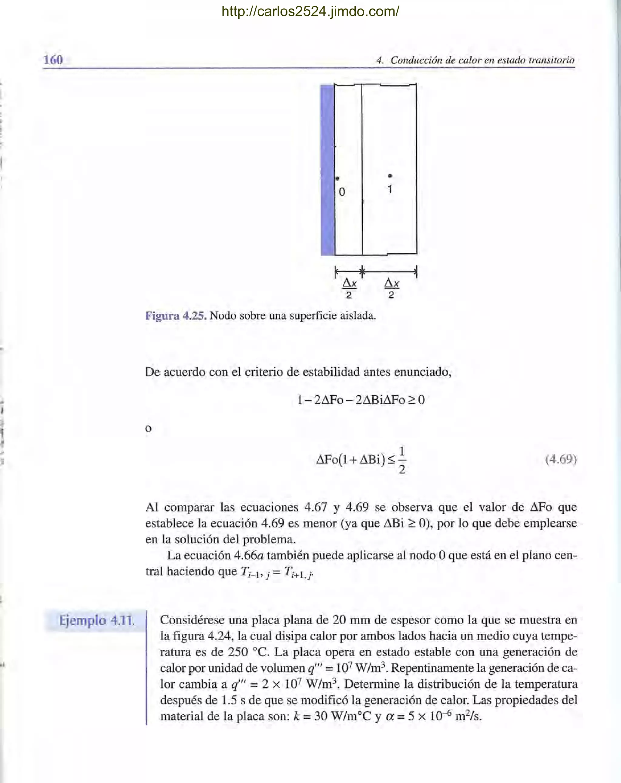 160
Ejemplo 4.11.
•
O
2
4. Conducción de calor en estado transitorio
•
1
!1.x
2
Figura 4.25. Nodo sobre una superficie aislada.
De acuerdo con el criterio de estabilidad antes enunciado,
o
1- 2&'0 - 2Lilli&'0 ¿ O
&'0(1 +Lilli) S .!.
2
(4.69)
Al comparar las ecuaciones 4.67 y 4.69 se observa que el valor de !1.Fo que
establece la ecuación 4.69 es menor (ya que Lilli ¿ O), por lo que debe emplearse
en la solución del problema.
La ecuación 4.66a también puede aplicarse al nodo Oque está en el plano cen-
tral haciendo que T i- b j =Ti+1 , j-
Considérese una placa plana de 20 mm de espesor como la que se muestra en
la figura 4.24, la cual disipa calor por ambos lados hacia un medio cuya tempe-
ratura es de 250 oc. La placa opera en estado estable con una generación de
calor por unidad de volumen q'" =107 W/m3. Repentinamente la generación de ca-
lor cambia a q'" =2 X 107 W/m3. Determine la distribución de la temperatura
después de 1.5 s de que se modificó la generación de calor. Las propiedades del
material de la placa son: k =30 W/moC y a =5 x 10-6 m2/s.
http://carlos2524.jimdo.com/
 