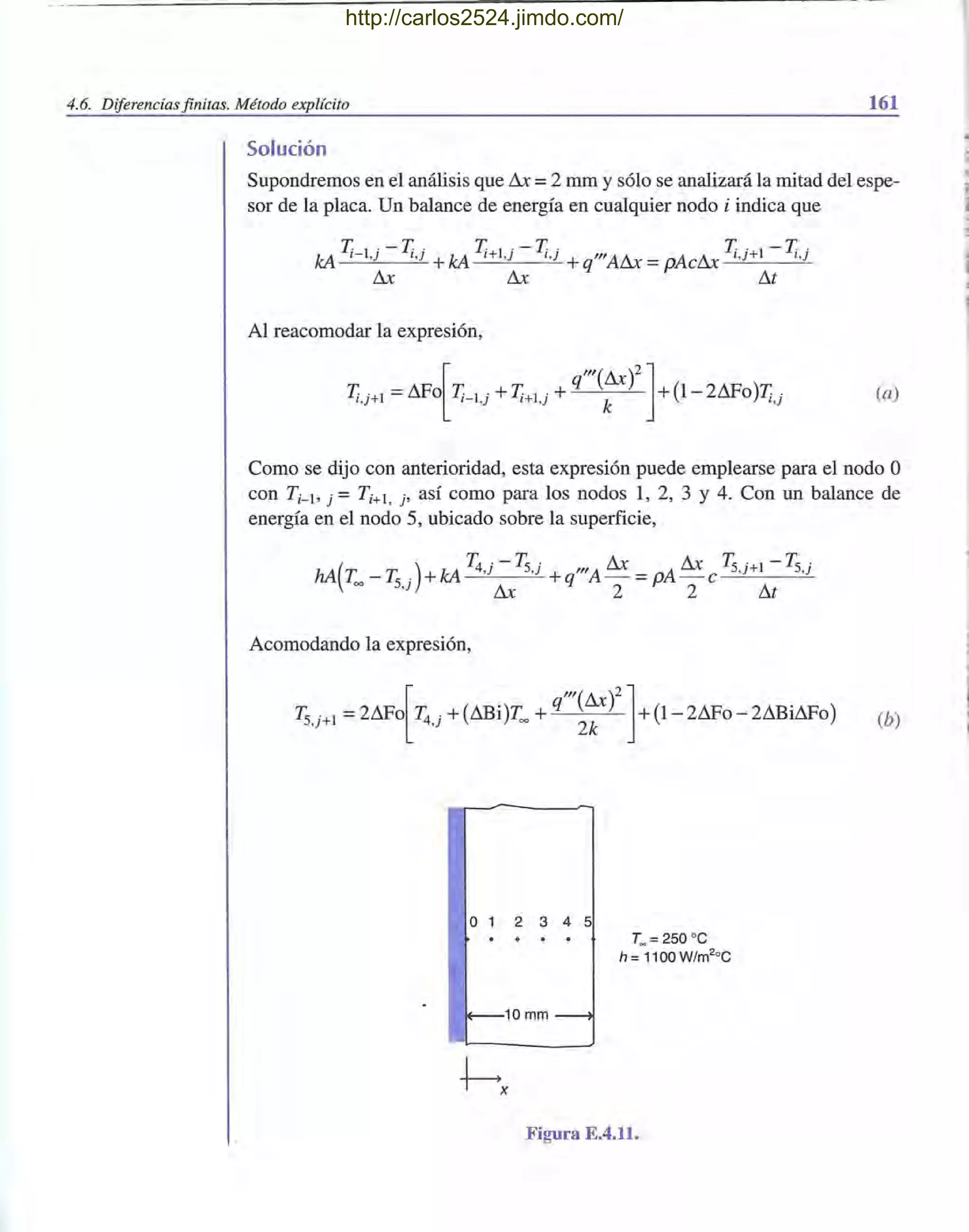 4.6. Diferencias finitas. Método explícito 161
Solución
Supondremos en el análisis que Llx =2 mm y sólo se analizará la mitad del espe-
sor de la placa. Un balance de energía en cualquier nodo i indica que
T l· - T T l· - T . T · I-T .kA 1- ,} l ,} +kA 1+ ,} l , } + "'ALlx = >AcLlx l ,}+ l,}
Llx Llx q P I1t
Al reacomodar la expresión,
[
q"'(Llx)2 ]
T¡,j+1 =I1Fo T¡-I,j + T¡+I,j + k +(1- 211Fo)T¡,j (a)
Como se dijo con anterioridad, esta expresión puede emplearse para el nodo O
con Ti-l> j = T i+l , j' así como para los nodos 1, 2, 3 Y 4. Con un balance de
energía en el nodo 5, ubicado sobre la superficie,
( )
T4 · -'F.S· Llx Llx 'F.S·I-'F.S ·
hA T - 'F. . +kA ,} ,} + "'A - =p>A -c ,}+ ,}
= S,} Llx q 2 2 I1t
Acomodando la expresión,
(h)
o 1 2 3 4 5
T~ = 250 oc
h = 1100 W/m2
°C
1+--10 mm ~
Figura E.4.11.
http://carlos2524.jimdo.com/
 
