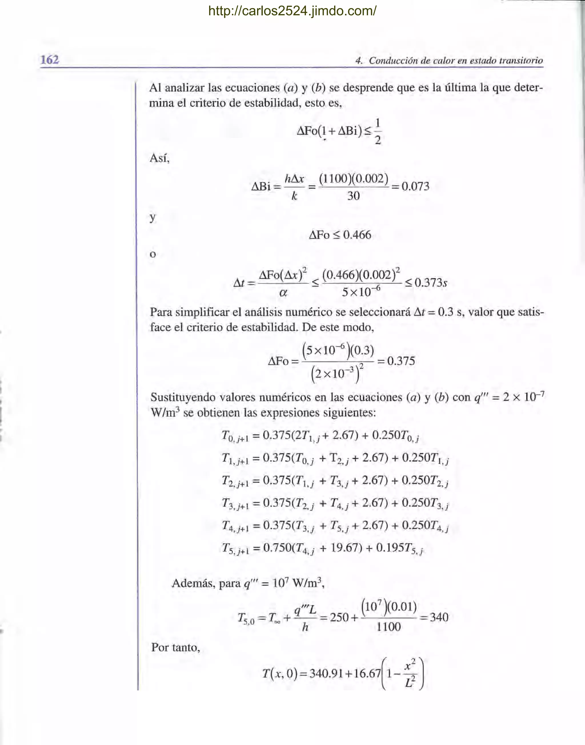 162 4. Conducción de calor en estado transitorio
Al analizar las ecuaciones (a) y (b) se desprende que es la última la que deter-
mina el criterio de estabilidad, esto es,
L1Fo(1 + ilBi) :::; !. 2
Así,
ilBi = hL1x =(1100)(0.002) =0.073
k 30
y
L1Fo:::; 0.466
o
ilt = ilFo(L1x)2 :::; (0.466)(0.0
6
02)2 :::; 0.373s
a 5xlO-
Para simplificar el análisis numérico se seleccionará ilt =0.3 s, valor que satis-
face el criterio de estabilidad. De este modo,
(5 X 10-6 )(0.3)
L1Fo = 2 =0.375
(2x 10-3
)
Sustituyendo valores numéricos en las ecuaciones (a) y (b) con q'" =2 X 10-7
W/m3
se obtienen las expresiones siguientes:
TO,j+l =0.375(2T1,j + 2.67) + 0.250TO,j
T1,j+l =0.375(To,j + T2,j + 2.67) + 0.250Tl,j
T2,j+l =0.375(T1,j + T3,j + 2.67) + 0.250T2,j
T3,j+l =0.375(T2,j + T4,j + 2.67) + 0.250T3,j
T4,j+l = 0.375(T3,j + TS,j + 2.67) + 0.250T4,j
TS,j+l = 0.750(T4,j + 19.67) + 0.195Ts,j
Además, para q'" = 107 W/m3,
"'L (10
7
)(0.01)
T. =T. +L- =250 + =340s,o = h 1100
Por tanto,
T(x, O) =340.91 +16.67[1- ~:)
http://carlos2524.jimdo.com/
 