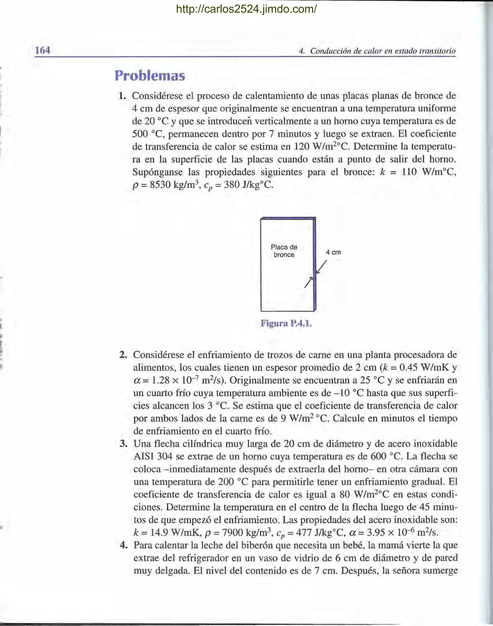 164 4. Conducción de calor en estado transitorio
Problemas
1. Considérese el proceso de calentamiento de unas placas planas de bronce de
4 cm de espesor que originalmente se encuentran a una temperatura uniforme
de 20 oC y que se introducen verticalmente a un horno cuya temperatura es de
500 oC, permanecen dentro por 7 minutos y luego se extraen. El coeficiente
de transferencia de calor se estima en 120 W/m2oC. Determine la temperatu-
ra en la superficie de las placas cuando están a punto de salir del horno.
Supónganse las propiedades siguientes para el bronce: k = 110 W/moC,
p =8530 kg/m3, cp =380 J/kg0c.
Placa de
bronce 4 cm
I
Figura P.4.1.
2. Considérese el enfriamiento de trozos de carne en una planta procesadora de
alimentos, los cuales tienen un espesor promedio de 2 cm (k =0.45 W/inK y
a = 1.28 x 10-7
m2/s). Originalmente se encuentran a 25 oC y se enfriarán en
un cuarto frío cuya temperatura ambiente es de -10 oC hasta que sus superfi-
cies alcancen los 3 oC. Se estima que el coeficiente de transferencia de calor
por ambos lados de la carne es de 9 W/m2oc. Calcule en minutos el tiempo
de enfriamiento en el cuarto frío.
3. Una flecha cilíndrica muy larga de 20 cm de diámetro y de acero inoxidable
AISI 304 se extrae de un horno cuya temperatura es de 600 oc. La flecha se
coloca -inmediatamente después de extraerla del horno- en otra cámara con
una temperatura de 200 oC para permitirle tener un enfriamiento gradual. El
coeficiente de transferencia de calor es igual a 80 W/m2°C en estas condi-
ciones. Determine la temperatura en el centro de la flecha luego de 45 minu-
tos de que empezó el enfriamiento. Las propiedades del acero inoxidable son:
k =14.9 W/mK, P =7900 kg/m3, cp =477 J/kgOC, a =3.95 x 10-6
m2/s.
4. Para calentar la leche del biberón que necesita un bebé, la mamá vierte la que
extrae del refrigerador en un vaso de vidrio de 6 cm de diámetro y de pared
muy delgada. El nivel del contenido es de 7 cm. Después, la señora sumerge
http://carlos2524.jimdo.com/
 