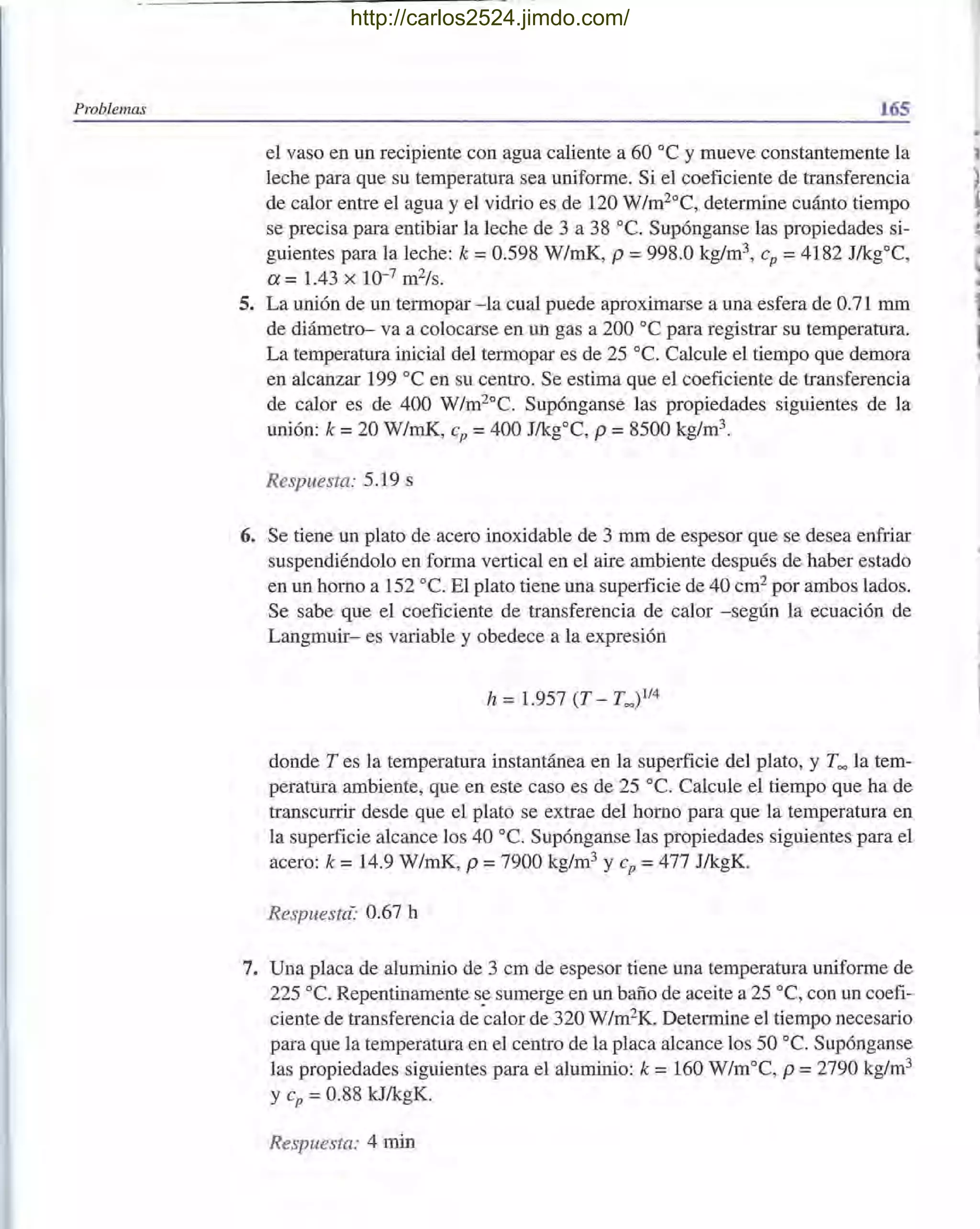 Problemas 165
el vaso en un recipiente con agua caliente a 60 oc y mueve constantemente la
leche para que su temperatura sea uniforme. Si el coeficiente de transferencia
de calor entre el agua y el vidrio es de 120 W/m2°C, determine cuánto tiempo
se precisa para entibiar la leche de 3 a 38 oc. Supónganse las propiedades si-
guientes para la leche: k = 0.598 W/mK, p = 998.0 kg/m3, cp = 4182 J/kgOC,
a = 1.43 x 10-7 m2/s.
5. La unión de un termopar - la cual puede aproximarse a una esfera de 0.71 mm
de diámetro- va a colocarse en un gas a 200 oC para registrar su temperatura.
La temperatura inicial del termopar es de 25 oc. Calcule el tiempo que demora
en alcanzar 199 oC en su centro. Se estima que el coeficiente de transferencia
de calor es de 400 W/m20
C. Supónganse las propiedades siguientes de la
unión: k = 20 W/mK, cp = 400 J/kgOC, P = 8500 kg/m3
.
Respuesta: 5.19 s
6. Se tiene un plato de acero inoxidable de 3 mm de espesor que se desea enfriar
suspendiéndolo en forma vertical en el aire ambiente después de haber estado
en un horno a 152 oc. El plato tiene una superficie de 40 cm2 por ambos lados.
Se sabe que el coeficiente de transferencia de calor -según la ecuación de
Langmuir- es variable y obedece a la expresión
donde T es la temperatura instantánea en la superficie del plato, y Too la tem-
peratura ambiente, que en este caso es de 25 oc. Calcule el tiempo que ha de
transcurrir desde que el plato se extrae del horno para que la temperatura en
la superficie alcance los 40 oc. Supónganse las propiedades siguientes para el
acero: k = 14.9 W/mK, p = 7900 kg/m3 y cp = 477 J/kgK.
Respuesta:· 0.67 h
7. Una placa de aluminio de 3 cm de espesor tiene una temperatura uniforme de
225 oC. Repentinamente se sumerge en un baño de aceite a 25 oC, con un coefi-
ciente de transferencia de'calor de 320 W/m2
K. Determine el tiempo necesario
para que la temperatura en el centro de la placa alcance los 50 oC. Supónganse
las propiedades siguientes para el aluminio: k = 160 W/moC, p =2790 kg/m3
y cp =0.88 kJ/kgK.
Respuesta: 4 min
,~
http://carlos2524.jimdo.com/
 
