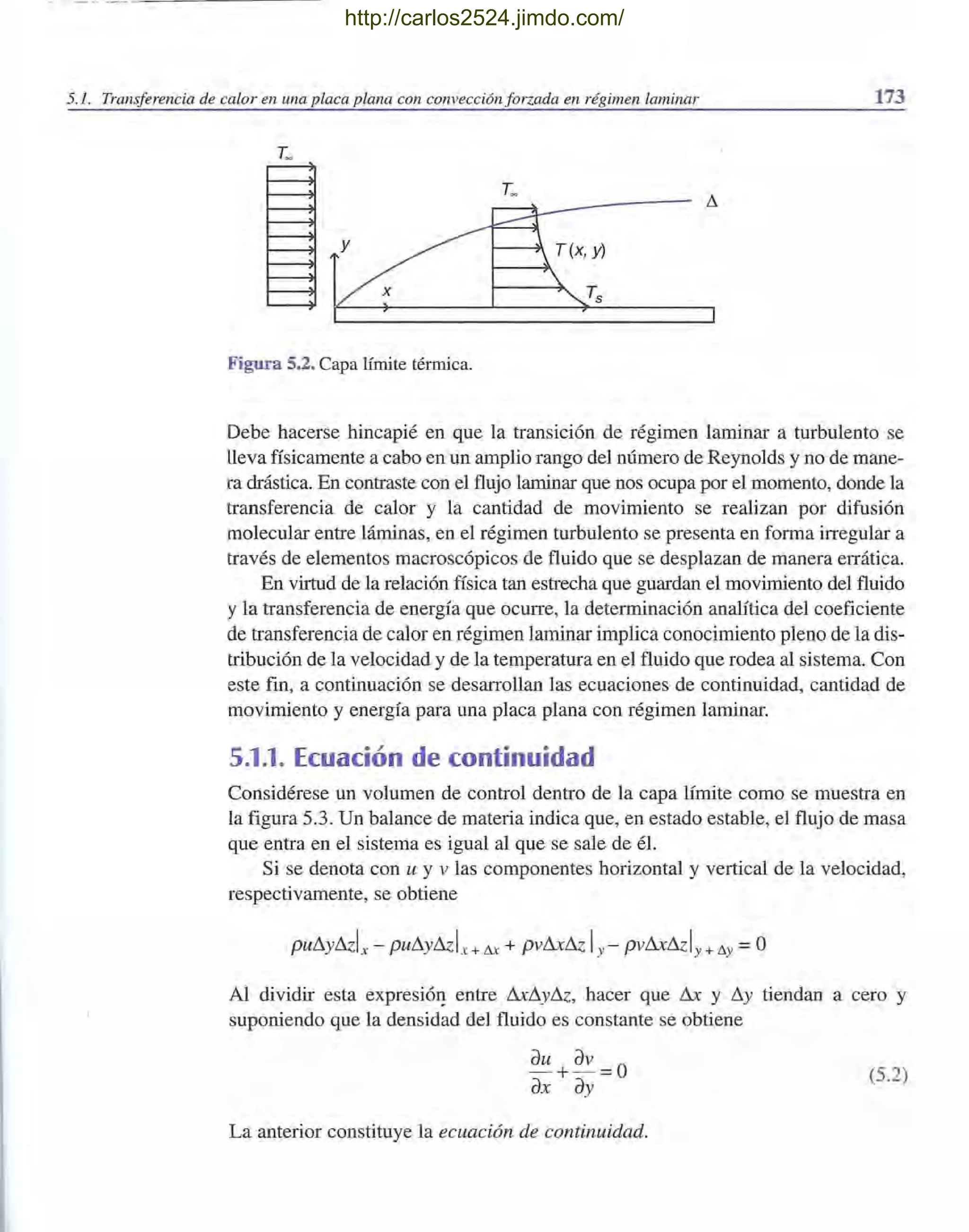 -" ----- - --- ~-~~--~~-
5.1. Transferencia de calor en una placa plana con convección forzada en régimen laminar 173
T~
Figura 5.2. Capa límite térmica.
Debe hacerse hincapié en que la transición de régimen laminar a turbulento se
lleva físicamente a cabo en un amplio rango del número de Reynolds y no de mane-
ra drástica. En contraste con el flujo laminar que nos ocupa por el momento, donde la
transferencia de calor y la cantidad de movimiento se realizan por difusión
molecular entre láminas, en el régimen turbulento se presenta en forma irregular a
través de elementos macroscópicos de fluido que se desplazan de manera errátifa.
En virtud de la relación física tan estrecha que guardan el movimiento del fluido
y la transferencia de energía que ocurre, la determinación analítica del coeficiente
de transferencia de calor en régimen laminar implica conocimiento pleno de la dis-
tribución de la velocidad y de la temperatura en el fluido que rodea al sistema. Con
este fin, a continuación se desarrollan las ecuaciones de continuidad, cantidad de
movimiento y energía para una placa plana con régimen laminar.
5.1.1. Ecuación de continuidad
Considérese un volumen de control dentro de la capa límite como se muestra en
la figura 5.3. Un balance de materia indica que, en estado estable, el flujo de masa
que entra en el sistema es igual al que se sale de él.
Si se denota con u y v las componentes horizontal y vertical de la velocidad,
respectivamente, se obtiene
Al dividir esta expresiól! entre fu:i1y&, hacer que fu: y i1y tiendan a cero y
suponiendo que la densidad del fluido es constante se obtiene
(5.2)
La anterior constituye la ecuación de continuidad.
http://carlos2524.jimdo.com/
 