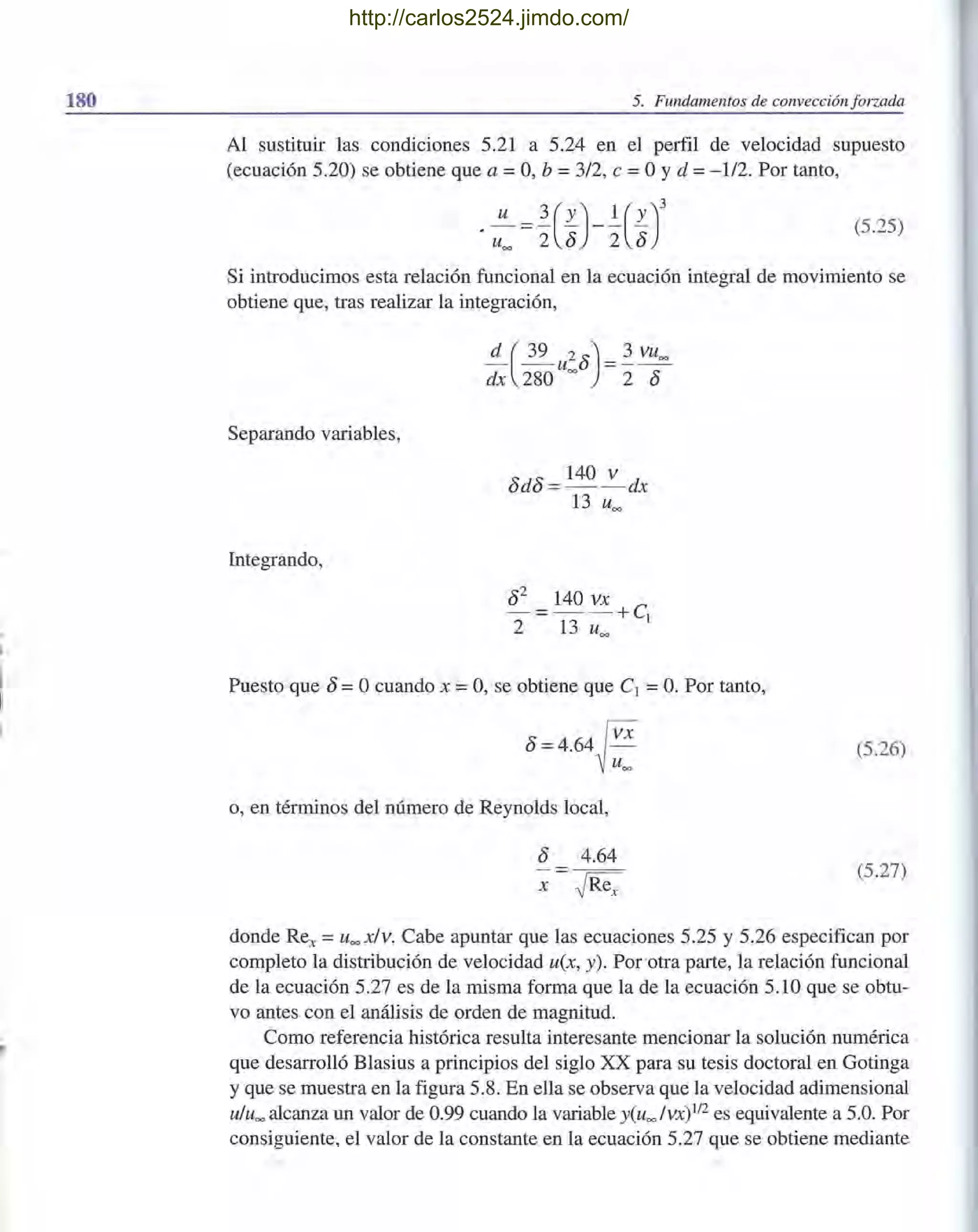 180
~'
5. Fundamentos de convección forzada
Al sustituir las condiciones 5.21 a 5.24 en el perfil de velocidad supuesto
(ecuación 5.20) se obtiene que a =O, b =3/2, e =OYd =-112. Por tanto,
(5.25)
Si introducimos esta relación funcional en la ecuación integral de movimiento se
obtiene que, tras realizar la integración,
Separando variables,
Integrando,
Puesto que 8 =Ocuando x =O, se obtiene que el =O. Por tanto,
8=4.64~ VX
u""
o, en términos del número de Reynolds local,
8 4.64
x ~Rex
(5.26)
(5.27)
donde Rex = u""x/v. Cabe apuntar que las ecuaciones 5.25 y 5.26 especifican por
completo la distribución de velocidad u(x, y). Porotra parte, la relación funcional
de la ecuación 5.27 es de la misma forma que la de la ecuación 5.10 que se obtu-
vo antes con el análisis de orden de magnitud.
Como referencia histórica resulta interesante mencionar la solución numérica
que desarrolló Blasius a principios del siglo XX para su tesis doctoral en Gotinga
y que se muestra en la figura 5.8. En ella se observa que la velocidad adimensional
u/uoo alcanza un valor de 0.99 cuando la variable y(uoo /VX)1I2 es equivalente a 5.0. Por
consiguiente, el valor de la constante en la ecuación 5.27 que se obtiene mediante
http://carlos2524.jimdo.com/
 