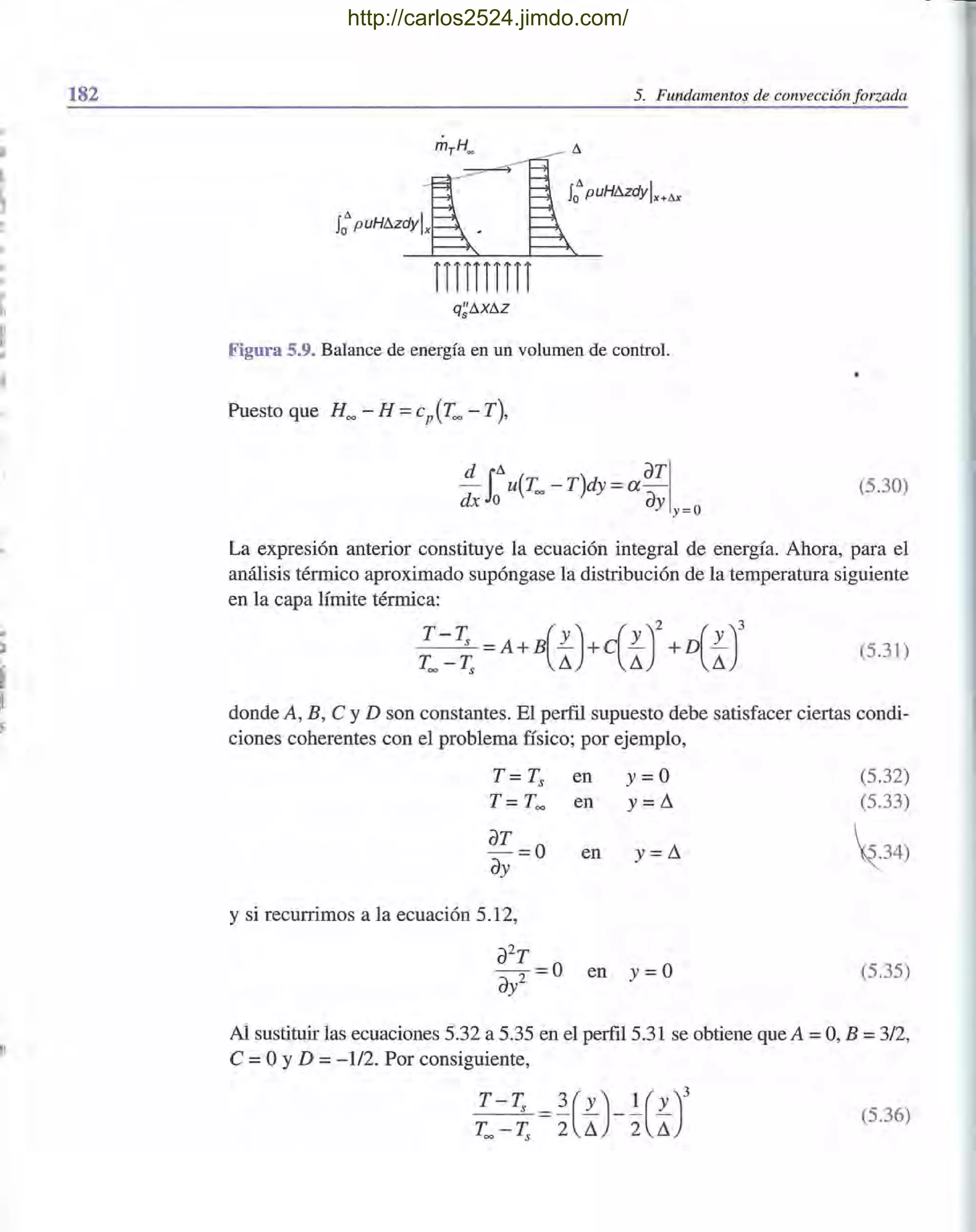 182
.'
I
~
!'
.,
ji
l'
1,
ji
j'
,"
~I:l.
I
~i
5. Fundamentos de convección forzada
nnnnn
Figura 5.9. Balance de energía en un volumen de control.
Puesto que H~ - H =cp(T~ - T),
- u(T~ - T)dy = a-d iD. aTI
dx o ay y=o
(5.30)
La expresión anterior constituye la ecuación integral de energía. Ahora, para el
análisis térmico aproximado supóngase la distribución de la temperatura siguiente
en la capa límite térmica:
T__T;; =A+B(L)+c(L)2+D(L)3 (5.31)
T~ T;; L1 L1 L1
donde A, B, C y D son constantes. El perfil supuesto debe satisfacer ciertas condi-
ciones coherentes con el problema físico; por ejemplo,
T = Ts
T = T~
aT = 0
ay
y si recurrimos a la ecuación 5.12,
en y= O
en y =L1
en y =L1
a2
T
-2 = 0 en y=O
ay
(5.32)
(5.33)
z34)
(5.35)
Al sustituir las ecuaciones 5.32 a 5.35 en el perfil 5.31 se obtiene que A =O, B =3/2,
C =OYD =- 112. Por consiguiente,
(5.36)
http://carlos2524.jimdo.com/
 