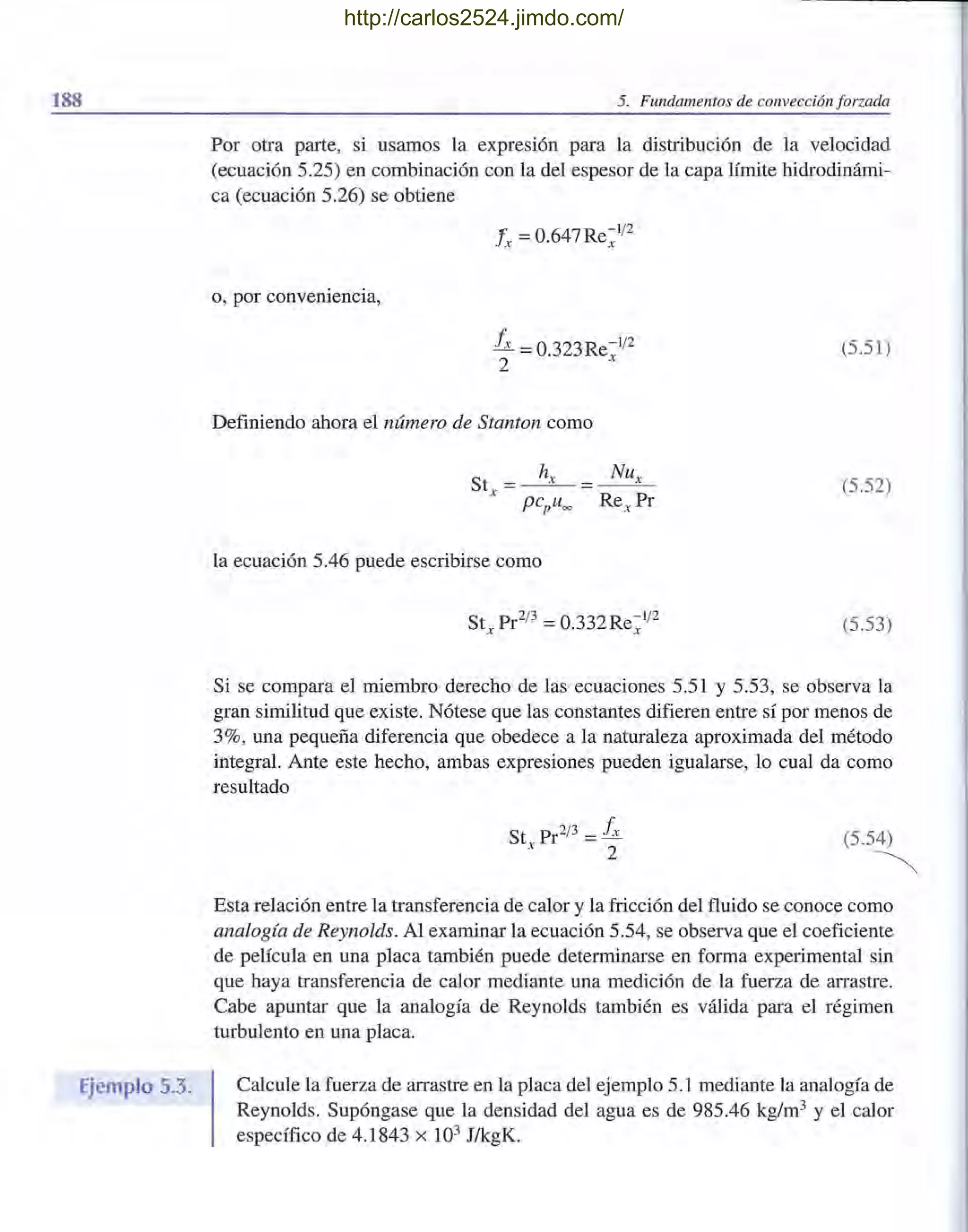 188
Ejemplo 5.3.
5. Fundamentos de convección forzada
Por otra parte, si usamos la expresión para la distribución de la velocidad
(ecuación 5.25) en combinación con la del espesor de la capa límite hidrodinámi-
ca (ecuación 5.26) se obtiene
o, por conveniencia,
Ix =0.647Re~1/2
Ix =0.323Re~1/2
2
Definiendo ahora el número de Stanton como
la ecuación 5.46 puede escribirse como
(5.51)
(5.52)
(5.53)
Si se compara el miembro derecho de las ecuaciones 5.51 y 5.53, se observa la
gran similitud que existe. Nótese que las constantes difieren entre sí por menosde
3%, una pequeña diferencia que obedece a la naturaleza aproximada del método
integral. Ante este hecho, ambas expresiones pueden igualarse, lo cual da como
resultado
St Pr2/3 = Ixx 2 (5.54)
~
Esta relación entre la transferencia de calor y la fricción del fluido se conoce como
analogía de Reynolds. Al examinar la ecuación 5.54, se observa que el coeficiente
de película en una placa también puede determinarse en forma experimental sin
que haya transferencia de calor mediante una medición de la fuerza de arrastre.
Cabe apuntar que la analogía de Reynolds también es válida para el régimen
turbulento en una placa.
Calcule la fuerza de arrastre en la placa del ejemplo 5.1 mediante la analogía de
Reynolds. Supóngase que la densidad del agua es de 985.46 kg/m3 y el calor
específico de 4.1843 x 103 JlkgK.
http://carlos2524.jimdo.com/
 