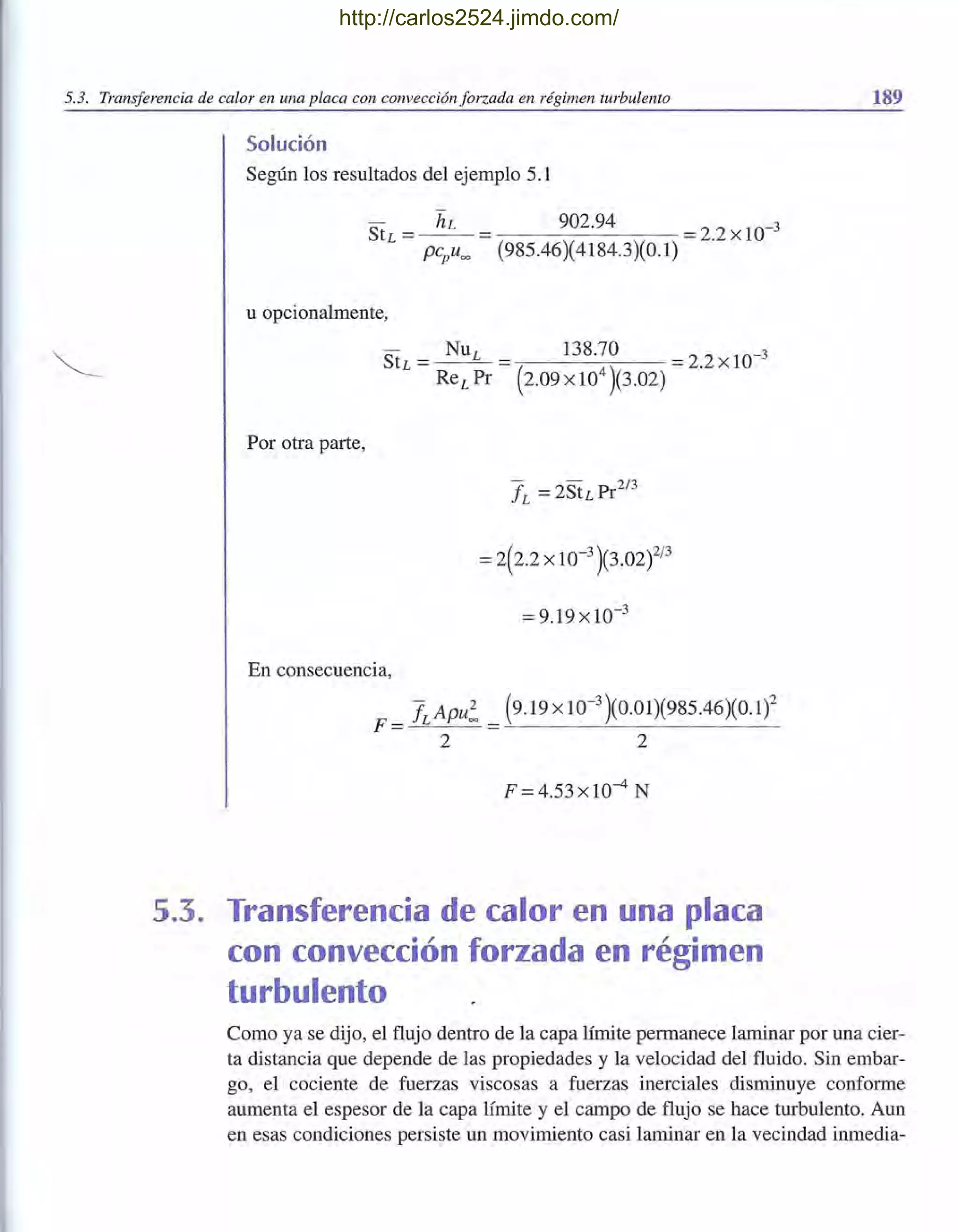 5.3. Transferencia de calor en una placa con convección forzada en régimen turbulento
Solución
Según los resultados del ejemplo 5.1
StL = ~ = 902.94 = 2.2 x 10-3
pCpu= (985.46)(4184.3)(0.1)
u opcionalmente,
Por otra parte,
= 9.19xlO-3
En consecuencia,
F = fLApU: = (9.19 x 10-
3
)(0.01)(985.46)(0.1)2
2 2
F =4.53xlO-4 N
5.3. Transferencia de calor en una placa
con convección forzada en régimen
turbulento
189
Como ya se dijo, el flujo dentro de la capa límite permanece laminar por una cier-
ta distancia que depende de las propiedades y la velocidad del fluido. Sin embar-
go, el cociente de fuerzas viscosas a fuerzas inerciales disminuye conforme
aumenta el espesor de la capa límite y el campo de flujo se hace turbulento. Aun
en esas condiciones persiste un movimiento casi laminar en la vecindad inmedia-
http://carlos2524.jimdo.com/
 