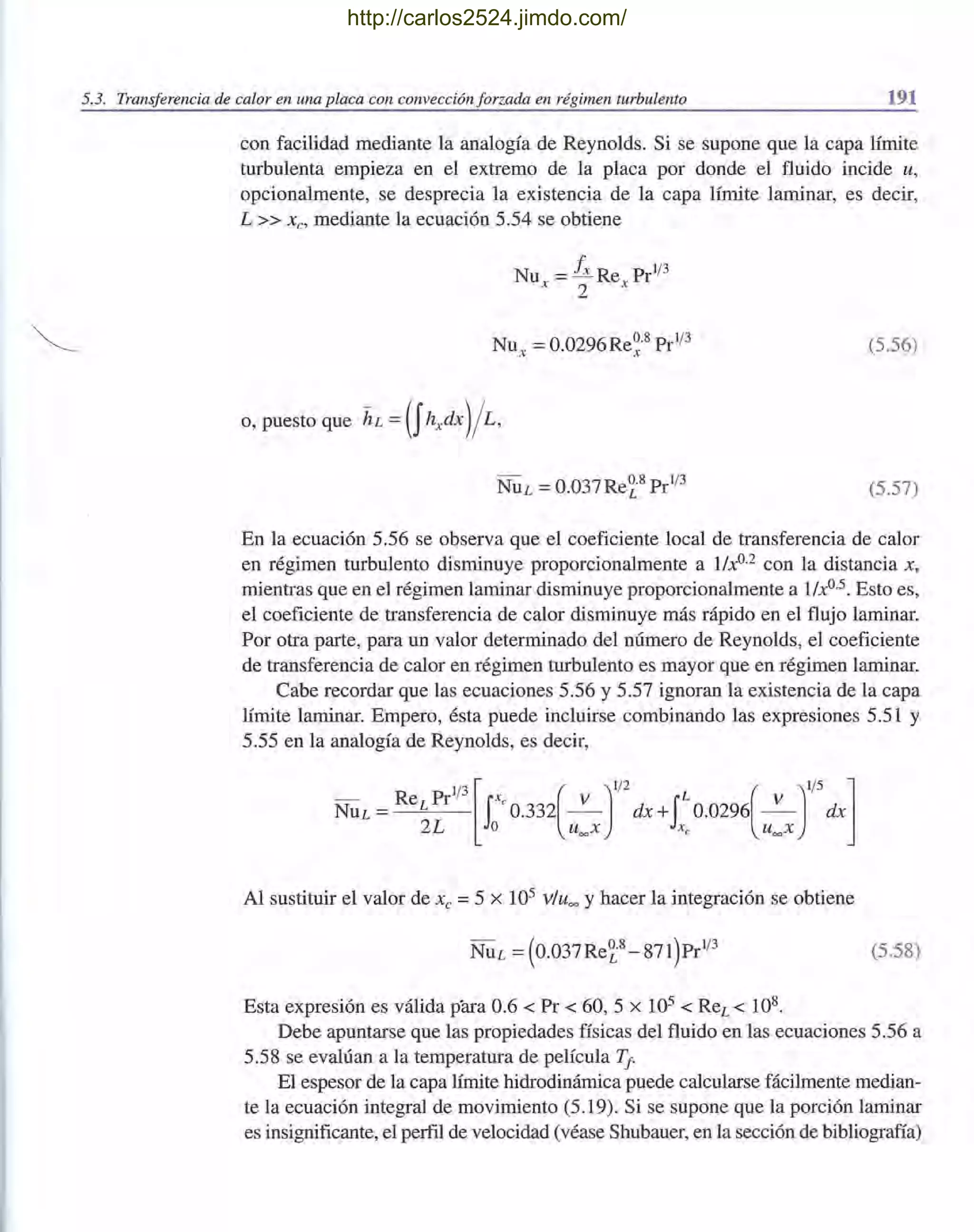5.3. Transferencia de calor en una placa con convección forzada en régimen turbulento 191
con facilidad mediante la analogía de Reynolds. Si se supone que la capa límite
turbulenta empieza en el extremo de la placa por donde el fluido incide u,
opcionalmente, se desprecia la existencia de la capa límite laminar, es decir,
L» XC' mediante la ecuación 5.54 se obtiene
Nu = Ix Re Pr1
/
3
x 2 x
(5.56)
(5.57)
En la ecuación 5.56 se observa que el coeficiente local de transferencia de calor
en régimen turbulento disminuye proporcionalmente a lIxO.2
con la distancia X,
mientras que en el régimen laminar disminuye proporcionalmente a lIx°.5. Esto es,
el coeficiente de transferencia de calor disminuye más rápido en el flujo laminar.
Por otra parte, para un valor determinado del número de Reynolds, el coeficiente
de transferencia de calor en régimen turbulento es mayor que en régimen laminar.
Cabe recordar que las ecuaciones 5.56 y 5.57 ignoran la existencia de la capa
límite laminar. Empero, ésta puede incluirse combinando las expresiones 5.51 y
5.55 en la analogía de Reynolds, es decir,
Al sustituir el valor de Xc =5 x 105 v/u= y hacer la integración se obtiene
(5.58)
Esta expresión es válida para 0.6 < Pr < 60, 5 X 105 < ReL < 108.
Debe apuntarse que las propiedades físicas del fluido en las ecuaciones 5.56 a
5.58 se evalúan a la temperatura de película T¡-
El espesor de la capa límite hidrodinámica puede calcularse fácilmente median-
te la ecuación integral de movimiento (5.19). Si se supone que la porción laminar
es insignificante, el perfil de velocidad (véase Shubauer, en la sección de bibliografía)
http://carlos2524.jimdo.com/
 