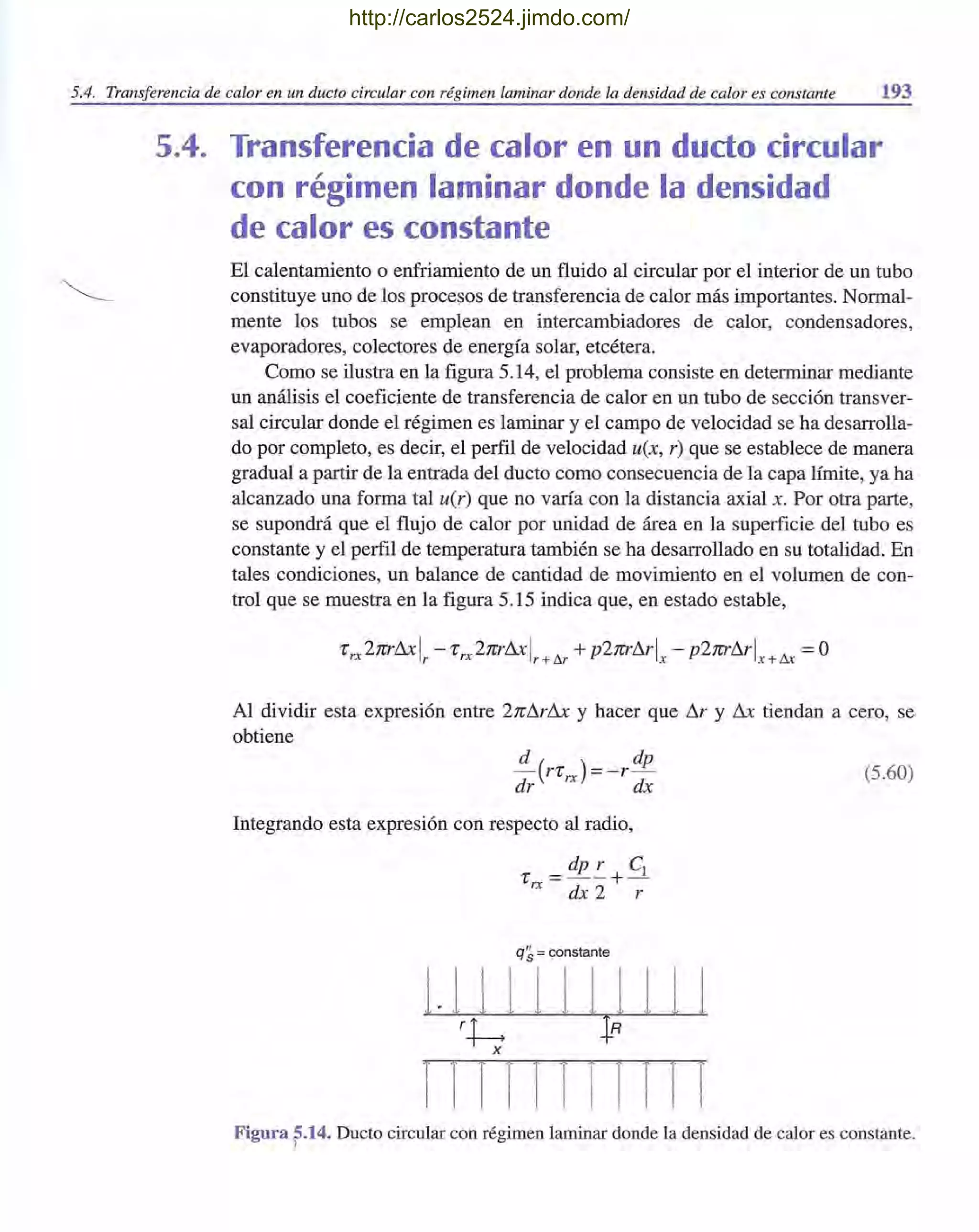 5.4. Transferencia de calor en un dueto circular con régimen laminar donde la densidad de calor es constante 193
5.4. Transferencia de calor en un dudo circular
con régimen laminar donde la densidad
de calor es constante
El calentamiento o enfriamiento de un fluido al circular por el interior de un tubo
constituye uno de los procesos de transferencia de calor más importantes. Normal-
mente los tubos se emplean en intercambiadores de calor, condensadores,
evaporadores, colectores de energía solar, etcétera.
Como se ilustra en la figura 5.14, el problema consiste en determinar mediante
un análisis el coeficiente de transferencia de calor en un tubo de sección transver-
sal circular donde el régimen es laminar y el campo de velocidad se ha desarrolla-
do por completo, es decir, el perfil de velocidad u(x, r) que se establece de manera
gradual a partir de la entrada del dueto como consecuencia de la capa límite, ya ha
alcanzado una forma tal u(r) que no varía con la distancia axial x. Por otra parte,
se supondrá que el flujo de calor por unidad de área en la superficie del tubo es
constante y el perfil de temperatura también se ha desarrollado en su totalidad. En
tales condiciones, un balance de cantidad de movimiento en el volumen de con-
trol que se muestra en la figura 5.15 indica que, en estado estable,
Al dividir esta expresión entre 2nl1rl1x y hacer que I1r y l1x tiendan a cero, se
obtiene
.!!..-(rr )=-r dp
dr rx dx
Integrando esta expresión con respecto al radio,
dp r el
r =--+-
rx dx2 r
q~ = constante
1. 1 1 1 1 1 1 1 1 1 1
rh ¡Rx
1 1 111 I 1 III I
(5.60)
Figura ?14. Ducto circular con régimen laminar donde la densidad de calor es constante.
http://carlos2524.jimdo.com/
 