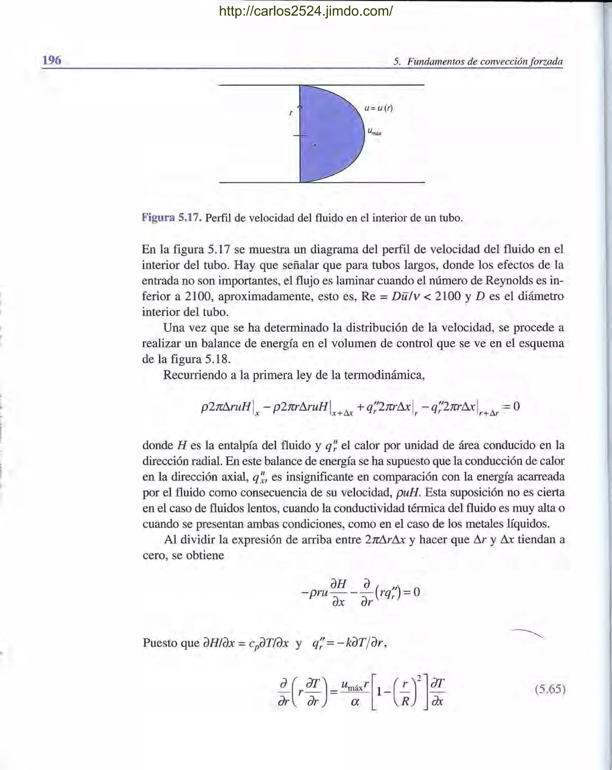196 5. Fundamentos de convección forzada
Figura 5.17. Perfil de velocidad del fluido en el interior de un tubo.
En la figura 5.17 se muestra un diagrama del perfil de velocidad del fluido en el
interior del tubo. Hay que señalar que para tubos largos, donde los efectos de la
entrada no son importantes, el flujo es laminar cuando el número de Reynolds es in-
ferior a 2100, aproximadamente, esto es, Re =Dlil v < 2100 YD es el diámetro
interior del tubo.
Una vez que se ha determinado la distribución de la velocidad, se procede a
realizar un balance de energía en el volumen de control que se ve en el esquema
de la figura 5.18.
Recurriendo a la primera ley de la termodinámica,
p2rc!1ruHI - p2rcr!1ruHI A ~ +q;'2rcr!1x1 - q;2rcr!1x1 A =Ox X+UA r r+ur
donde H es la entalpía del fluido y q~ el calor por unidad de área conducido en la
dirección radial. En este balance de energía se ha supuesto que la conducción de calor
en la dirección axial, q~, es insignificante en comparación con la energía acarreada
por el fluido como consecuencia de su velocidad, puB. Esta suposición no es cierta
en el caso de fluidos lentos, cuando la conductividad térmica del fluido es muy alta o
cuando se presentan ambas condiciones, como en el caso de los metales líquidos.
Al dividir la expresión de arriba entre 2rc!1r!1x y hacer que !1r y !1x tiendan a
cero, se obtiene
aH a( ") O- pru- - - rqr =
ax ar
Puesto que aHlax = cpaTlax y q;= - kaT/ar,
(5.65)
http://carlos2524.jimdo.com/
 