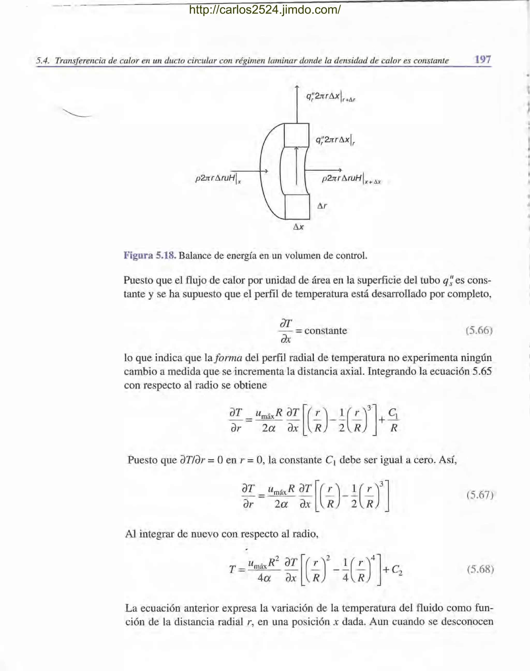 5.4. Transferencia de calor en un dueto circular con régimen laminar donde la densidad de calor es constante 197
q'''brrl'lxlr r+D.r
p2:rr.rl'lruHlx
I'lx
Figura 5.18. Balance de energía en un volumen de control.
Puesto que el flujo de calor por unidad de área en la superficie del tubo q~ es cons-
tante y se ha supuesto que el perfil de temperatura está desarrollado por completo,
dI'
dx =constante (5.66)
lo que indica que laforma del perfil radial de temperatura no experimenta ningún
cambio a medida que se incrementa la distancia axial. Integrando la ecuación 5.65
con respecto al radio se obtiene
dT = umáxR dT [(!.-)_! (!.-)3]+ Cl
dr 2a dX R 2 R R
Puesto que dT/dr =°en r =0, la constante Cl debe ser igual a cero. Así,
dT =umáxR dT [(!.-)_! (!.-)3]dr 2a dX R 2 R
(5.67)
Al integrar de nuevo con respecto al radio,
(5.68)
La ecuación anterior expresa la variación de la temperatura del fluido como fun-
ción de la distancia radial r, en una posición x dada. Aun cuando se desconocen
.,
http://carlos2524.jimdo.com/
 