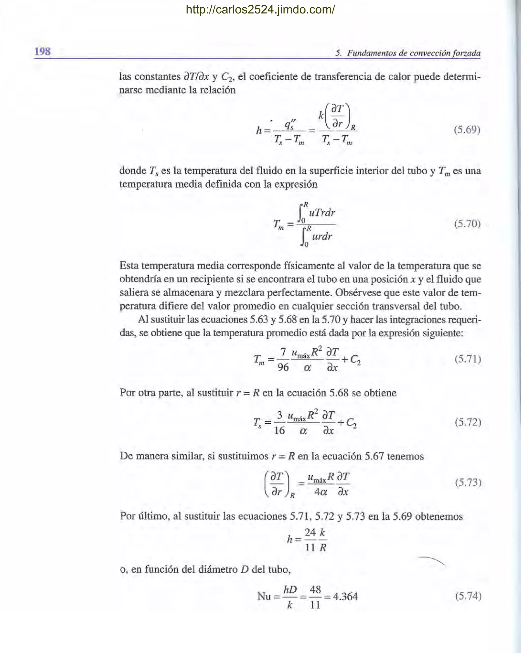 198 5. Fundamentos de convección forzada
las constantes aTlax y C2, el coeficiente de transferencia de calor puede determi-
narse mediante la relación
(5.69)
donde Ts es la temperatura del fluido en la superficie interior del tubo y Tm es una
temperatura media definida con la expresión
iRuTrdr
T =-,-,0"--;0-__
m SORurdr
(5.70)
Esta temperatura media corresponde físicamente al valor de la temperatura que se
obtendría en un recipiente si se encontrara el tubo en una posición x y el fluido que
saliera se almacenara y mezclara perfectamente. Obsérvese que este valor de tem-
peratura difiere del valor promedio en cualquier sección transversal del tubo.
Al sustituir las ecuaciones 5.63 y 5.68 en la 5.70 y hacer las integraciones requeri-
das, se obtiene que la temperatura promedio está dada por la expresión siguiente:
T = 7 umáx
R2
aT +C (5.71)
m 96 a ax 2
Por otra parte, al sustituir r =R en la ecuación 5.68 se obtiene
T = 3 umáx
R2
aT +c
s 16 a ax 2
De manera similar, si sustituimos r = R en la ecuación 5.67 tenemos
(
aT) _ umáxR aT- - - -
ar R 4a ax
(5.72)
(5.73)
Por último, al sustituir las ecuaciones 5.71, 5.72 Y5.73 en la 5.69 obtenemos
h=24 ~
11R
o, en función del diámetro D del tubo,
Nu = hD = 48 =4.364
k 11
(5.74)
http://carlos2524.jimdo.com/
 