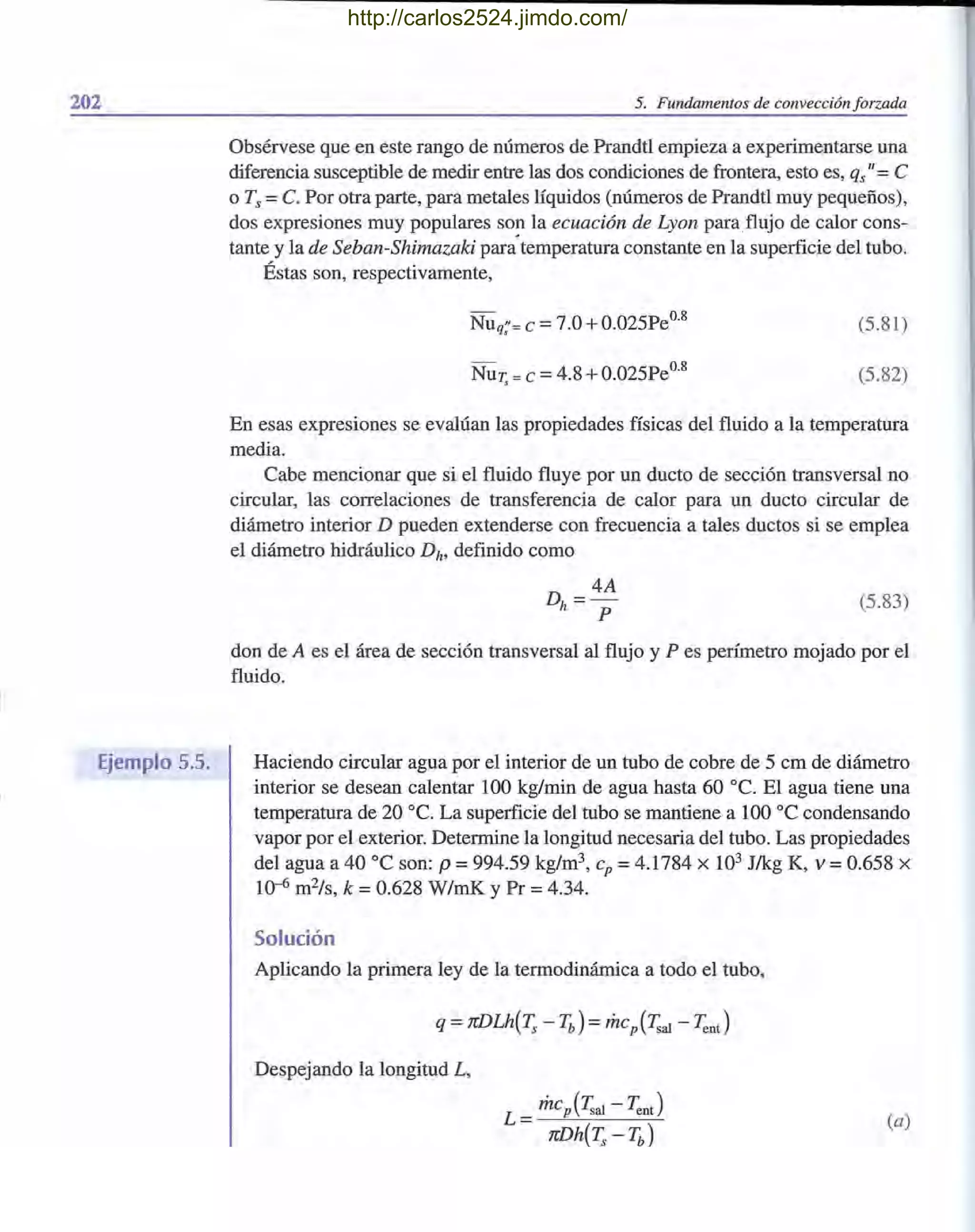 202
. /
Ejemplo 5.5.
5. Fundamentos de convección forzada
Obsérvese que en este rango de números de Prandtl empieza a experimentarse una
diferencia susceptible de medir entre las dos condiciones de frontera, esto es, qs"= e
o Ts =C. Por otra parte, para metales líquidos (números de Prandtl muy pequeños),
dos expresiones muy populares so~ la ecuación de Lyon paraflujo de calor cons-
tante y la de Seban-Shimazaki para temperatura constante en la superficie del tubo.
Éstas son, respectivamente,
- 08
Nuq;'=e =7.0 +0.025Pe . (5.81)
- 08
NuT, = e =4.8 +0.025Pe . (5.82)
En esas expresiones se evalúan las propiedades físicas del fluido a la temperatura
media.
Cabe mencionar que si el fluido fluye por un ducto de sección transversal no
circular, las correlaciones de transferencia de calor para un ducto circular de
diámetro interior D pueden extenderse con frecuencia a tales ductos si se emplea
el diámetro hidráulico Dh, definido como
D
_ 4A
h -
P
(5.83)
don de A es el área de sección transversal al flujo y P es perímetro mojado por el
fluido.
Haciendo circular agua por el interior de un tubo de cobre de 5 cm de diámetro
interior se desean calentar 100 kg/min de agua hasta 60 oc. El agua tiene una
temperatura de 20 oc. La superficie del tubo se mantiene a 100 oC condensando
vapor por el exterior. Determine la longitud necesaria del tubo. Las propiedades
del agua a 40 oC son: p =994.59 kg/m3, cp =4.1784 X 103 J/kg K, V =0.658 X
10-6 m2/s, k = 0.628 W/mK y Pr = 4.34.
Solución
Aplicando la primera ley de la termodinámica a todo el tubo,
Despejando la longitud L,
(a)
http://carlos2524.jimdo.com/
 