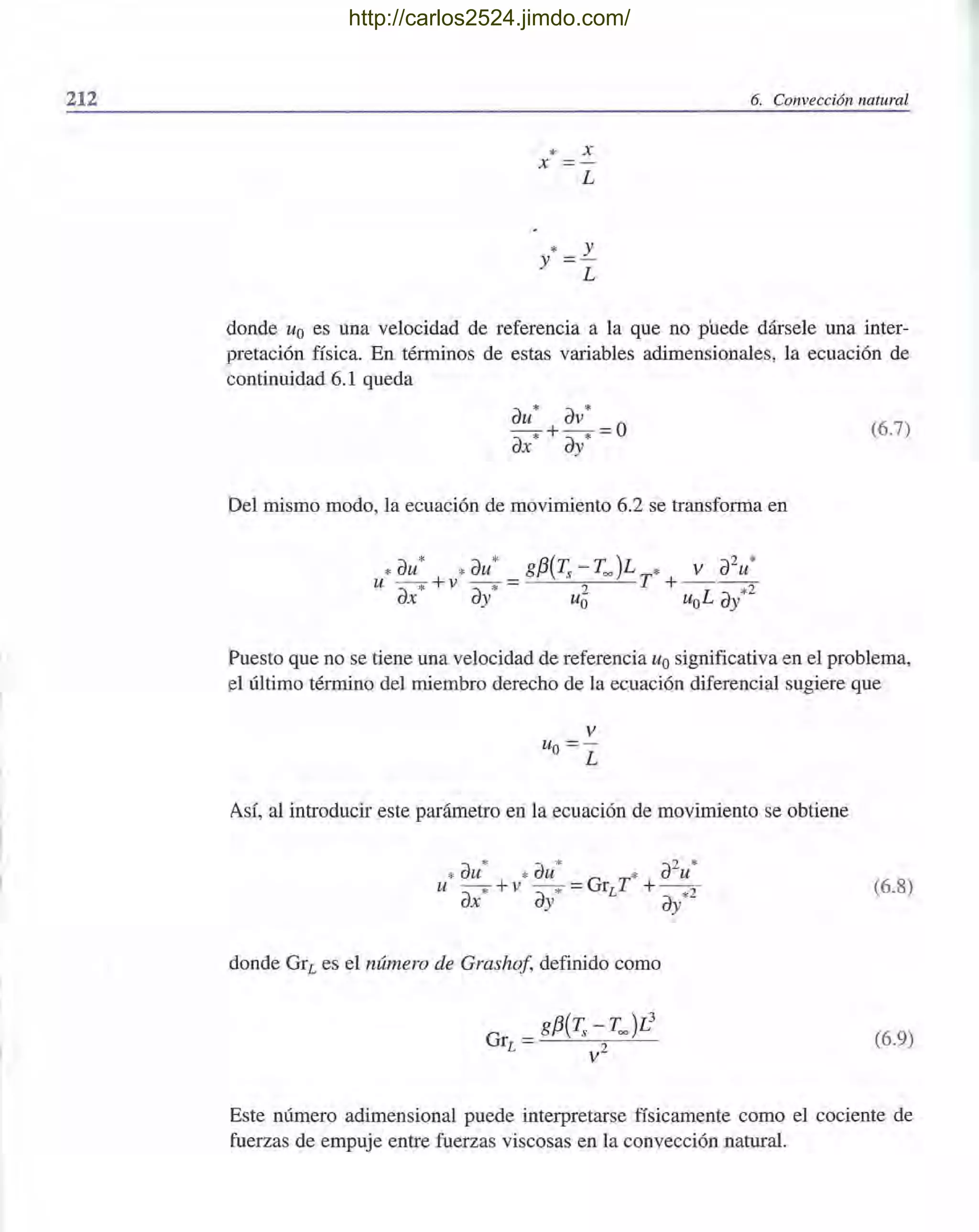 212 6. Convección natural
* X
X
*y
L
y
L
donde Uo es una velocidad de referencia a la que no puede dársele una inter-
pretación física. En términos de estas variables adimensionales, la ecuación de
continuidad 6.1 queda
au* av*
--* +-* =0
ax ay
Del mismo modo, la ecuación de movimiento 6.2 se transforma en
(6.7)
Puesto que no se tiene una velocidad de referencia Uo significativa en el problema,
el último término del miembro derecho de la ecuación diferencial sugiere que
v
Uo = -
L
Así, al introducir este parámetro en la ecuación de movimiento se obtiene
* * 2 *
* au * au * au
u --* +v - -* =GrLT + --2
ax ay ay*
donde GrL es el número de Grashof, definido como
(6.8)
(6.9)
Este número adimensional puede interpretarse físicamente como el cociente de
fuerzas de empuje entre fuerzas viscosas en la convección natural.
http://carlos2524.jimdo.com/
 