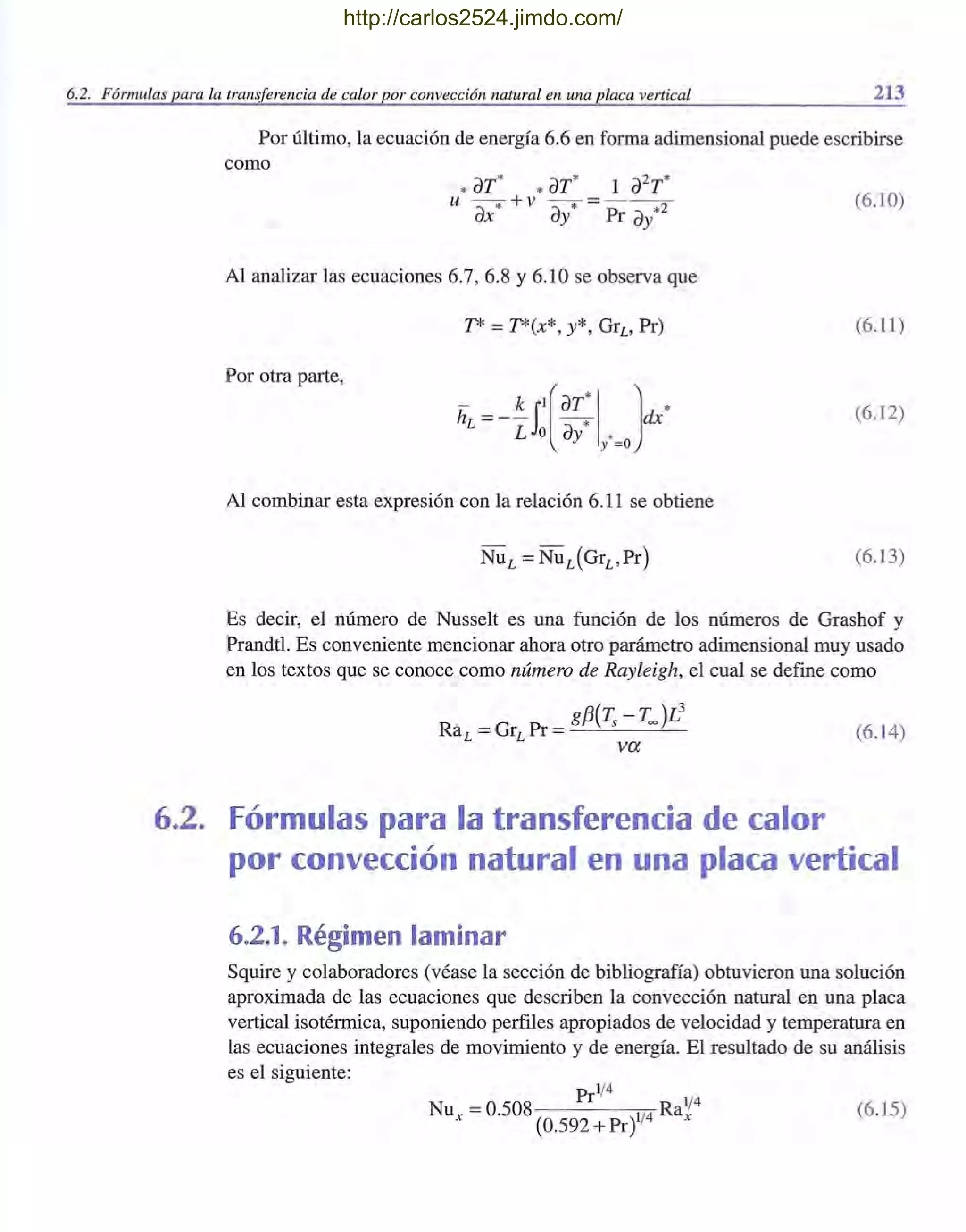 6.2. Fórmulas para la transferencia de calor por convección natural en una placa vertical 213
Por último, la ecuación de energía 6.6 en forma adimensional puede escribirse
como
*aT* * aT* 1 a2
T*u - -* + v --* = - - -
ax ay Pr ay*2
(6.10)
Al analizar las ecuaciones 6.7, 6.8 Y6.10 se observa que
T* =T*(x*, y*, GrL' Pr) (6.11)
Por otra parte,
- - k il(aT*I ] *hL -- - - -* dx
L o ay y' =o
(6.12)
Al combinar esta expresión con la relación 6.11 se obtiene
(6.13)
Es decir, el número de Nusselt es una función de los números de Grashof y
Prandtl. Es conveniente mencionar ahora otro parámetro adimensional muy usado
en los textos que se conoce como número de Rayleigh, el cual se define como
gf3(~ - Too )L
3
RaL =GrL Pr =---'-- - '---
va
6.2. Fórmulas para la transferencia de calor
(6.14)
por convección natural en una placa vertical
6.2.1. Régimen laminar
Squire y colaboradores (véase la sección de bibliografía) obtuvieron una solución
aproximada de las ecuaciones que describen la convección natural en, una placa
vertical isotérmica, suponiendo perfiles apropiados de velocidad y temperatura en
las ecuaciones integrales de movimiento y de energía. El resultado de su análisis
es el siguiente:
1/4
_ Pr 1/4
Nux - 0.508 1/4 Rax
(0.592 + Pr)
(6.15)
http://carlos2524.jimdo.com/
 