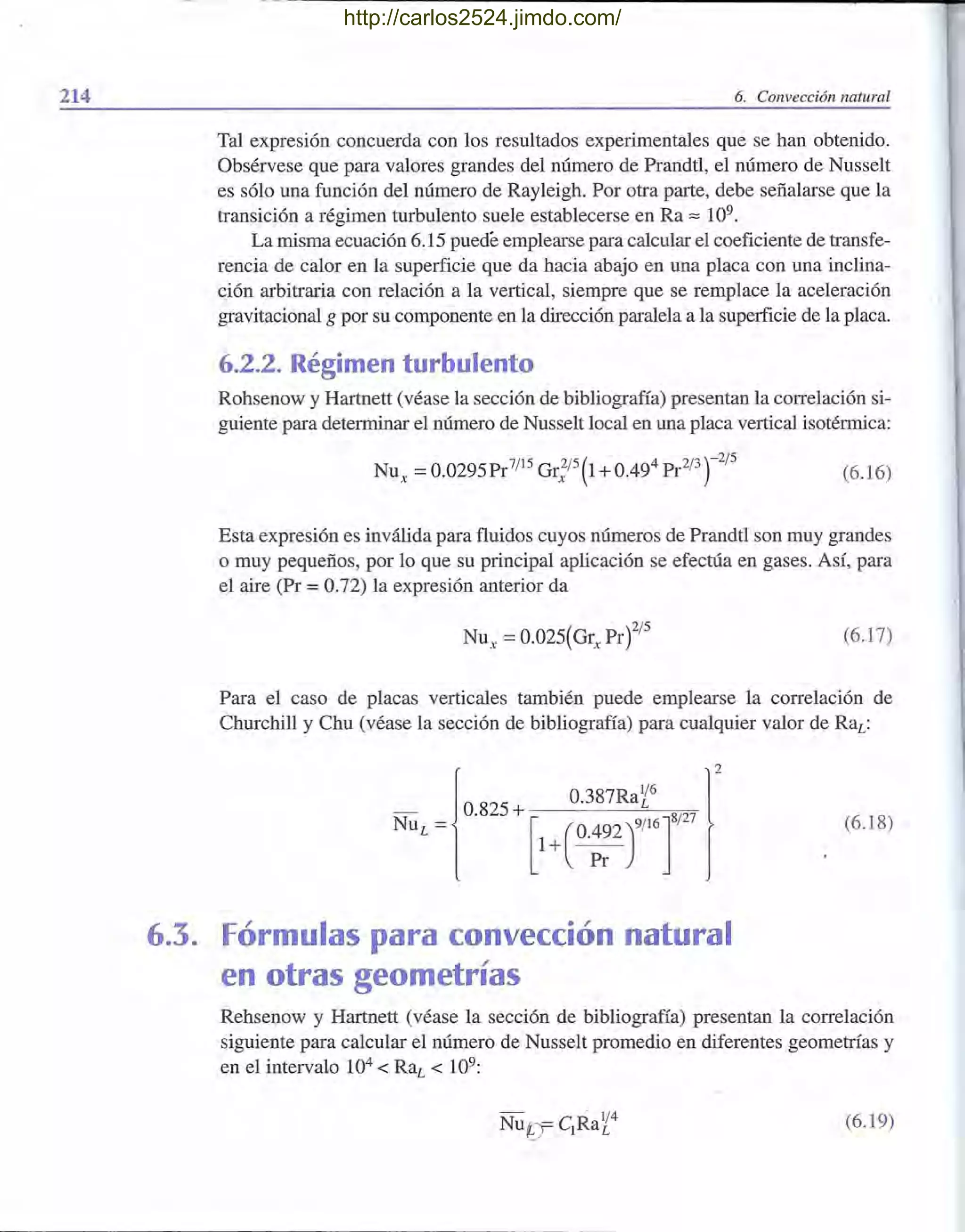 214 6. Convección natural
Tal expresión concuerda con los resultados experimentales que se han obtenido.
Obsérvese que para valores grandes del número de Prandtl, el número de Nusselt
es sólo una función del número de Rayleigh. Por otra parte, debe señalarse que la
transición a régimen turbulento suele establecerse en Ra = 109.
La misma ecuación 6.15 puede emplearse para calcular el coeficiente de transfe-
rencia de calor en la superficie que da hacia abajo en una placa con una inclina-
ción arbitraria con relación a la vertical, siempre que se remplace la aceleración
gravitacional g por su componente en la dirección paralela a la superficie de la placa.
6.2.2. Régimen turbulento
Rohsenow y Hartnett (véase la sección de bibliografía) presentan la correlación si-
guiente para determinar el número de Nusselt local en una placa vertical isotérmica:
Nux
=0.0295Pr7/15Gr;/5(1+0.494
Pr2/3
r2
/
5
(6.16)
Esta expresión es inválida para fluidos cuyos números de Prandtl son muy grandes
o muy pequeños, por lo que su principal aplicación se efectúa en gases. Así, para
el aire (Pr = 0.72) la expresión anterior da
(6.17)
Para el caso de placas verticales también puede emplearse la correlación de
Churchill y Chu (véase la sección de bibliografía) para cualquier valor de Rai:.:
- 0.825 + 0.387Ra~6 827
¡ )
2
Nu¿= [1+(o;:2)"'T
6.3. Fórmulas para convección natural
en otras geometrías
(6.18)
Rehsenow y Hartnett (véase la sección de bibliografía) presentan la correlación
siguiente para calcular el número de Nusselt promedio en diferentes geometrías y
en el intervalo 104
< RaL < 109:
Nu - CRa1
/
4
lf 1 L
(6.19)
http://carlos2524.jimdo.com/
 