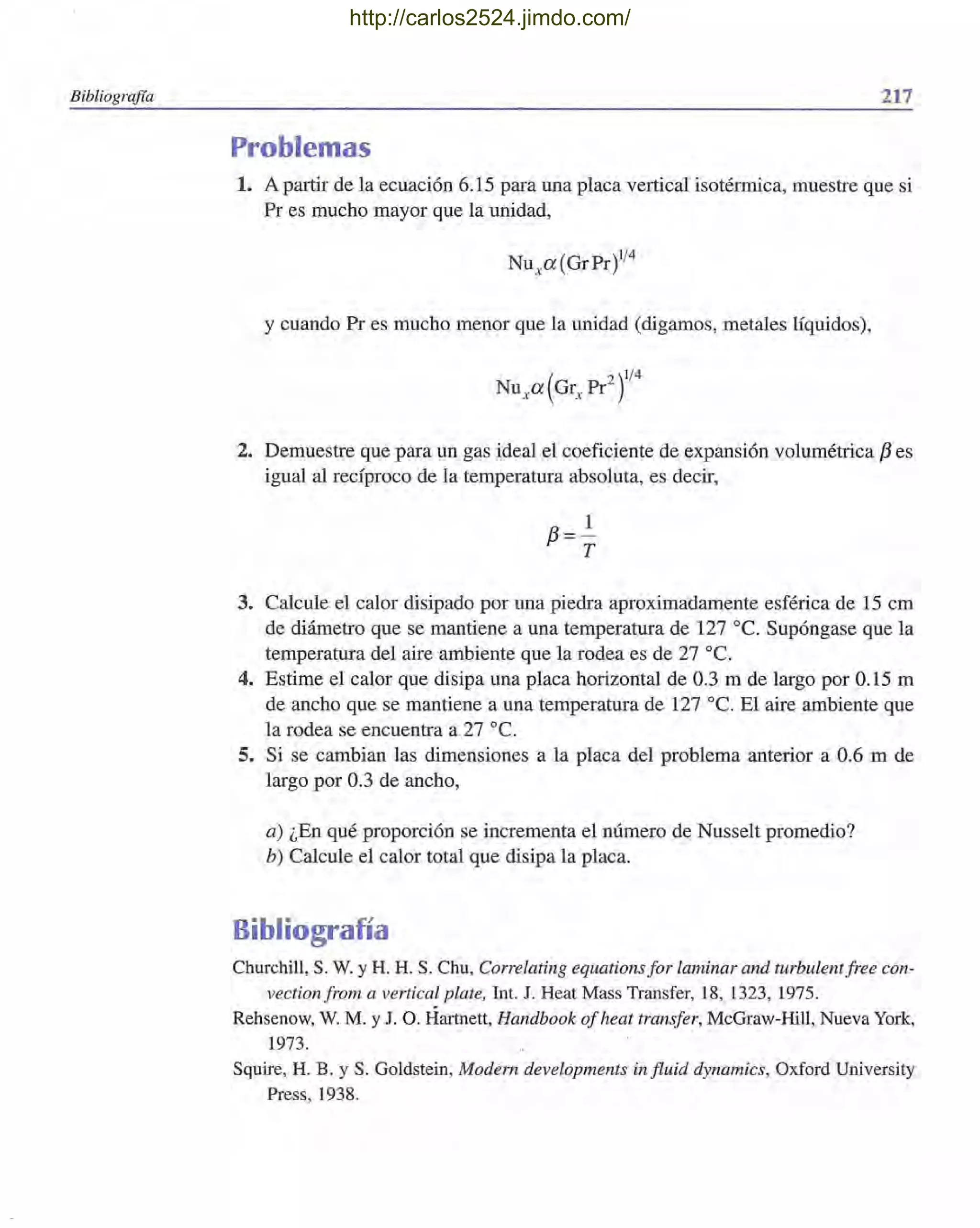 Bibliografía 217
Problemas
1. A partir de la ecuación 6.15 para una placa vertical isoténnica, muestre que si
Pr es mucho mayor que la unidad,
y cuando Pr es mucho menor que la unidad (digamos, metales líquidos),
2. Demuestre que para un gas ideal el coeficiente de expansión volumétrica f3 es
igual al recíproco de la temperatura absoluta, es decir,
3. Calcule el calor disipado por una piedra aproximadamente esférica de 15 cm
de diámetro que se mantiene a una temperatura de 127 oc. Supóngase que la
temperatura del aire ambiente que la rodea es de 27 oc.
4. Estime el calor que disipa una placa horizontal de 0.3 m de largo por 0.15 m
de ancho que se mantiene a una temperatura de 127 oc. El aire ambiente que
la rodea se encuentra a 27 oc.
5. Si se cambian las dimensiones a la placa del problema anterior a 0.6 m de
largo por 0.3 de ancho,
a) ¿En qué proporción se incrementa el número de Nusselt promedio?
b) Calcule el calor total que disipa la placa.
Bibliografía
Churchill, S. W. y H. H. S. Chu, Correlating equations for laminar and turbulentfree con-
vectionfrom a vertical plate, lnt. J. Heat Mass Transfer, 18, 1323, 1975.
Rehsenow, W. M. y J. O. Hartnett, Handbook ofheat transfer, McGraw-Hill, Nueva York,
1973.
Squire, H. B. Y S. Goldstein, Modern developments influid dynamics, Oxford University
Press, 1938.
http://carlos2524.jimdo.com/
 