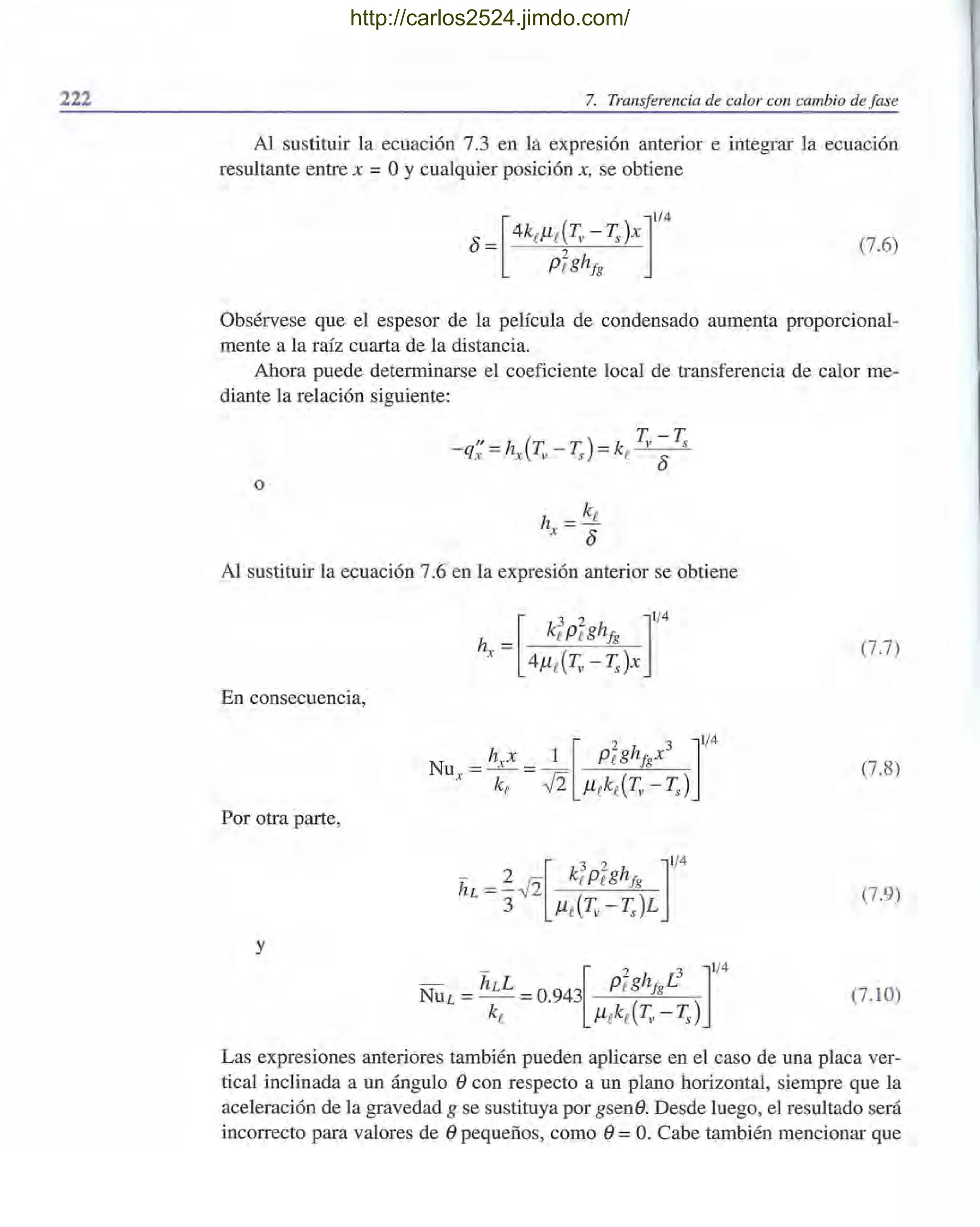 222 7. Transferencia de calor con cambio de fase
Al sustituir la ecuación 7.3 en la expresión anterior e integrar la ecuación
resultante entre x = OYcualquier posición x, se obtiene
(7.6)
Obsérvese que el espesor de la película de condensado aumenta proporcional-
mente a la raíz cuarta de la distancia.
Ahora puede determinarse el coeficiente local de transferencia de calor me-
diante la relación siguiente:
o
h = ke
x 8
Al sustituir la ecuación 7.6 en la expresión anterior se obtiene
En consecuencia,
Por otra parte,
y
(7.7)
(7.8)
(7.9)
(7.10)
Las expresiones anteriores también pueden aplicarse en el caso de una placa ver-
tical inclinada a un ángulo econ respecto a un plano horizontal, siempre que la
aceleración de la gravedad g se sustituya por gsene. Desde luego, el resultado será
incorrecto para valores de epequeños, como e=O. Cabe también mencionar que
http://carlos2524.jimdo.com/
 