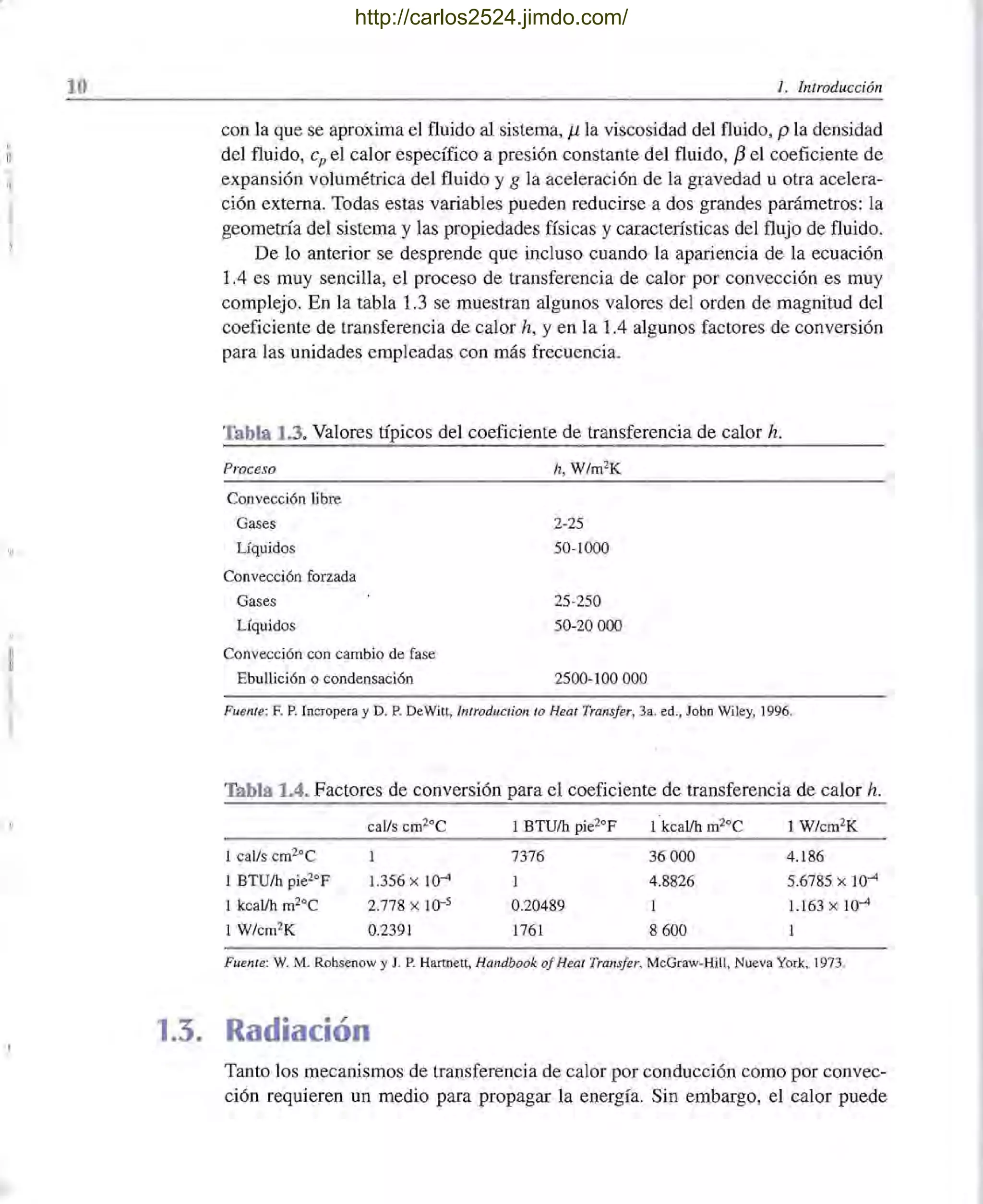 10
~.,¡
l. Introducción
con la que se aproxima el fluido al sistema, J.L la viscosidad del fluido, p la densidad
del fluido, cp el calor específico a presión constante del fluido, f3 el coeficiente de
expansión volumétrica del fluido y g la aceleración de la gravedad u otra acelera-
ción externa. Todas estas variables pueden reducirse a dos grandes parámetros: la
geometría del sistema y las propiedades físicas y características del flujo de fluido.
De lo anterior se desprende que incluso cuando la apariencia de la ecuación
1.4 es muy sencilla, el proceso de transferencia de calor por convección es muy
complejo. En la tabla 1.3 se muestran algunos valores del orden de magnitud del
coeficiente de transferencia de calor h, y en la 1.4 algunos factores de conversión
para las unidades empleadas con más frecuencia.
Tabla 1.3. Valores típicos del coeficiente de transferencia de calor h.
Proceso h, W/m2
K
Convección libre
Gases 2-25
Líquidos 50-1000
Convección forzada
Gases 25-250
Líquidos 50-20000
Convección con cambio de fase
Ebullición o condensación 2500-100 000
Fuenle: F. P. IncTopera y D. P. DeWitt, lntroduction lo Heat Transfer, 3a. ed., John Wiley, 1996.
Tabla 1.4. Factores de conversión para el coeficiente de transferencia de calor h.
caUs cm20C 1 BTU/h pie2°F 1 kcaUh m20C 1 W/cm2
K
1 caUs cm2°C 7376 36000 4.186
1 BTU/h pie2°F 1.356 x 10-4 1 4.8826 5.6785 x 10-4
1 kcaUh m2°C 2.778 x 10-5 0.20489 1 1.163 x 10-4
1 W/cm2K 0.2391 1761 8600 1
Fuente: W. M. Rohsenow y J. P. Hartnett, Handbook of Heal Transfer, McGraw-Hill, Nueva York, 1973.
1.3. Radiación
Tanto los mecanismos de transferencia de calor por conducción como por convec-
ción requieren un medio para propagar la energía. Sin embargo, el calor puede
http://carlos2524.jimdo.com/
 