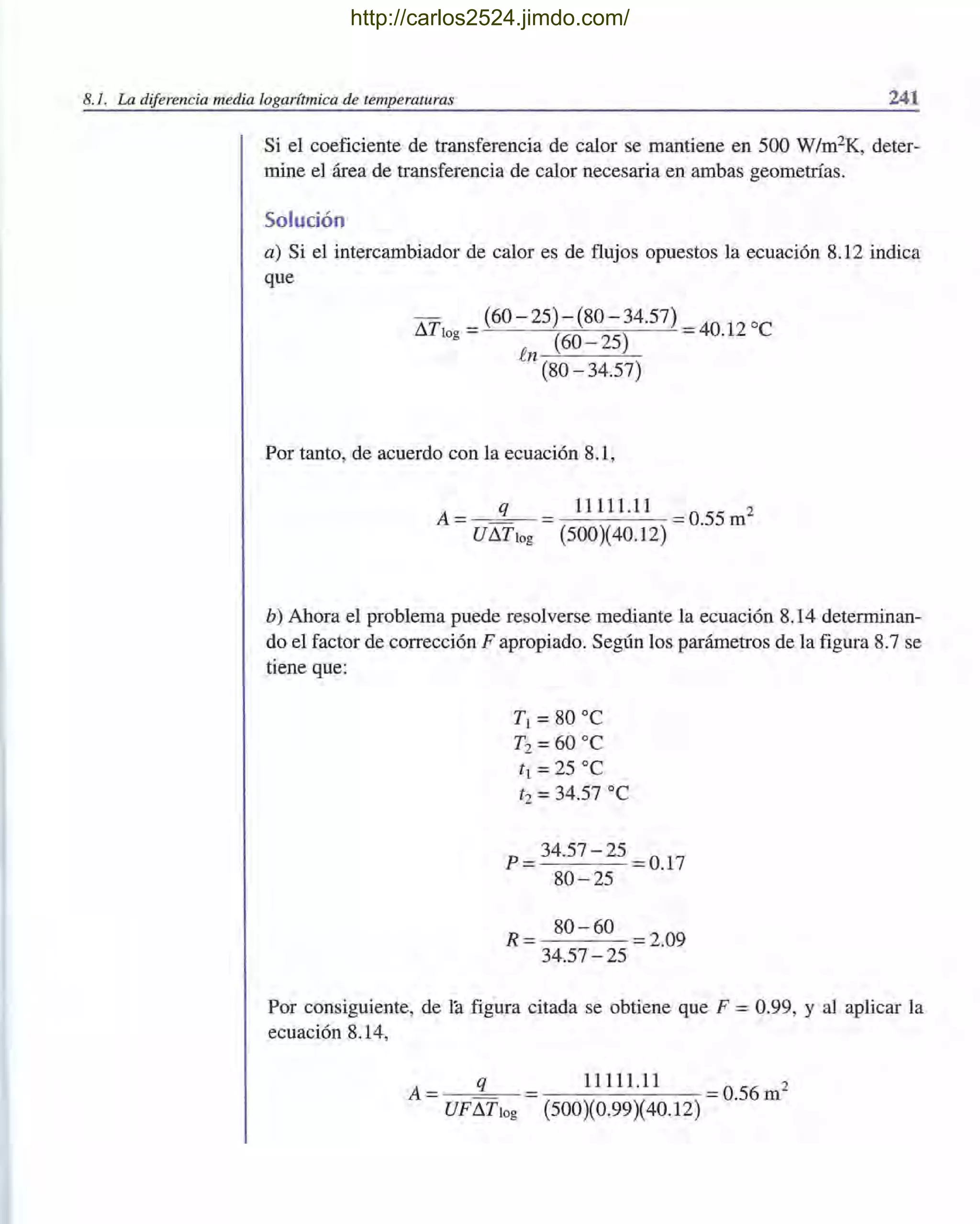 8.1. La diferencia media logarítmica de temperaturas 241
Si el coeficiente de transferencia de calor se mantiene en 500 W/m2K, deter-
mine el área de transferencia de calor necesaria en ambas geometrías.
Solución
a) Si el intercambiador de calor es de flujos opuestos la ecuación 8.12 indica
que
I1T = (60 - 25) - (80 - 34.57) = 40 12 oC
log (60 - 25) .
.en..,-'--_-"--:-
(80 - 34.57)
Por tanto, de acuerdo con la ecuación 8.1,
A= q = 11111.11 = 0.55m2
UI1Tlog (500)(40.12)
b) Ahora el problema puede resolverse mediante la ecuación 8.14 determinan-
do el factor de corrección F apropiado. Según los parámetros de la figura 8.7 se
tiene que:
TI =80 oC
T2 = 60 oC
t i =25 oC
t2 = 34.57 oC
p = 34.57- 25 = 0.17
80 - 25
R = 80 - 60 = 2.09
34.57 - 25
Por consiguiente, de la figura citada se obtiene que F = 0.99, Y al aplicar la
ecuación 8.14,
A = q = 11111.11 = 0.56m2
UFI1Tlog (500)(0.99)(40.12)
http://carlos2524.jimdo.com/
 