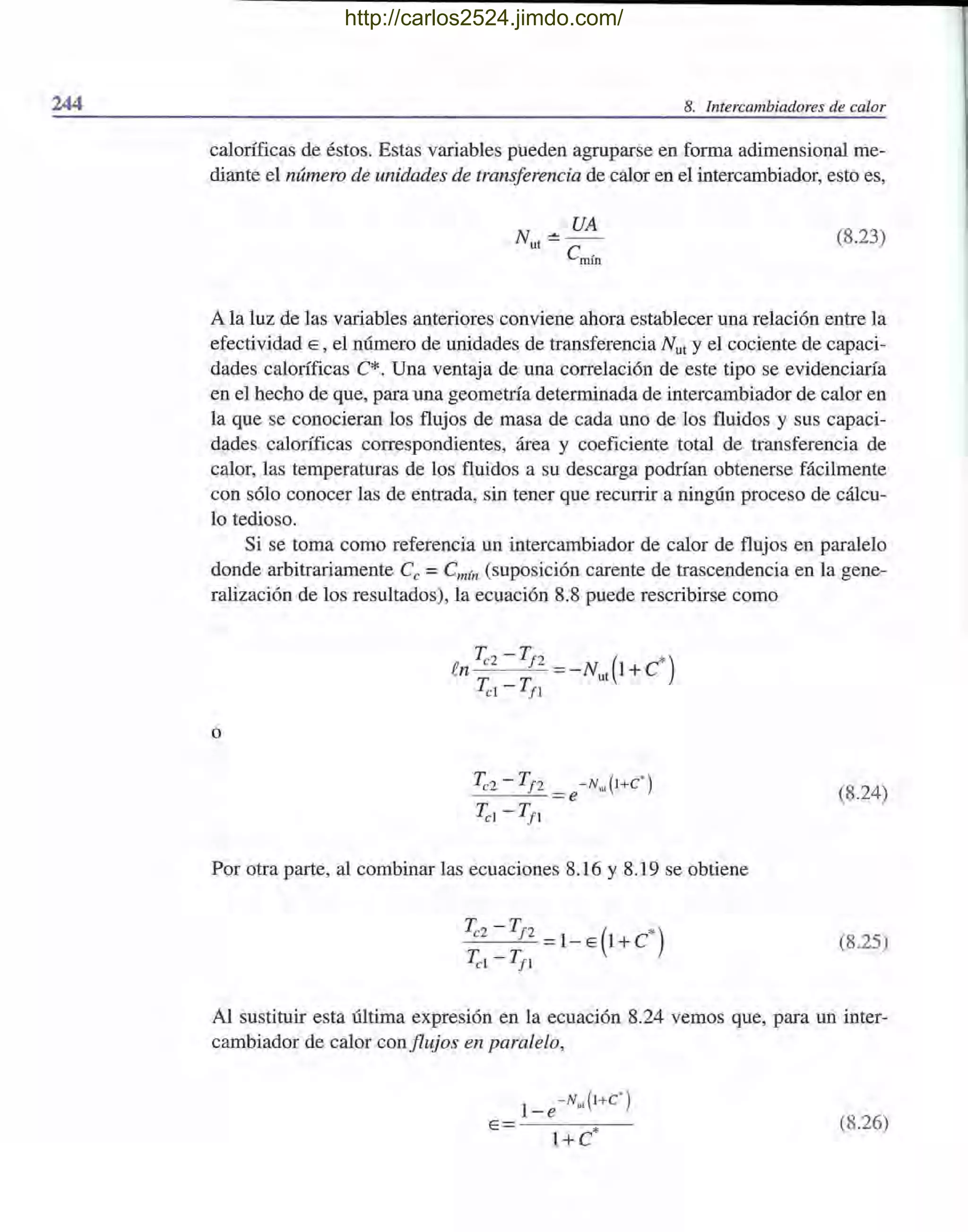 244 8. Intercambiadores de calor
caloríficas de éstos. Estas variables pueden agruparse en forma adimensional me-
diante el número de unidades de transferencia de calor en el intercambiador, esto es,
N :!: UA
ut C.
mm
(8.23)
A la luz de las variables anteriores conviene ahora establecer una relación entre la
efectividad E, el número de unidades de transferencia Nut Yel cociente de capaci-
dades caloríficas C*. Una ventaja de una correlación de este tipo se evidenciaría
en el hecho de que, para una geometría determinada de intercambiador de calor en
la que se conocieran los flujos de masa de cada uno de los fluidos y sus capaci-
dades caloríficas correspondientes, área y coeficiente total de transferencia de
calor, las temperaturas de los fluidos a su descarga podrían obtenerse fácilmente
con sólo conocer las de entrada, sin tener que recurrir a ningún proceso de cálcu-
lo tedioso.
Si se toma como referencia un intercambiador de calor de flujos en paralelo
donde arbitrariamente Ce =Cmín (suposición carente de trascendencia en la gene-
ralización de los resultados), la ecuación 8.8 puede rescribirse como
o
~2 - Tf2 =e-NuJl+C' )
~l - Tfl
Por otra parte, al combinar las ecuaciones 8.16 y 8.19 se obtiene
_~_2_-_T-,-f_2 =1- E (1 + C*)
~l - Tfl
(8.24)
(8.25)
Al sustituir esta última expresión en la ecuación 8.24 vemos que, para un inter-
cambiador de calor conflujos en paralelo,
1
-Nu,(l+C' )
-e
E =- - --:¡;---
l+C*
(8.26)
http://carlos2524.jimdo.com/
 