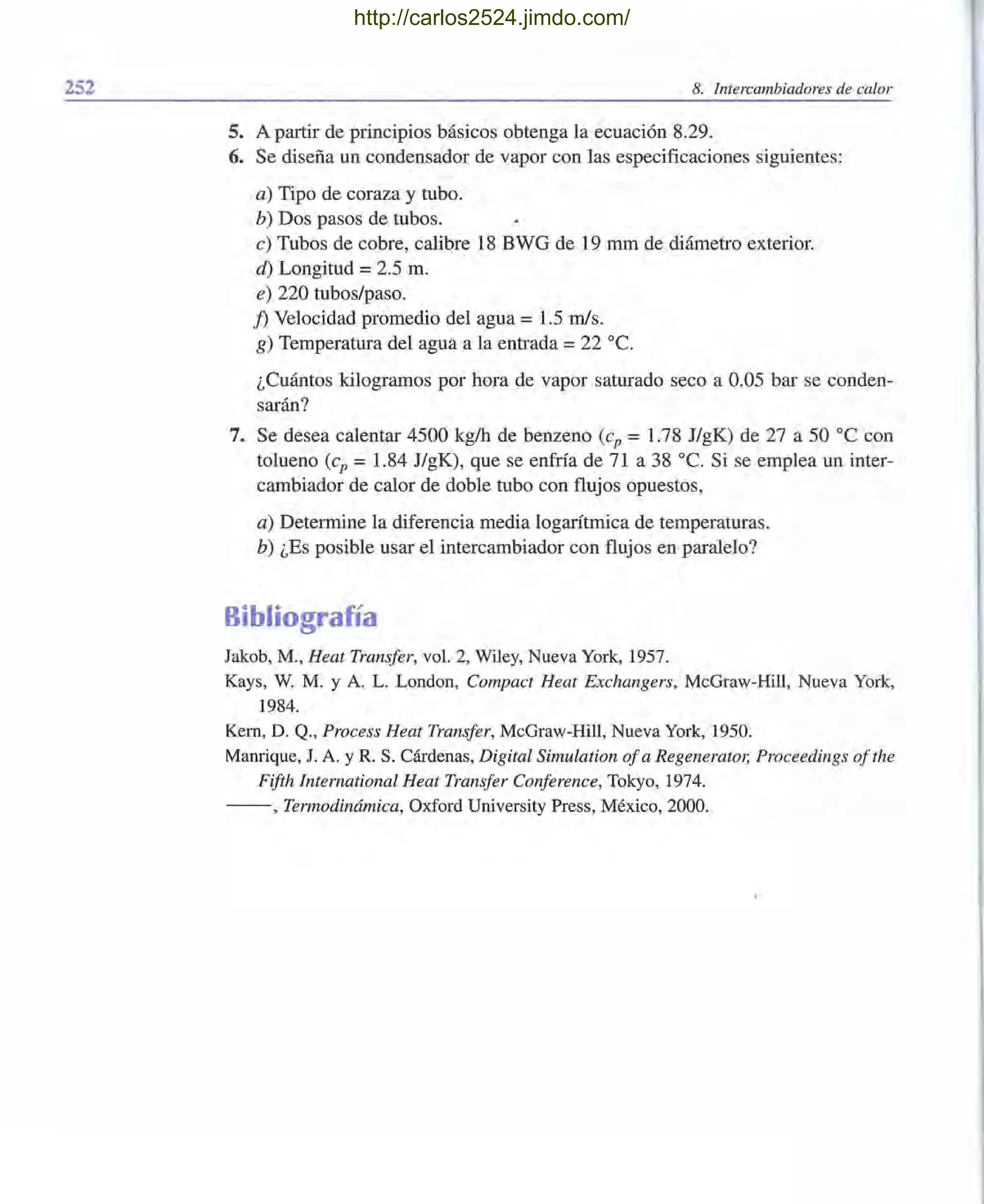 252 8. Intercambiadores de calor
5. A partir de principios básicos obtenga la ecuación 8.29.
6. Se diseña un condensador de vapor con las especificaciones siguientes:
a) Tipo de coraza y tubo.
b) Dos pasos de tubos.
c) Tubos de cobre, calibre 18 BWG de 19 mm de diámetro exterior.
á) Longitud = 2.5 m.
e) 220 tubos/paso.
1) Velocidad promedio del agua = 1.5 mis.
g) Temperatura del agua a la entrada =22 oc.
¿Cuántos kilogramos por hora de vapor saturado seco a 0.05 bar se conden-
sarán?
7. Se desea calentar 4500 kg/h de benzeno (cp = 1.78 J/gK) de 27 a 50 oC con
tolueno (cp =1.84 J/gK), que se enfría de 71 a 38 oc. Si se emplea un inter-
cambiador de calor de doble tubo con flujos opuestos,
a) Determine la diferencia media logarítmica de temperaturas.
b) ¿Es posible usar el intercambiador con flujos en paralelo?
Bibliografía
Jakob, M., Heat Transfer, vol. 2, Wiley, Nueva York, 1957.
Kays, W. M. y A. L. London, Compact Heat Exchangers, McGraw-Hill, Nueva York,
1984.
Kem, D. Q., Process Heat Transfer, McGraw-Hill, Nueva York, 1950.
Manrique, J. A. YR. S. Cárdenas, Digital Simulation ofa Regenerator, Proceedings ofthe
Fifth International Heat Transfer Conference, Tokyo, 1974.
- -, Termodinámica, Oxford University Press, México, 2000.
http://carlos2524.jimdo.com/
 