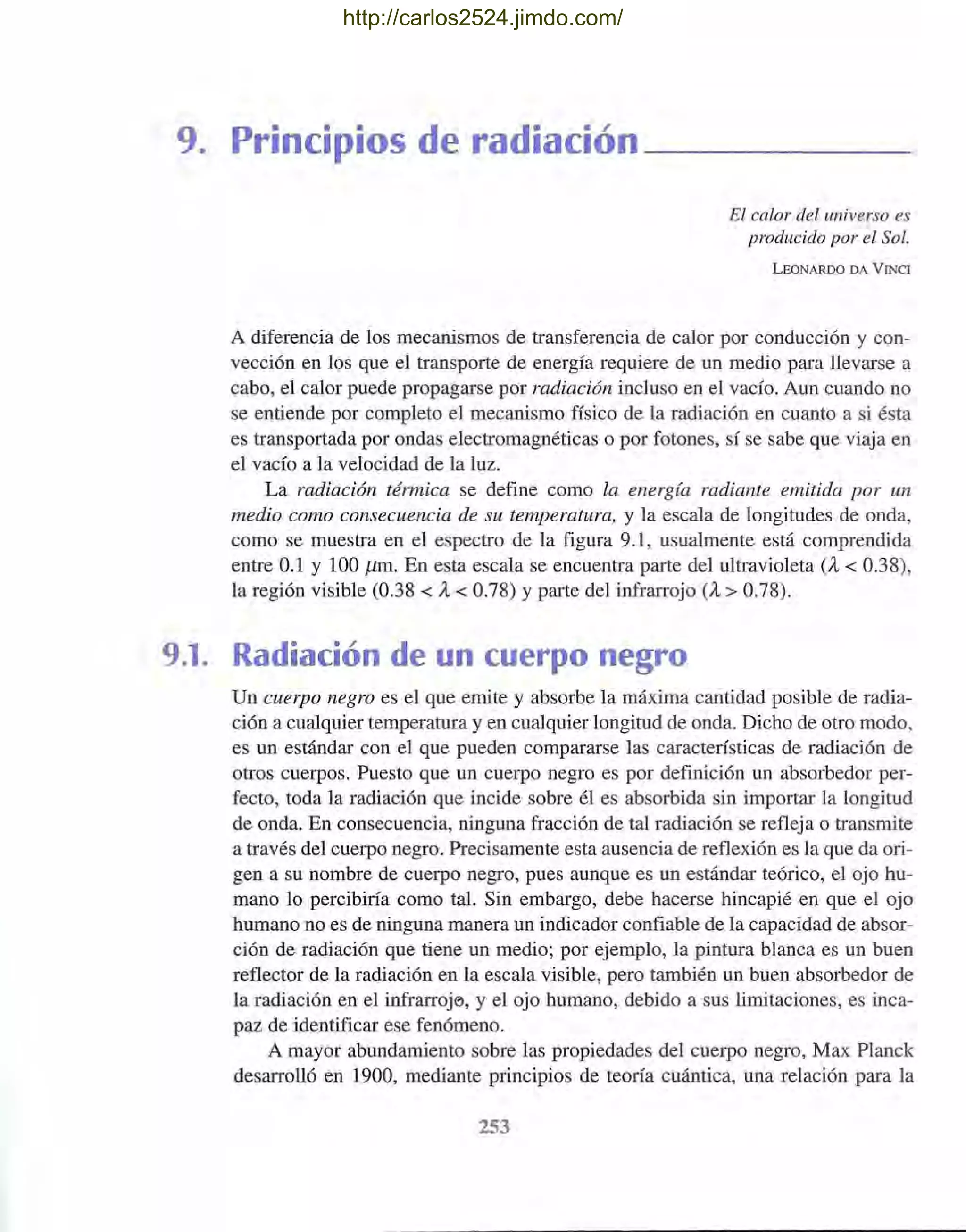 9. Principios de radiación ______
El calor del universo es
producido por el Sol.
LEONARDO DA V INe!
A diferencia de los mecanismos de transferencia de calor por conducción y con-
vección en los que el transporte de energía requiere de un medio para llevarse a
cabo, el calor puede propagarse por radiación incluso en el vacío. Aun cuando no
se entiende por completo el mecanismo físico de la radiación en cuanto a si ésta
es transportada por ondas electromagnéticas o por fotones, sí se sabe que viaja en
el vacío a la velocidad de la luz.
La radiación térmica se define como la energía radiante emitida por un
medio como consecuencia de su temperatura, y la escala de longitudes de onda,
como se muestra en el espectro de la figura 9.1, usualmente está comprendida
entre 0.1 y 100 11m. En esta escala se encuentra parte del ultravioleta (A, < 0.38),
la región visible (0.38 < A, < 0.78) Yparte del infrarrojo (A, > 0.78).
9.1. Radiación de un cuerpo negro
Un cuerpo negro es el que emite y absorbe la máxima cantidad posible de radia-
ción a cualquier temperatura y en cualquier longitud de onda. Dicho de otro modo,
es un estándar con el que pueden compararse las características de radiación de
otros cuerpos. Puesto que un cuerpo negro es por definición un absorbedor per-
fecto, toda la radiación que incide sobre él es absorbida sin importar la longitud
de onda. En consecuencia, ninguna fracción de tal radiación se refleja o transmite
a través del cuerpo negro. Precisamente esta ausencia de reflexión es la que da ori-
gen a su nombre de cuerpo negro, pues aunque es un estándar teórico, el ojo hu-
mano lo percibiría como tal. Sin embargo, debe hacerse hincapié en que el ojo
humano no es de ninguna manera un indicador confiable de la capacidad de absor-
ción de radiación que tiene un medio; por ejemplo, la pintura blanca es un buen
reflector de la radiación en la escala visible, pero también un buen absorbedor de
la radiación en el infrarroj('), y el ojo humano, debido a sus limitaciones, es inca-
paz de identificar ese fenómeno.
A mayor abundamiento sobre las propiedades del cuerpo negro, Max Planck
desarrolló en 1900, mediante principios de teoría cuántica, una relación para la
253
http://carlos2524.jimdo.com/
 