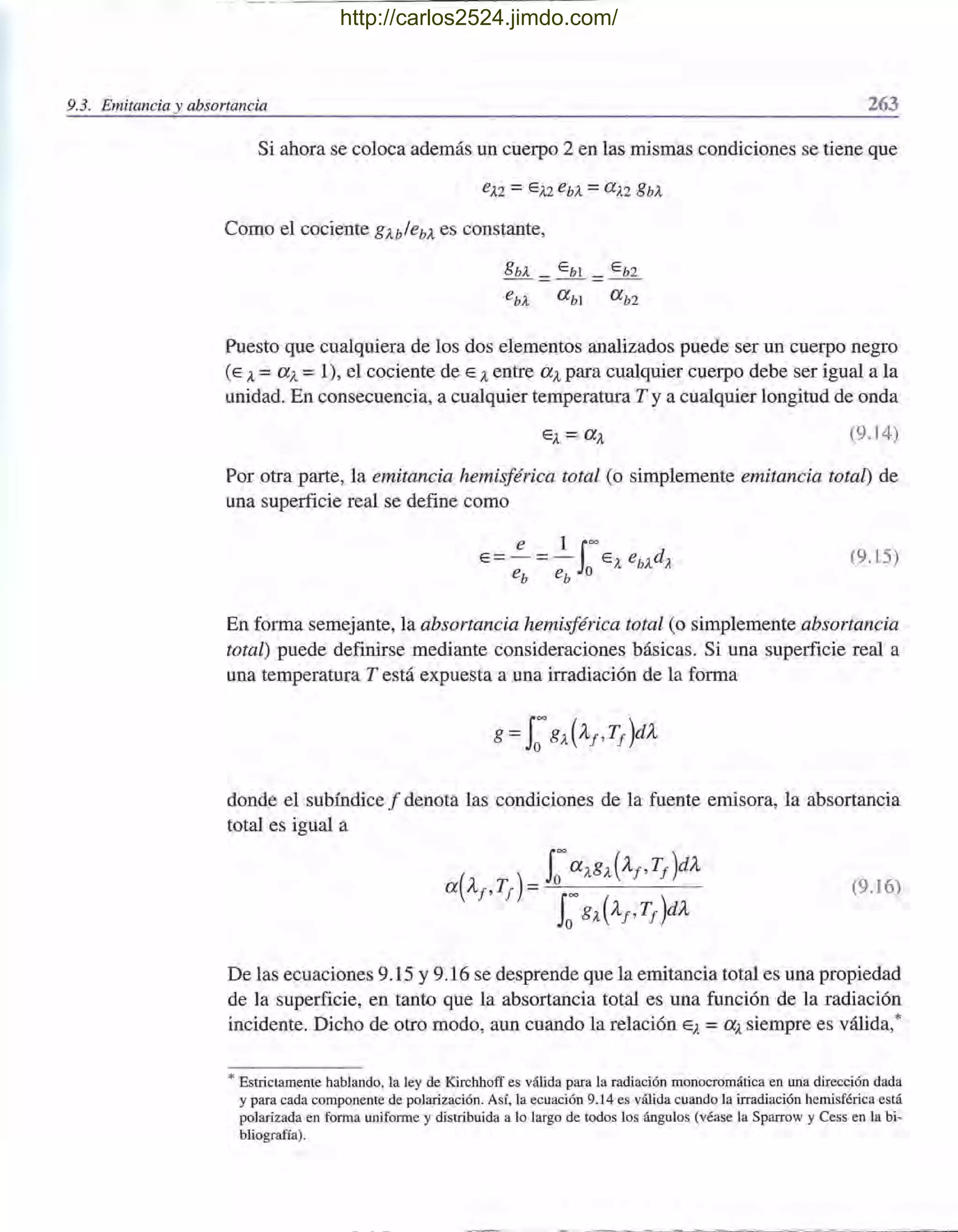 - --- .._- - - -- - - - - - -----
9.3. Emitancia y absortancia 263
Si ahora se coloca además un cuerpo 2 en las mismas condiciones se tiene que
Como el cociente gU/ebA es constante,
gbA _ E b1 _ E b2
ebA a b1 a b2
Puesto que cualquiera de los dos elementos analizados puede ser un cuerpo negro
(E A=aA =1), el cociente de E Aentre aA para cualquier cuerpo debe ser igual a la
unidad. En consecuencia, a cualquier temperatura T y a cualquier longitud de onda
(9.14)
Por otra parte, la emitancia hemisférica total (o simplemente emitancia total) de
una superficie real se define como
(9.15)
En forma semejante, la absortancia hemisférica total (o simplemente absortancia
total) puede definirse mediante consideraciones básicas. Si una superficie real a
una temperatura T está expuesta a una irradiación de la forma
donde el subíndice f denota las condiciones de la fuente emisora, la absortancia
total es igual a
(9.16)
De las ecuaciones 9.15 Y9.16 se desprende que la emitancia total es una propiedad
de la superficie, en tanto que la absortancia total es una función de la radiación
incidente. Dicho de otro modo, aun cuando la relación EA=a ,l. siempre es válida,*
* Estrictamente hablando, la ley de Kirchhoff es válida para la radiación monocromática en una dirección dada
y para cada componente de polarización. Así, la ecuación 9.14 es válida cuando la irradiación hemisférica está
polarizada en forma uniforme y distribuida a lo largo de todos los ángulos (véase la Sparrow y Cess en la bi-
bliografía).
http://carlos2524.jimdo.com/
 