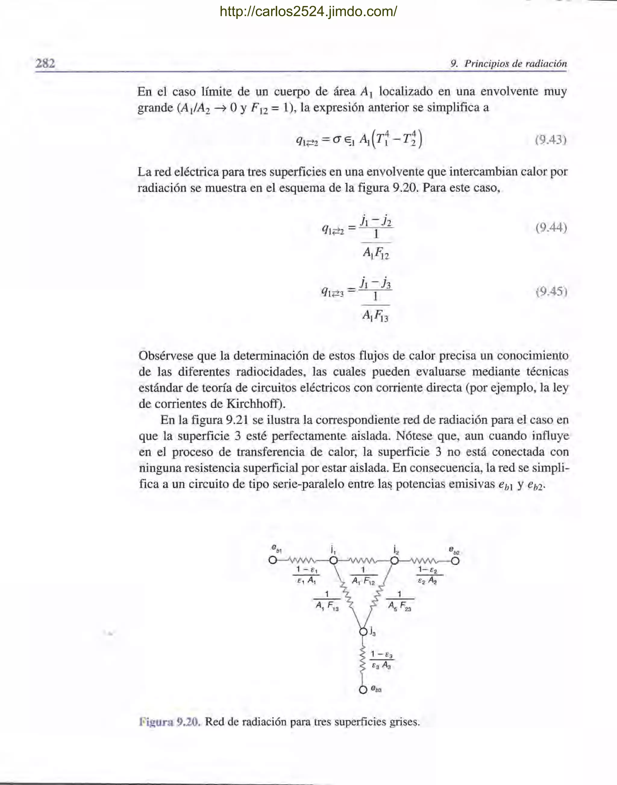282
•
9. Principios de radiación
En el caso límite de un cuerpo de área A¡ localizado en una envolvente muy
grande (A¡/A2 ~ OYF¡2 = 1), la expresión anterior se simplifica a
(9.43)
La red eléctrica para tres superficies en una envolvente que intercambian calor por
radiación se muestra en el esquema de la figura 9.20. Para este caso,
j¡ - jz
q ¡;72 = --1-
A¡Fi2
j¡-h
q¡;73 = - -1-
A¡Fi3
(9.44)
(9.45)
Obsérvese que la determinación de estos flujos de calor precisa un conocimiento
de las diferentes radiocidades, las cuales pueden evaluarse mediante técnicas
estándar de teoría de circuitos eléctricos con corriente directa (por ejemplo, la ley
de corrientes de Kirchhoff).
En la figura 9.21 se ilustra la correspondiente red de radiación para el caso en
que la superficie 3 esté perfectamente aislada. Nótese que, aun cuando influye
en el proceso de transferencia de calor, la superficie 3 no está conectada con
ninguna resistencia superficial por estar aislada. En consecuencia, la red se simpli-
fica a un circuito de tipo serie-paralelo entre la~ potencias emisivas eb! Y eb2'
i2 eb2
Figura 9.20. Red de radiación para tres superficies grises.
http://carlos2524.jimdo.com/
 