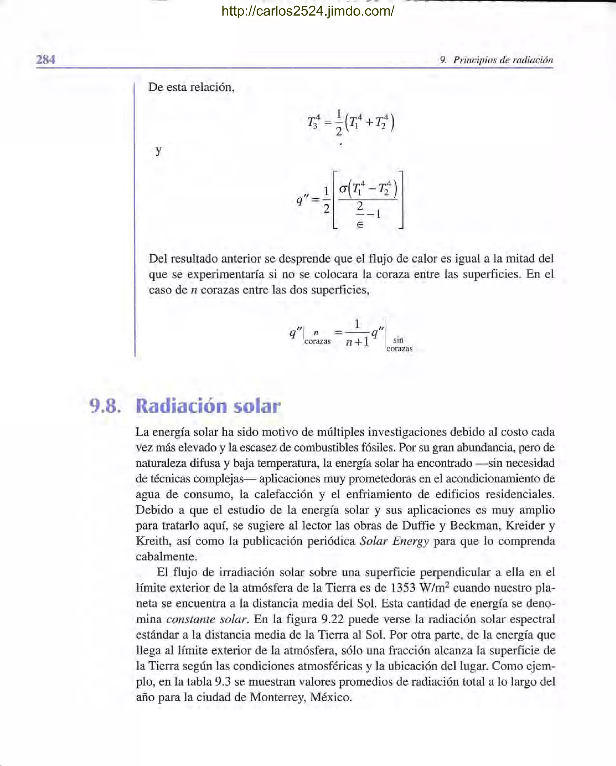 284 9. Principios de radiación
De esta relación,
y
Del resultado anterior se desprende que el flujo de calor es igual a la mitad del
que se experimentaría si no se colocara la coraza entre las superficies. En el
caso de n corazas entre las dos superficies,
q"l n =_ 1_q"lcorazas n +1 sin
corazas
9.8. Radiación solar
La energía solar ha sido motivo de múltiples investigaciones debido al costo cada
vez más elevado y la escasez de combustibles fósiles. Por su gran abundancia, pero de
naturaleza difusa y baja temperatura, la energía solar ha encontrado -sin necesidad
de técnicas complejas- aplicaciones muy prometedoras en el acondicionamiento de
agua de consumo, la calefacción y el enfriamiento de edificios residenciales.
Debido a que el estudio de la energía solar y sus aplicaciones es muy amplio
para tratarlo aquí, se sugiere al lector las obras de Duffie y Beckman, Kreider y
Kreith, así como la publicación periódica Solar Energy para que lo comprenda
cabalmente.
El flujo de irradiación solar sobre una superficie perpendicular a ella en el
límite exterior de la atmósfera de la Tierra es de 1353 W/m2 cuando nuestro pla-
neta se encuentra a la distancia media del Sol. Esta cantidad de energía se deno-
mina constante solar. En la figura 9.22 puede verse la radiación solar espectral
estándar a la distancia media de la Tierra al Sol. Por otra parte, de la energía que
llega al límite exterior de la atmósfera, sólo una fracción alcanza la superficie de
la Tierra según las condiciones atmosféricas y la ubicación del lugar. Como ejem-
plo, en la tabla 9.3 se muestran valores promedios de radiación total a lo largo del
año para la ciudad de Monterrey, México.
http://carlos2524.jimdo.com/
 
