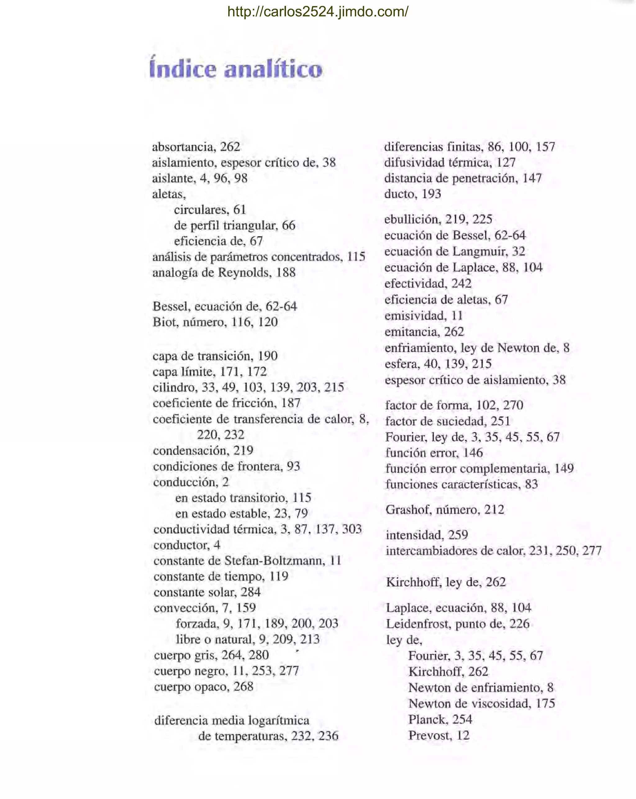índice analítico
absortancia, 262
aislamiento, espesor crítico de, 38
aislante, 4, 96, 98
aletas,
circulares, 61
de perfil triangular, 66
eficiencia de, 67
análisis de parámetros concentrados, 115
analogía de Reynolds, 188
Bessel, ecuación de, 62-64
Biot, número, 116, 120
capa de transición, 190
capa límite, 171, 172
cilindro, 33, 49, 103, 139, 203, 215
coeficiente de fricción, 187
coeficiente de transferencia de calor, 8,
220,232
condensación, 219
condiciones de frontera, 93
conducción, 2
en estado transitorio, 115
en estado estable, 23, 79
conductividad térmica, 3, 87, 137, 303
conductor, 4
constante de Stefan-Boltzmann, 11
constante de tiempo, 119
constante solar, 284
convección, 7, 159
forzada, 9, 171, 189,200, 203
libre o natural, 9, 209, 213
cuerpo gris, 264, 280
cuerpo negro, 11, 253, 277
cuerpo opaco, 268
diferencia media logarítmica
de temperaturas, 232, 236
diferencias finitas, 86, 100, 157
difusividad térmica, 127
distancia de penetración, 147
ducto, 193
ebullición, 219, 225
ecuación de Bessel, 62-64
ecuación de Langmuir, 32
ecuación de Laplace, 88, 104
efectividad, 242
eficiencia de aletas, 67
emisividad, 11
emitancia, 262
enfriamiento, ley de Newton de, 8
esfera, 40, 139,215
espesor crítico de aislamiento, 38
factor de forma, 102, 270
factor de suciedad, 251
Fourier, ley de, 3, 35,45,55,67
función error, 146
función error complementaria, 149
funciones características, 83
Grashof, número, 212
intensidad, 259
intercambiadores de calor, 231, 250, 277
Kirchhoff, ley de, 262
Laplace, ecuación, 88, 104
Leidenfrost, punto de, 226
ley de,
Fourier, 3, 35, 45, 55, 67
Kirchhoff, 262
Newton de enfriamiento, 8
Newton de viscosidad, 175
Planck, 254
Prevost, 12
http://carlos2524.jimdo.com/
 