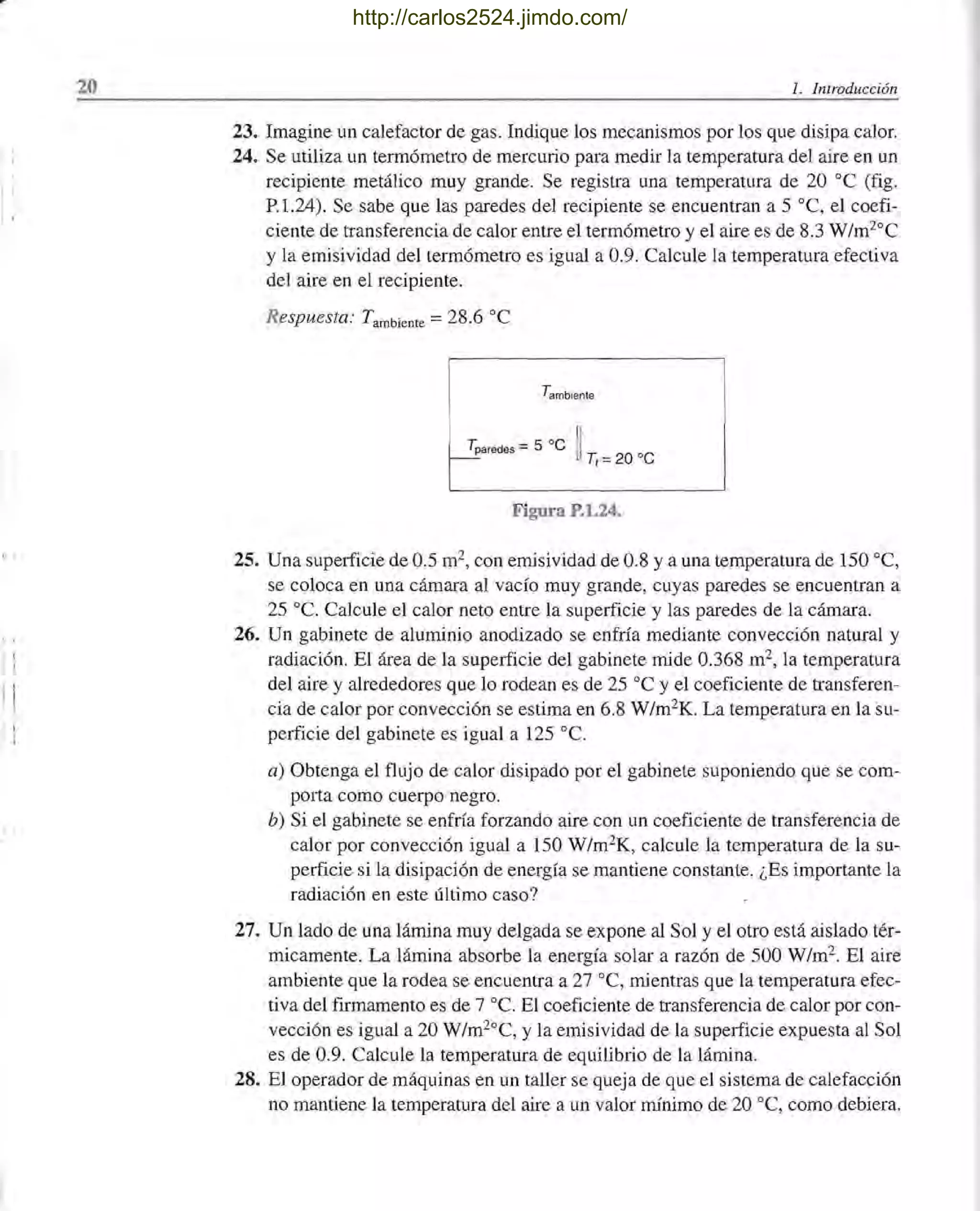 1:
I !
j !
f i
I
l '
20 l. Introducción
23. Imagine un calefactor de gas. Indique los mecanismos por los que disipa calor.
24. Se utiliza un termómetro de mercurio para medir la temperatura del aire en un
recipiente metálico muy grande. Se registra una temperatura de 20 oC (fig.
P.1.24). Se sabe que las paredes del recipiente se encuentran a 5 oC, el coefi-
ciente de transferencia de calor entre el termómetro y el aire es de 8.3 W/m2oC
y la emisividad del termómetro es igual a 0.9. Calcule la temperatura efectiva
del aire en el recipiente.
Respuesta: Tambiente = 28.6 oC
Tambren!e
T. -5 0C 11
~aredes - UTI = 20 oC
Figura P.l.24.
25. Una superficie de 0.5 m2, con emisividad de 0.8 y a una temperatura de 150 oC,
se coloca en una cámara al vacío muy grande, cuyas paredes se encuentran a
25 oc. Calcule el calor neto entre la superficie y las paredes de la cámara.
26. Un gabinete de aluminio anodizado se enfría mediante convección natural y
radiación. El área de la superficie del gabinete mide 0.368 m2, la temperatura
del aire y alrededores que lo rodean es de 25 oC y el coeficiente de transferen-
cia de calor por convección se estima en 6.8 W/m2K. La temperatura en la su-
perficie del gabinete es igual a 125 oc.
a) Obtenga el flujo de calor disipado por el gabinete suponiendo que se com-
pOlta como cuerpo negro.
b) Si el gabinete se enfría forzando aire con un coeficiente de transferencia de
calor por convección igual a 150 W/m2K, calcule la temperatura de la su-
perficie si la disipación de energía se mantiene constante. ¿Es importante la
radiación en este último caso?
27. Un lado de una lámina muy delgada se expone al Sol y el otro está aislado tér-
micamente. La lámina absorbe la energía solar a razón de 500 W/m2. El aire
ambiente que la rodea se encuentra a 27 oC, mientras que la temperatura efec-
tiva del firmamento es de 7 oc. El coeficiente de transferencia de calor por con-
vección es igual a 20 W/m2°C, y la emisividad de la superficie expuesta al Sol
es de 0.9. Calcule la temperatura de equilibrio de la lámina.
28. El operador de máquinas en un taller se queja de que el sistema de calefacción
no mantiene la temperatura del aire a un valor mínimo de 20 oC, como debiera.
http://carlos2524.jimdo.com/
 