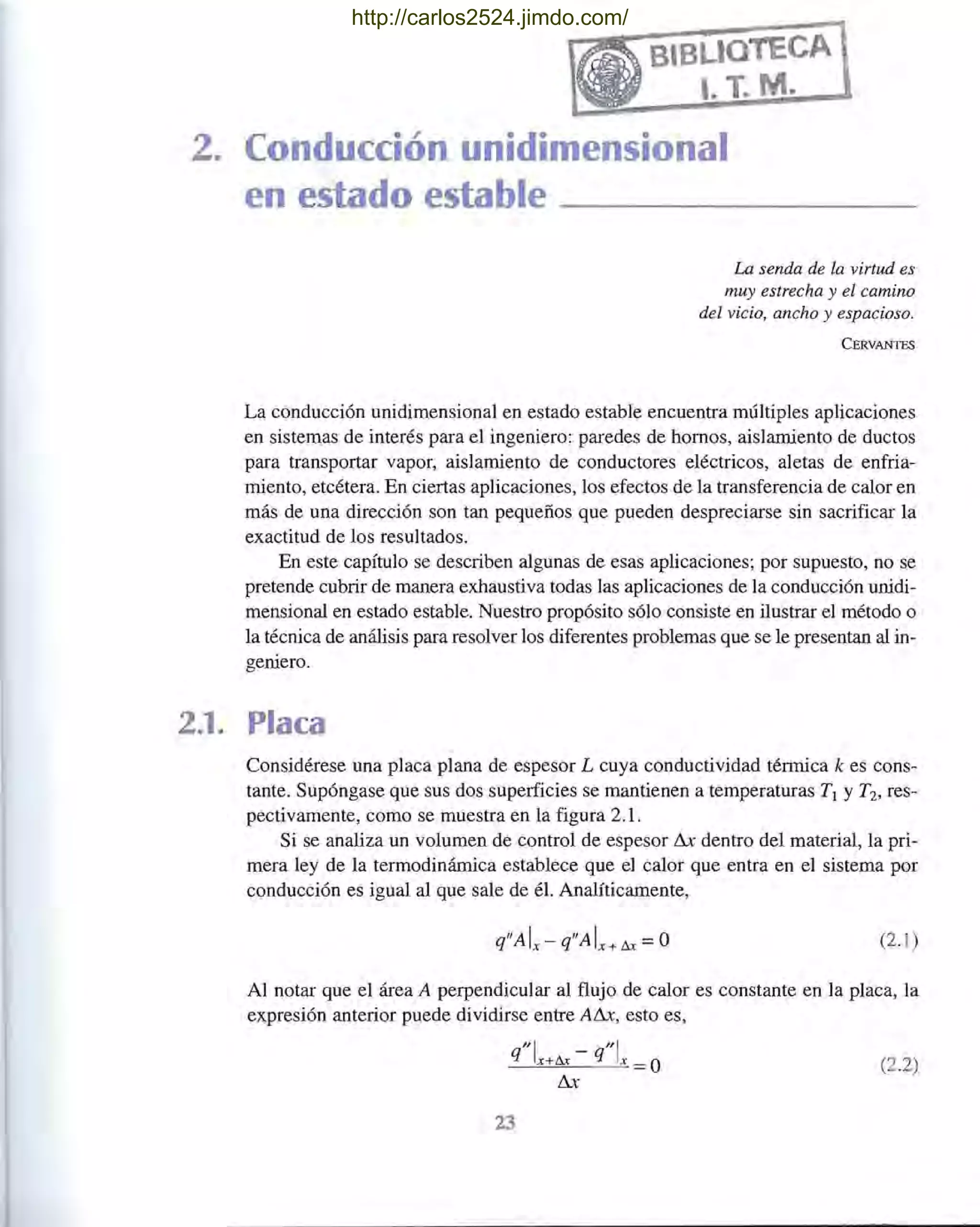 2. Conducción unidimensional
e es ad estable
La senda de la virtud es
muy estrecha y el camino
del vicio, ancho y espacioso.
CERVANTES
La conducción unidimensional en estado estable encuentra múltiples aplicaciones
en sistemas de interés para el ingeniero: paredes de hornos, aislamiento de ductos
para transportar vapor, aislamiento de conductores eléctricos, aletas de enfria-
miento, etcétera. En ciertas aplicaciones, los efectos de la transferencia de calor en
más de una dirección son tan pequeños que pueden despreciarse sin sacrificar la
exactitud de los resultados.
En este capítulo se describen algunas de esas aplicaciones; por supuesto, no se
pretende cubrir de manera exhaustiva todas las aplicaciones de la conducción unidi-
mensional en estado estable. Nuestro propósito sólo consiste en ilustrar el método o
la técnica de análisis para resolver los diferentes problemas que se le presentan al in-
geniero.
2.1. Placa
Considérese una placa plana de espesor L cuya conductividad térmica k es cons-
tante. Supóngase que sus dos superficies se mantienen a temperaturas TI y T2, res-
pectivamente, como se muestra en la figura 2.1.
Si se analiza un volumen de control de espesor Llx dentro del material, la pri-
mera ley de la termodinámica establece que el calor que entra en el sistema por
conducción es igual al que sale de él. Analíticamente,
q"A Ix- q"A Ix+ tu =O (2.1 )
Al notar que el área A perpendicular al flujo de calor es constante en la placa, la
expresión anterior puede dividirse entre ALlx, esto es,
"1 "1q x+tu - q x =O
Llx
(2.2)
23
http://carlos2524.jimdo.com/
 