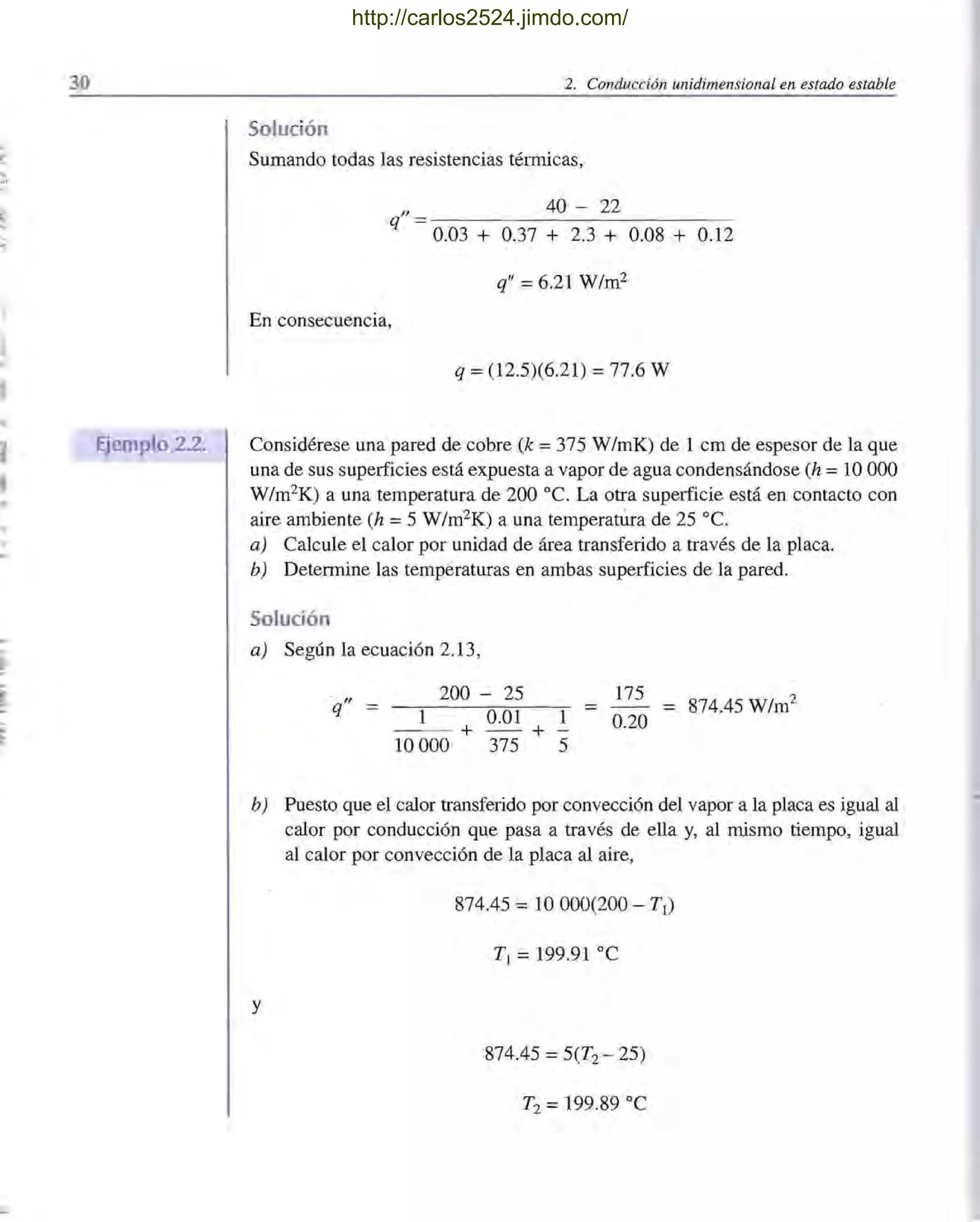 ,
l '
.,
I
,
,.
30
Ejemplo 2.2.
2. Conducción unidimensional en estado estable
Solución
Sumando todas las resistencias térITÚcas,
40 - 22
"
q = 0.03 + 0.37 + 2.3 + 0.08 + 0.12
q" = 6.21 W/m2
En consecuencia,
q =(12.5)(6.21) =77.6 W
Considérese una pared de cobre (k =375 W/mK) de 1 cm de espesor de la que
una de sus superficies está expuesta a vapor de agua condensándose (h = 10 000
W/m2
K) a una temperatura de 200 oc. La otra superficie está en contacto con
aire ambiente (h =5 W/m2K) a una temperatúra de 25 oc.
a) Calcule el calor por unidad de área transferido a través de la placa.
b) Determine las temperaturas en ambas superficies de la pared.
Solución
a) Según la ecuación 2.13,
200 - 25 175
=1 0.20
874.45 W/m2
q"
1 0.01
--- +--+
10000 375 5
b) Puesto que el calor transferido por convección del vapor a la placa es igual al
calor por conducción que pasa a través de ella y, al ITÚsmo tiempo, igual
al calor por convección de la placa al aire,
874.45 =10000(200 - TI)
TI = 199.91 oC
y
874.45 =5(T2 - 25)
T2 =199.89 oC
http://carlos2524.jimdo.com/
 