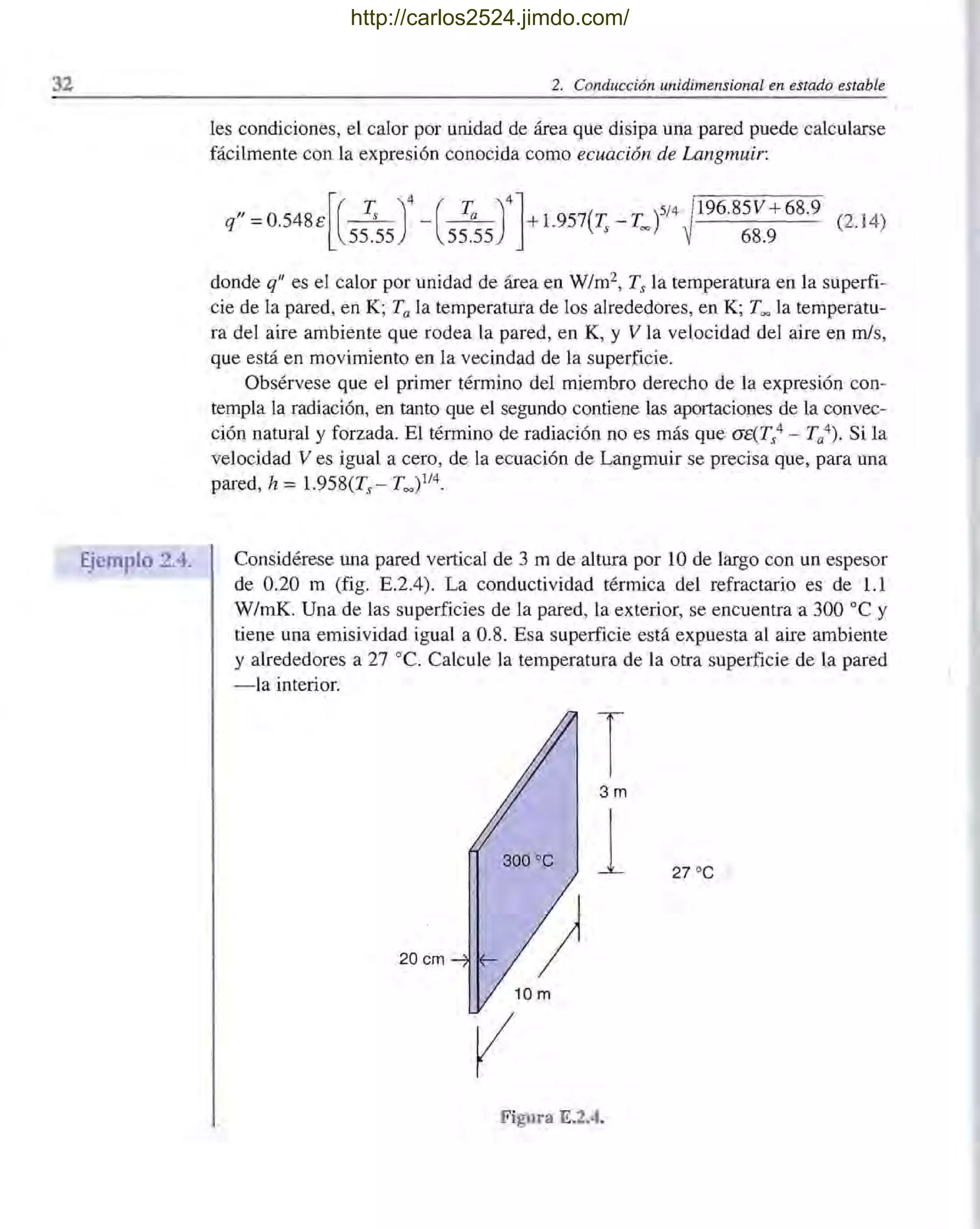 32
Ejemplo 2.4.
2. Conducción unidimensional en estado estable
les condiciones, el calor por unidad de área que disipa una pared puede calcularse
fácilmente con la expresión conocida como ecuación de Langmuir:
"=0.548E[(~)4 -(~)4l+1.957(T.-T. )5/4 !196.85V+68.9 (2. 14)
q 55.55 55.55 s = ~ 68.9
donde q" es el calor por unidad de área en W/m2, Ts la temperatura en la superfi-
cie de la pared, en K; Ta la temperatura de los alrededores, en K; Too la temperatu-
ra del aire ambiente que rodea la pared, en K, y V la velocidad del aire en mis,
que está en movimiento en la vecindad de la superficie.
Obsérvese que el primer término del miembro derecho de la expresión con-
templa la radiación, en tanto que el segundo contiene las aportaciones de la convec-
ción natural y forzada. El término de radiación no es más que CJE(Ts
4 - Ta4). Si la
velocidad Ves igual a cero, de la ecuación de Langmuir se precisa que, para una
pared, h = 1.958(Ts - Too )1/4.
Considérese una pared vertical de 3 m de altura por 10 de largo con un espesor
de 0.20 m (fig. E.2.4). La conductividad térmica del refractario es de 1.1
W/mK. Una de las superficies de la pared, la exterior, se encuentra a 300 oC y
tiene una emisividad igual a 0.8. Esa superficie está expuesta al aire ambiente
y alrededores a 27 oC. Calcule la temperatura de la otra superficie de la pared
-la interior.
T3m
300 oC
1 27 oC
20 cm
vFigura E.2.4.
http://carlos2524.jimdo.com/
 