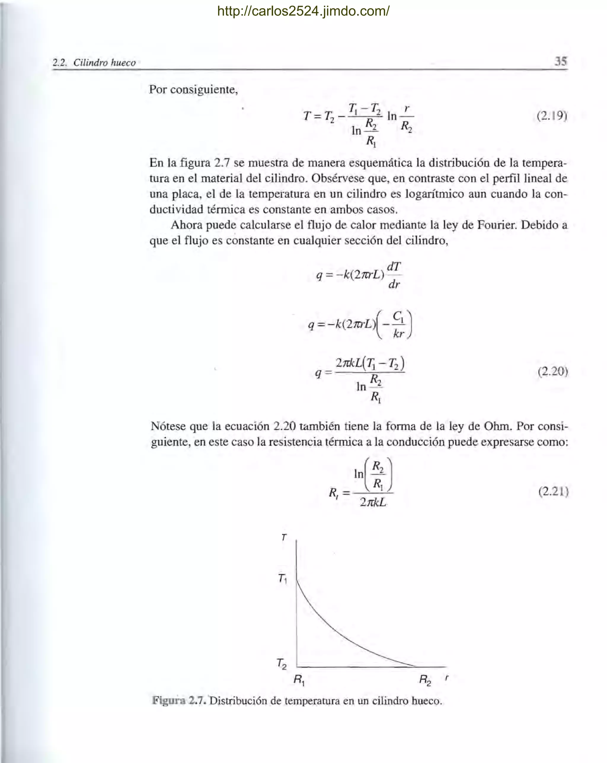 2.2. Cilindro hueco 35
Por consiguiente,
T =T2
- Ji - T2 In ~
In R2 R2
(2. 19)
R¡
En la figura 2.7 se muestra de manera esquemática la distribución de la tempera-
tura en el material del cilindro. Obsérvese que, en contraste con el perfil lineal de
una placa, el de la temperatura en un cilindro es logarítmico aun cuando la con-
ductividad térmica es constante en ambos casos.
Ahora puede calcularse el flujo de calor mediante la ley de Fourier. Debido a
que el flujo es constante en cualquier sección del cilindro,
dT
q =-k(2rcrL) -
dr
q =-k(2rcrL{- ~~)
(2.20)
Nótese que la ecuación 2.20 también tiene la forma de la ley de Ohm. Por consi-
guiente, en este caso la resistencia térmica a la conducción puede expresarse como:
(2.21)
Figura 2.7. Distribución de temperatura en un cilindro hueco.
http://carlos2524.jimdo.com/
 