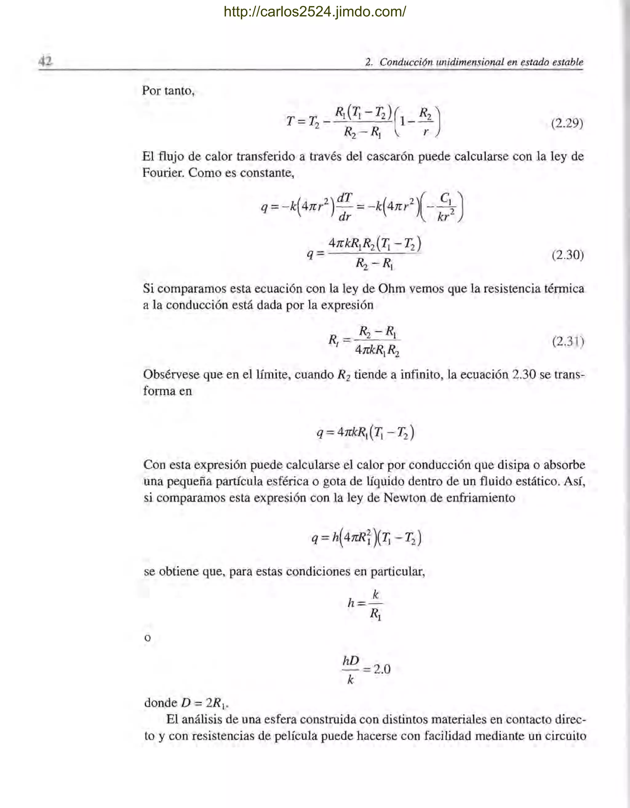 42 2. Conducción unidimensional en estado estable
Por tanto,
T =T
2
_ R¡ (T¡ - 12)(1_R2 )
R2 - R¡ r
(2.29)
El flujo de calor transferido a través del cascarón puede calcularse con la ley de
Fourier. Como es constante,
q = -k(4nr2) dT = -k(4nr2 )(_ C~)
dr kr
(2.30)
Si comparamos esta ecuación con la ley de Ohm vemos que la resistencia térmica
a la conducción está dada por la expresión
R = R2 -R¡
I 4nkR¡R2
(2.31)
Obsérvese que en el límite, cuando R2 tiende a infinito, la ecuación 2.30 se trans-
forma en
Con esta expresión puede calcularse el calor por conducción que disipa o absorbe
una pequeña partícula esférica o gota de líquido dentro de un fluido estático. Así,
si comparamos esta expresión con la ley de Newton de enfriamiento
se obtiene que, para estas condiciones en particular,
o
donde D =2R¡.
hD =2.0
k
El análisis de una esfera construida con distintos materiales en contacto direc-
to y con resistencias de película puede hacerse con facilidad mediante un circuito
http://carlos2524.jimdo.com/
 