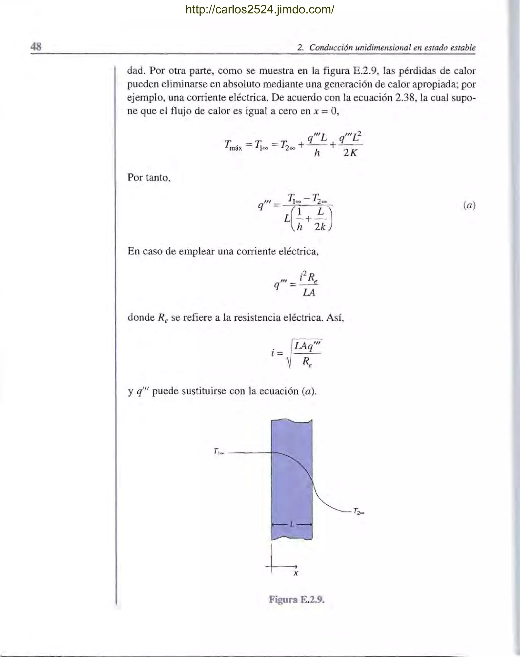 48 2. Conducci6n unidimensional en estado estable
dad. Por otra parte, como se muestra en la figura E.2.9, las pérdidas de calor
pueden eliminarse en absoluto mediante una generación de calor apropiada; por
ejemplo, una coniente eléctrica. De acuerdo con la ecuación 2.38, la cual supo-
ne que el flujo de calor es igual a cero en x =0,
_ _ q"'L q"'L2
Tmáx - 'T¡oo - T200 +- - +- -
h 2K
Por tanto,
q'" Ca)
En caso de emplear una corriente eléctrica,
.2
R'I! l e
q = -
LA
donde Re se refiere a la resistencia eléctrica. Así,
ff'". q
l= - -
Re
y q'" puede sustituirse con la ecuación Ca).
T, _ ----r~
L
h
Figura E.2.9.
http://carlos2524.jimdo.com/
 