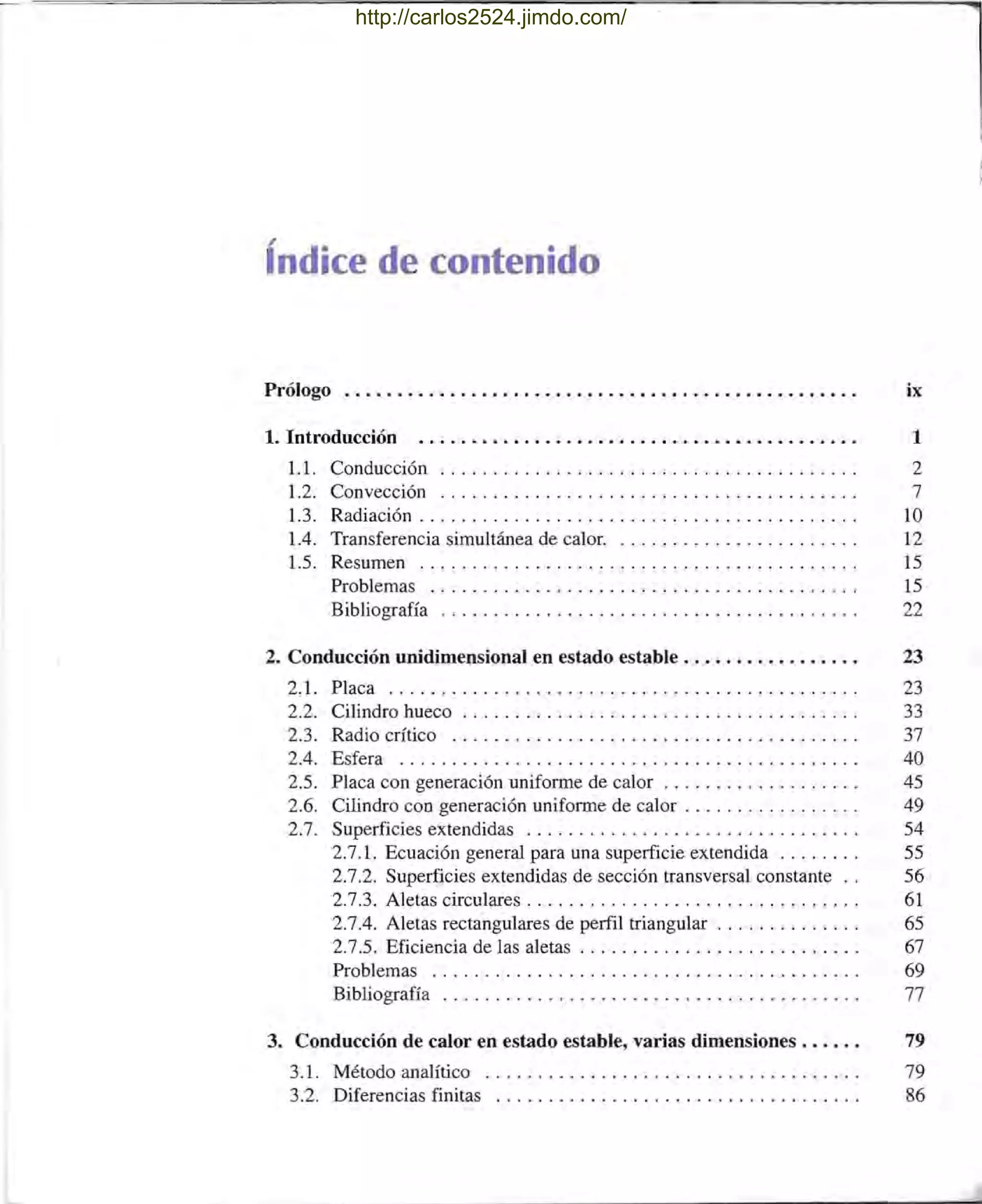 índice de contenido
Prólogo ................................................. ix
1. Introducción 1
1.1. Conducción .... ......... ........ .. .. .. .. .... ... ... . 2
1.2. Convección ... . ... ...... ...... ....... ........ .. ... . 7
1.3. Radiación .. . .. .... ..... .... ..... .. ... .... .. . ... .. .. 10
1.4. Transferencia simultánea de calor. ... ...... ........... . .. 12
1.5. Resumen . .. ....... .. .............. ... ......... .. .. 15
Problemas ......................................... 15
Bibliografía ........................................ 22
2. Conducción unidimensional en estado estable. . . . . . . . . . . . . . . . . 23
2.1. Placa .................... ... ..... ..... ... . . . .... .. 23
2.2. Cilindro hueco .. . . . . . . . . . . . . . . . . . . . . . . . . . . . . . . . . . . . . 33
2.3. Radio crítico . . . .... ......... .. .......... .... ....... 37
2.4. Esfera .... . .... .. ......... .... . .... ............... 40
2.5. Placa con generación uniforme de calor. . . . . . . . . . . . . . . . . . . 45
2.6. Cilindro CaD generación uniforme de calor . . . . . . . . . . . . . . . . . 49
2.7. Superficies extendidas . .. . .. ... ... ... ........ . ........ 54
2.7.1. Ecuación general para una superficie extendida ... . . . .. 55
2.7.2. Superficies extendidas de sección transversal constante .. 56
2.7.3. Aletas circulares. . . . . . . . . . . . . . . . . . . . . . . . . . . . . . . . 61
2.7.4. Aletas rectangulares de perfil triangular . . . . . . . . . . . . . . 65
2.7.5. Eficiencia de las aletas. . . . . . . . . . . . . . . . . . . . . . . . . . . 67
Problemas ..................... .. ...... .... .... . ... 69
Bibliografía ........ .. ....... . . ................ .. ... 77
3. Conducción de calor en estado estable, varias dimensiones. . . . . . 79
3.1 . Método analítico .. ............... .... ........... . ... 79
3.2. Diferencias finitas ............ ... . .. .. ............... 86
http://carlos2524.jimdo.com/
 